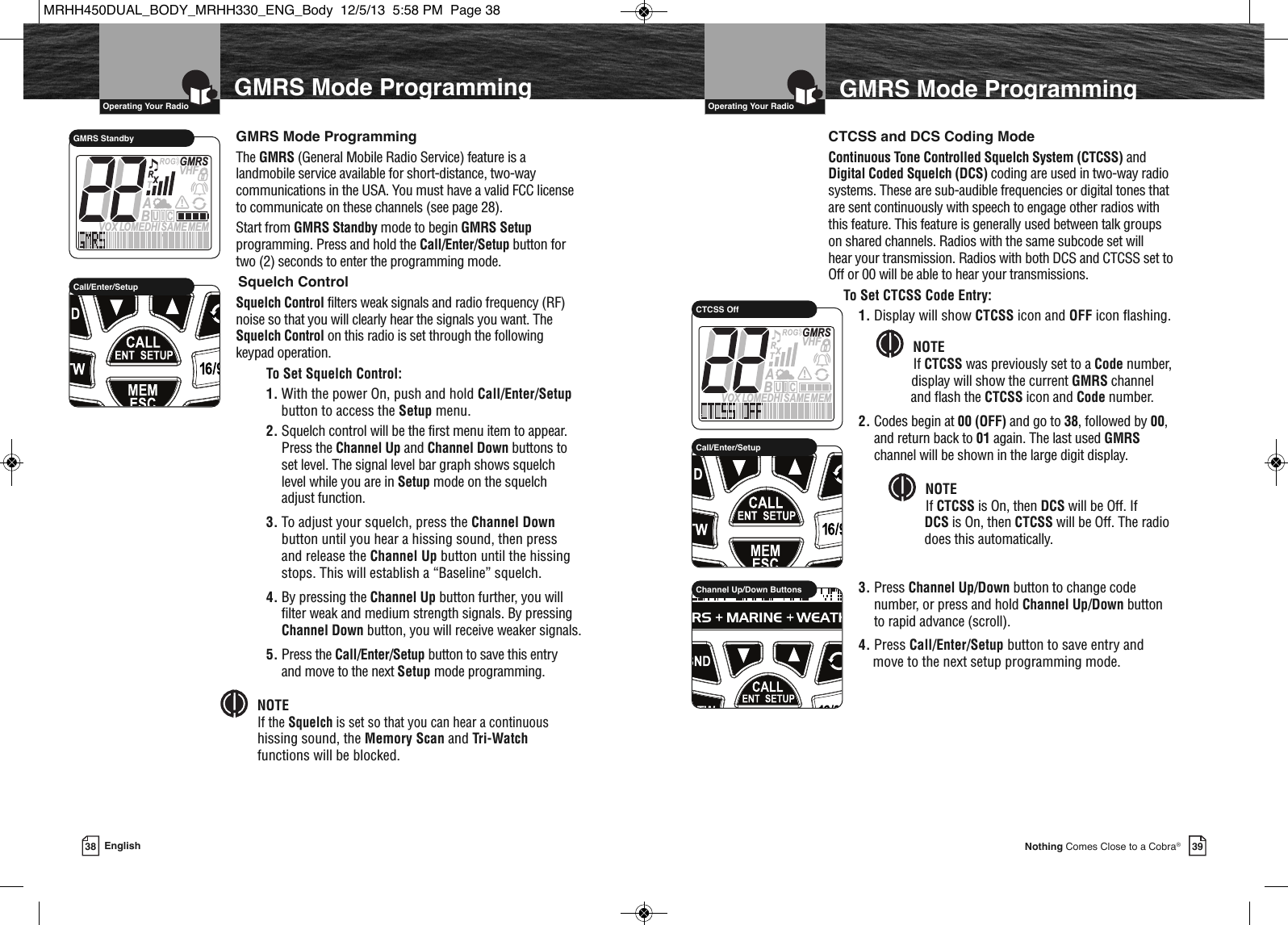   Operating Your Radio39Nothing Comes Close to a Cobra®38 English  Operating Your RadioGMRS Mode ProgrammingMEMSAMEATIS  VOX LOMEDHIVHFTRABGMRSXCIUGMRS StandbyGMRS Mode ProgrammingGMRS Mode ProgrammingThe GMRS (General Mobile Radio Service) feature is alandmobile service available for short-distance, two-waycommunications in the USA. You must have a valid FCC licenseto communicate on these channels (see page 28). Start from GMRS Standby mode to begin GMRS Setupprogramming. Press and hold the Call/Enter/Setup button fortwo (2) seconds to enter the programming mode.Squelch ControlSquelch Control filters weak signals and radio frequency (RF)noise so that you will clearly hear the signals you want. TheSquelch Control on this radio is set through the followingkeypad operation.To Set Squelch Control:1. With the power On, push and hold Call/Enter/Setupbutton to access the Setup menu. 2. Squelch control will be the first menu item to appear.Press the Channel Up and Channel Down buttons toset level. The signal level bar graph shows squelch level while you are in Setup mode on the squelch adjust function.3. To adjust your squelch, press the Channel Downbutton until you hear a hissing sound, then press and release the Channel Up button until the hissingstops. This will establish a “Baseline” squelch. 4. By pressing the Channel Up button further, you willfilter weak and medium strength signals. By pressingChannel Down button, you will receive weaker signals.5. Press the Call/Enter/Setup button to save this entry and move to the next Setup mode programming.NOTEIf the Squelch is set so that you can hear a continuoushissing sound, the Memory Scan and Tri-Watchfunctions will be blocked.               Call/Enter/SetupCTCSS and DCS Coding ModeContinuous Tone Controlled Squelch System (CTCSS) andDigital Coded Squelch (DCS) coding are used in two-way radiosystems. These are sub-audible frequencies or digital tones thatare sent continuously with speech to engage other radios withthis feature. This feature is generally used between talk groupson shared channels. Radios with the same subcode set willhear your transmission. Radios with both DCS and CTCSS set toOff or 00 will be able to hear your transmissions.To Set CTCSS Code Entry:1. Display will show CTCSS icon and OFF icon flashing. NOTEIf CTCSS was previously set to a Code number,display will show the current GMRS channel and flash the CTCSS icon and Code number.2. Codes begin at 00 (OFF) and go to 38, followed by 00,and return back to 01 again. The last used GMRSchannel will be shown in the large digit display.NOTEIf CTCSS is On, then DCS will be Off. If DCS is On, then CTCSS will be Off. The radiodoes  does this automatically.3. Press Channel Up/Down button to change codenumber, or press and hold Channel Up/Down buttonto rapid advance (scroll).4. Press Call/Enter/Setup button to save entry and move to the next setup programming mode.                 HIRChannel Up/Down Buttons             HIRCall/Enter/SetupMEMSAMEATIS  VOX LOMEDHIVHFTRABGMRSXCIUCTCSS OffMRHH450DUAL_BODY_MRHH330_ENG_Body  12/5/13  5:58 PM  Page 38