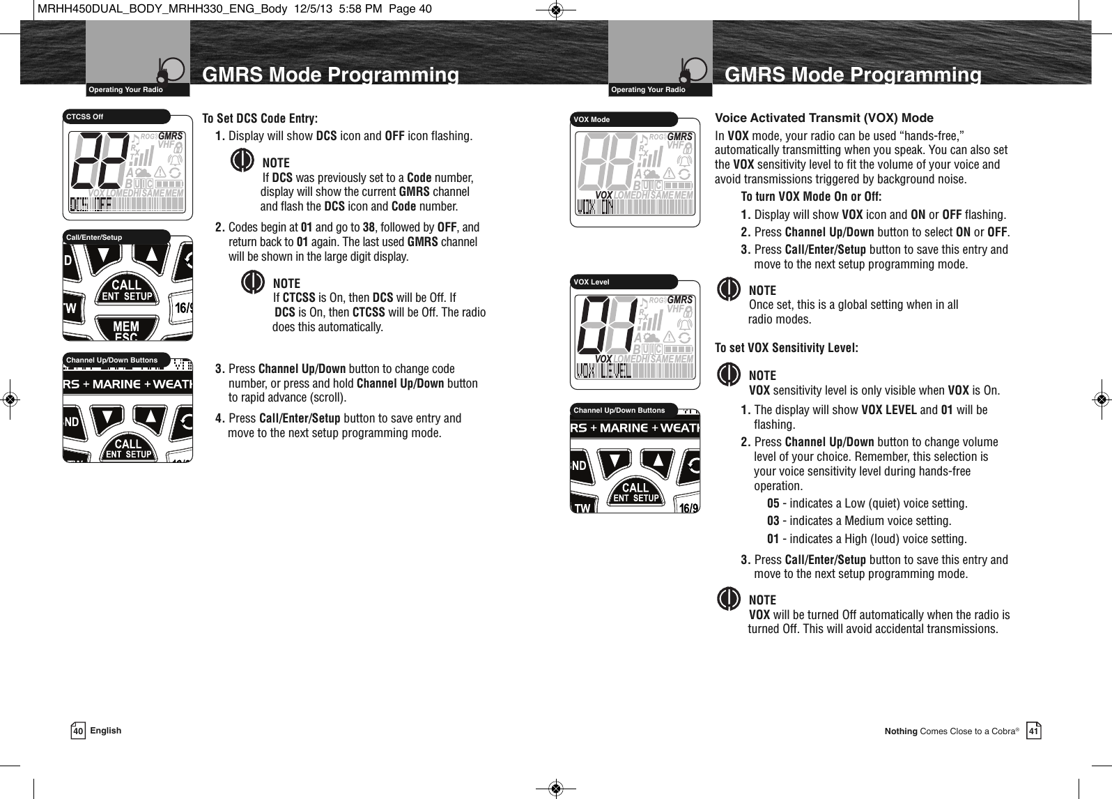 41Nothing Comes Close to a Cobra®40 EnglishVHF Marine Radio Protocols  Operating Your RadioGMRS Mode ProgrammingVHF Marine Radio Protocols  Operating Your RadioGMRS Mode ProgrammingTo Set DCS Code Entry:1. Display will show DCS icon and OFF icon flashing. NOTEIf DCS was previously set to a Code number, display will show the current GMRS channel and flash the DCS icon and Code number.2. Codes begin at 01 and go to 38, followed by OFF, andreturn back to 01 again. The last used GMRS channelwill be shown in the large digit display.NOTEIf CTCSS is On, then DCS will be Off. If DCS is On, then CTCSS will be Off. The radiodoes  does this automatically.3. Press Channel Up/Down button to change codenumber, or press and hold Channel Up/Down buttonto rapid advance (scroll).4. Press Call/Enter/Setup button to save entry and move to the next setup programming mode.                 Channel Up/Down Buttons             Call/Enter/SetupMEMSAMEATIS  VOX LOMEDHIVHFTRABGMRSXCIUCTCSS Off Voice Activated Transmit (VOX) ModeIn VOX mode, your radio can be used “hands-free,”automatically transmitting when you speak. You can also setthe VOX sensitivity level to fit the volume of your voice andavoid transmissions triggered by background noise.To turn VOX Mode On or Off:1. Display will show VOX icon and ON or OFF flashing.2. Press Channel Up/Down button to select ON or OFF.3. Press Call/Enter/Setup button to save this entry andmove to the next setup programming mode.NOTEOnce set, this is a global setting when in all radio modes.To set VOX Sensitivity Level:NOTEVOX sensitivity level is only visible when VOX is On.1. The display will show VOX LEVEL and 01 will beflashing.2. Press Channel Up/Down button to change volumelevel of your choice. Remember, this selection isyour voice sensitivity level during hands-freeoperation.05 - indicates a Low (quiet) voice setting.03 - indicates a Medium voice setting. 01 - indicates a High (loud) voice setting.3. Press Call/Enter/Setup button to save this entry andmove to the next setup programming mode.NOTEVOX will be turned Off automatically when the radio isturned Off. This will avoid accidental transmissions.      MEMSAMEATIS  VOX LOMEDHIVHFTRABGMRSXCIUVOX ModeMEMSAMEATIS  VOX LOMEDHIVHFTRABGMRSXCIUVOX Level             HIRChannel Up/Down ButtonsMRHH450DUAL_BODY_MRHH330_ENG_Body  12/5/13  5:58 PM  Page 40
