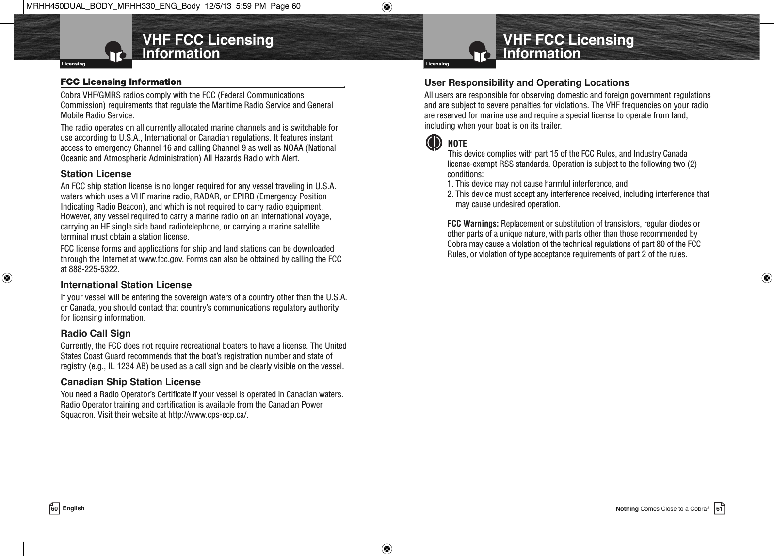 61Nothing Comes Close to a Cobra®VHF Marine Radio Protocols  Licensing60 EnglishVHF Marine Radio Protocols  LicensingVHF FCC LicensingInformation VHF FCC LicensingInformationFCC Licensing Information •Cobra VHF/GMRS radios comply with the FCC (Federal CommunicationsCommission) requirements that regulate the Maritime Radio Service and GeneralMobile Radio Service.The radio operates on all currently allocated marine channels and is switchable foruse according to U.S.A., International or Canadian regulations. It features instantaccess to emergency Channel 16 and calling Channel 9 as well as NOAA (NationalOceanic and Atmospheric Administration) All Hazards Radio with Alert.Station LicenseAn FCC ship station license is no longer required for any vessel traveling in U.S.A.waters which uses a VHF marine radio, RADAR, or EPIRB (Emergency PositionIndicating Radio Beacon), and which is not required to carry radio equipment.However, any vessel required to carry a marine radio on an international voyage,carrying an HF single side band radiotelephone, or carrying a marine satellite terminal must obtain a station license.FCC license forms and applications for ship and land stations can be downloadedthrough the Internet at www.fcc.gov. Forms can also be obtained by calling the FCCat 888-225-5322.International Station LicenseIf your vessel will be entering the sovereign waters of a country other than the U.S.A.or Canada, you should contact that country’s communications regulatory authorityfor licensing information.Radio Call SignCurrently, the FCC does not require recreational boaters to have a license. The UnitedStates Coast Guard recommends that the boat’s registration number and state ofregistry (e.g., IL 1234 AB) be used as a call sign and be clearly visible on the vessel.Canadian Ship Station LicenseYou need a Radio Operator’s Certificate if your vessel is operated in Canadian waters.Radio Operator training and certification is available from the Canadian PowerSquadron. Visit their website at http://www.cps-ecp.ca/.User Responsibility and Operating LocationsAll users are responsible for observing domestic and foreign government regulationsand are subject to severe penalties for violations. The VHF frequencies on your radioare reserved for marine use and require a special license to operate from land,including when your boat is on its trailer.NOTEThis device complies with part 15 of the FCC Rules, and Industry Canadalicense-exempt RSS standards. Operation is subject to the following two (2)conditions: 1. This device may not cause harmful interference, and 2. This device must accept any interference received, including interference thatmay cause undesired operation.FCC Warnings: Replacement or substitution of transistors, regular diodes orother parts of a unique nature, with parts other than those recommended byCobra may cause a violation of the technical regulations of part 80 of the FCCRules, or violation of type acceptance requirements of part 2 of the rules.  MRHH450DUAL_BODY_MRHH330_ENG_Body  12/5/13  5:59 PM  Page 60