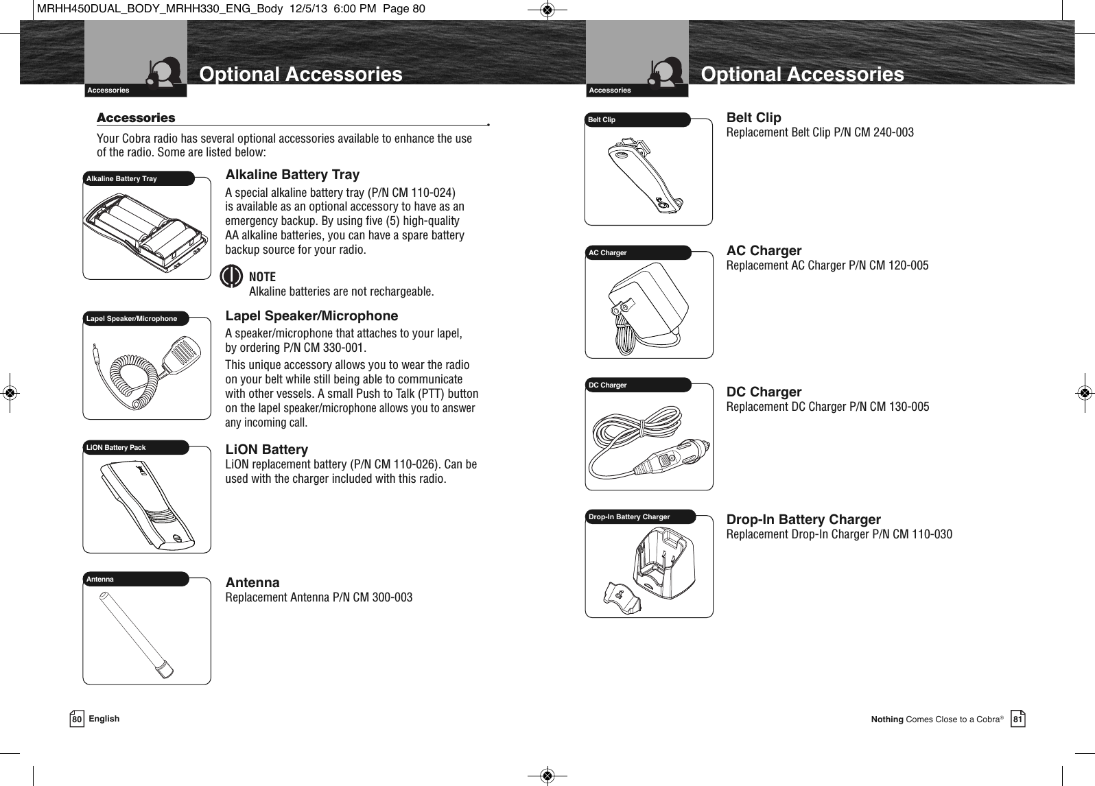 81Nothing Comes Close to a Cobra®Introduction    Optional AccessoriesAccessoriesBelt ClipReplacement Belt Clip P/N CM 240-003AC ChargerReplacement AC Charger P/N CM 120-005DC ChargerReplacement DC Charger P/N CM 130-005Drop-In Battery ChargerReplacement Drop-In Charger P/N CM 110-030Belt ClipAC ChargerDC ChargerDrop-In Battery Charger80 English  IntroductionAccessories •Your Cobra radio has several optional accessories available to enhance the use of the radio. Some are listed below:Alkaline Battery TrayA special alkaline battery tray (P/N CM 110-024) is available as an optional accessory to have as anemergency backup. By using five (5) high-quality AA alkaline batteries, you can have a spare batterybackup source for your radio.NOTEAlkaline batteries are not rechargeable.Lapel Speaker/MicrophoneA speaker/microphone that attaches to your lapel, by ordering P/N CM 330-001.This unique accessory allows you to wear the radio on your belt while still being able to communicate with other vessels. A small Push to Talk (PTT) button on the lapel speaker/microphone allows you to answer any incoming call.LiON BatteryLiON replacement battery (P/N CM 110-026). Can beused with the charger included with this radio.AntennaReplacement Antenna P/N CM 300-003  Lapel Speaker/MicrophoneAlkaline Battery TrayLiON Battery PackAntennaOptional AccessoriesIntroduction    AccessoriesMRHH450DUAL_BODY_MRHH330_ENG_Body  12/5/13  6:00 PM  Page 80
