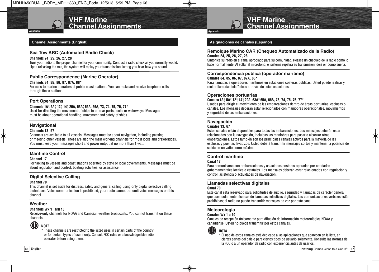   Introduction67Nothing Comes Close to a Cobra®    AppendixVHF MarineChannel Assignments66 EnglishVHF MarineChannel Assignments  AppendixSea Tow ARC (Automated Radio Check)Channels 24, 25, 26, 27, 28Tune your radio to the proper channel for your community. Conduct a radio check as you normally would.Upon releasing the mic, the system will replay your transmission, letting you hear how you sound.Public Correspondence (Marine Operator)Channels 84, 85, 86, 87, 87A, 88*For calls to marine operators at public coast stations. You can make and receive telephone callsthrough these stations.Port OperationsChannels 1A*, 5A*, 12*, 14*, 20A, 63A*, 65A, 66A, 73, 74, 75, 76, 77*Used for directing the movement of ships in or near ports, locks or waterways. Messages must be about operational handling, movement and safety of ships. NavigationalChannels 13, 67Channels are available to all vessels. Messages must be about navigation, including passing or meeting other vessels. These are also the main working channels for most locks and drawbridges.You must keep your messages short and power output at no more than 1 watt.Maritime ControlChannel 17For talking to vessels and coast stations operated by state or local governments. Messages must beabout regulation and control, boating activities, or assistance.Digital Selective CallingChannel 70This channel is set aside for distress, safety and general calling using only digital selective callingtechniques. Voice communication is prohibited; your radio cannot transmit voice messages on thischannel.WeatherChannels Wx 1 Thru 10Receive-only channels for NOAA and Canadian weather broadcasts. You cannot transmit on thesechannels.NOTE* These channels are restricted to the listed uses in certain parts of the country or for certain types of users only. Consult FCC rules or a knowledgeable radio operator before using them.  Remolque Marino CAR (Chequeo Automatizado de la Radio)Canales 24, 25, 26, 27, 28Sintonice su radio en el canal apropiado para su comunidad. Realice un chequeo de la radio como lohace normalmente. Al soltar el micrófono, el sistema repetirá su transmisión, dejá oír como suena.Correspondencia pública (operador marítimo)Canales 84, 85, 86, 87, 87A, 88*Para llamadas a operadores marítimos en estaciones costeras públicas. Usted puede realizar yrecibir llamadas telefónicas a través de estas estaciones.Operaciones portuariasCanales 1A*, 5A*, 12*, 14*, 20A, 63A*, 65A, 66A, 73, 74, 75, 76, 77*Usados para dirigir el movimiento de las embarcaciones dentro de áreas portuarias, esclusas ocanales. Los mensajes deberán estar relacionados con maniobras operacionales, movimientos y seguridad de las embarcaciones. NavegaciónCanales 13, 67Estos canales están disponibles para todas las embarcaciones. Los mensajes deberán estarrelacionados con la navegación, incluidas las maniobras para pasar o alcanzar otrasembarcaciones. Éstos también son los principales canales activos para la mayoría de lasesclusas y puentes levadizos. Usted deberá transmitir mensajes cortos y mantener la potencia desalida en un vatio como máximo.Control marítimoCanal 17Para comunicarse con embarcaciones y estaciones costeras operadas por entidadesgubernamentales locales o estatales. Los mensajes deberán estar relacionados con regulación ycontrol, asistencia o actividades de navegación.Llamadas selectivas digitalesCanal 70Este canal está reservado para solicitudes de auxilio, seguridad y llamadas de carácter generalque usen solamente técnicas de llamadas selectivas digitales. Las comunicaciones verbales estánprohibidas; el radio no puede transmitir mensajes de voz por este canal.MeteorologíaCanales Wx 1 a 10Canales de recepción únicamente para difusión de información meteorológica NOAA ycanadiense. Usted no puede transmitir por estos canales.NOTA* El uso de estos canales está dedicado a las aplicaciones que aparecen en la lista, enciertas partes del país o para ciertos tipos de usuario solamente. Consulte las normas dela FCC o a un operador de radio con experiencia antes de usarlos.  Channel Assignments (English) Asignaciones de canales (Español)MRHH450DUAL_BODY_MRHH330_ENG_Body  12/5/13  5:59 PM  Page 66