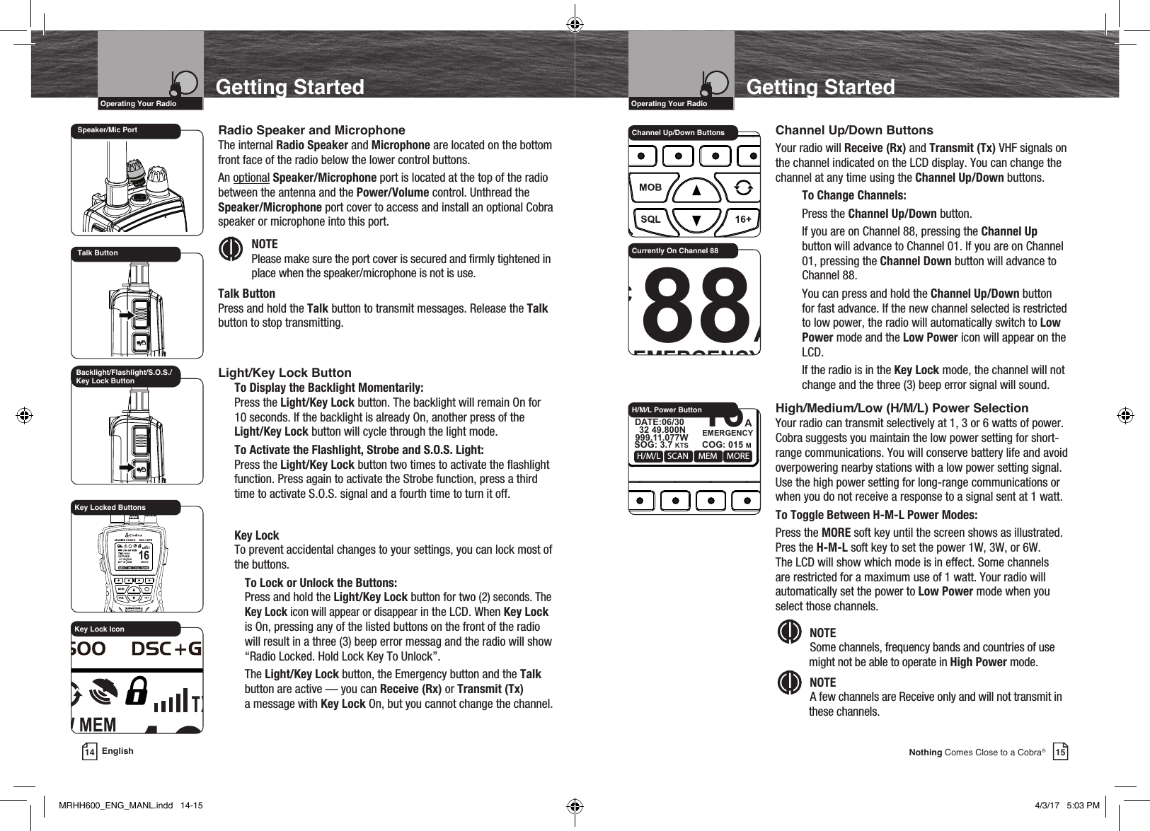 VHF Marine Radio ProtocolsIntro Operation CustomerAssistanceWarrantyNoticeMain IconsSecondary IconsCaution WarningInstallation CustomerAssistanceOperating Your Radio15Nothing Comes Close to a Cobra®Getting StartedChannel Up/Down ButtonsYour radio will Receive (Rx) and Transmit (Tx) VHF signals on the channel indicated on the LCD display. You can change the channel at any time using the Channel Up/Down buttons.To Change Channels:Press the Channel Up/Down button.If you are on Channel 88, pressing the Channel Up button will advance to Channel 01. If you are on Channel 01, pressing the Channel Down button will advance to Channel 88.You can press and hold the Channel Up/Down button for fast advance. If the new channel selected is restricted to low power, the radio will automatically switch to Low Power mode and the Low Power icon will appear on the LCD.If the radio is in the Key Lock mode, the channel will not change and the three (3) beep error signal will sound.High/Medium/Low (H/M/L) Power SelectionYour radio can transmit selectively at 1, 3 or 6 watts of power.Cobra suggests you maintain the low power setting for short-range communications. You will conserve battery life and avoid overpowering nearby stations with a low power setting signal. Use the high power setting for long-range communications or when you do not receive a response to a signal sent at 1 watt.To Toggle Between H-M-L Power Modes:Press the MORE soft key until the screen shows as illustrated. Pres the H-M-L soft key to set the power 1W, 3W, or 6W. The LCD will show which mode is in effect. Some channels are restricted for a maximum use of 1 watt. Your radio will automatically set the power to Low Power mode when you select those channels. Intro Operation CustomerAssistanceWarrantyNoticeMain IconsSecondary IconsCaution WarningInstallation CustomerAssistanceNOTE  Some channels, frequency bands and countries of use might not be able to operate in High Power mode.Intro Operation CustomerAssistanceWarrantyNoticeMain IconsSecondary IconsCaution WarningInstallation CustomerAssistanceNOTE  A few channels are Receive only and will not transmit in these channels.Channel Up/Down Buttons88AEMERGENCYUSA 6W   32 49.800N999 11.077WDATE:06/30TIME:10:00 LOCWXMENU CALL MORECurrently On Channel 88VHF Marine Radio ProtocolsIntro Operation CustomerAssistanceWarrantyNoticeMain IconsSecondary IconsCaution WarningInstallation CustomerAssistanceOperating Your Radio14 EnglishGetting StartedRadio Speaker and MicrophoneThe internal Radio Speaker and Microphone are located on the bottom front face of the radio below the lower control buttons.An optional Speaker/Microphone port is located at the top of the radio between the antenna and the Power/Volume control. Unthread the Speaker/Microphone port cover to access and install an optional Cobra speaker or microphone into this port.  NOTE Please make sure the port cover is secured and rmly tightened in place when the speaker/microphone is not is use.Talk ButtonPress and hold the Talk button to transmit messages. Release the Talk button to stop transmitting.Light/Key Lock ButtonTo Display the Backlight Momentarily:Press the Light/Key Lock button. The backlight will remain On for  10 seconds. If the backlight is already On, another press of the Light/Key Lock button will cycle through the light mode.To Activate the Flashlight, Strobe and S.O.S. Light:Press the Light/Key Lock button two times to activate the ashlight function. Press again to activate the Strobe function, press a third time to activate S.O.S. signal and a fourth time to turn it off. Key LockTo prevent accidental changes to your settings, you can lock most of the buttons.To Lock or Unlock the Buttons:Press and hold the Light/Key Lock button for two (2) seconds. The Key Lock icon will appear or disappear in the LCD. When Key Lock is On, pressing any of the listed buttons on the front of the radio will result in a three (3) beep error messag and the radio will show “Radio Locked. Hold Lock Key To Unlock”.The Light/Key Lock button, the Emergency button and the Talk button are active — you can Receive (Rx) or Transmit (Tx)  a message with Key Lock On, but you cannot change the channel.Backlight/Flashlight/S.O.S./Key Lock ButtonKey Locked ButtonsKey Lock IconSpeaker/Mic PortTalk ButtonIntro Operation CustomerAssistanceWarrantyNoticeMain IconsSecondary IconsCaution WarningInstallation CustomerAssistanceMOBSQL 16+MARINE HH600    DSC+GPSSCANH/M/L MEM MORE16AEMERGENCYUSA 6W   32 49.800NSOG: 3.7 KTS COG: 015 M999.11.077WDATE:06/30TIME:10:00 LOCH/M/L Power ButtonMRHH600_ENG_MANL.indd   14-15 4/3/17   5:03 PM