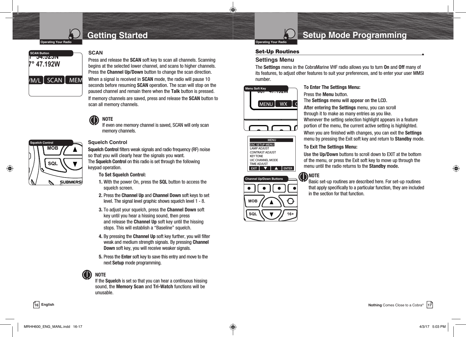 VHF Marine Radio Protocols17Nothing Comes Close to a Cobra®VHF Marine Radio Protocols16 EnglishGetting StartedIntro Operation CustomerAssistanceWarrantyNoticeMain IconsSecondary IconsCaution WarningInstallation CustomerAssistanceOperating Your RadioIntro Operation CustomerAssistanceWarrantyNoticeMain IconsSecondary IconsCaution WarningInstallation CustomerAssistanceOperating Your RadioEMERGUSA 6W MEM   41° 54.523N087° 47.192WDATE:06/01TIME:10:00 SCANH/M/L MEM MOREROG16SCAN Button SCANPress and release the SCAN soft key to scan all channels. Scanning begins at the selected lower channel, and scans to higher channels. Press the Channel Up/Down button to change the scan direction.When a signal is received in SCAN mode, the radio will pause 10 seconds before resuming SCAN operation. The scan will stop on the paused channel and remain there when the Talk button is pressed.If memory channels are saved, press and release the SCAN button to scan all memory channels. Intro Operation CustomerAssistanceWarrantyNoticeMain IconsSecondary IconsCaution WarningInstallation CustomerAssistanceNOTE If even one memory channel is saved, SCAN will only scan   memory channels.Squelch ControlSquelch Control lters weak signals and radio frequency (RF) noise so that you will clearly hear the signals you want.   The Squelch Control on this radio is set through the following keypad operation.  To Set Squelch Control: 1.  With the power On, press the SQL button to access the squelch screen.     2.   Press  the  Channel Up and Channel Down soft keys to set level. The signal level graphic shows squelch level 1 - 8.    3.  To adjust your squelch, press the Channel Down soft key until you hear a hissing sound, then press  and release the Channel Up soft key until the hissing stops. This will establish a “Baseline” squelch.     4.  By pressing the Channel Up soft key further, you will lter weak and medium strength signals. By pressing Channel Down soft key, you will receive weaker signals.    5.   Press  the  Enter soft key to save this entry and move to the next Setup mode programming.            Intro Operation CustomerAssistanceWarrantyNoticeMain IconsSecondary IconsCaution WarningInstallation CustomerAssistanceNOTE  If the Squelch is set so that you can hear a continuous hissing sound, the Memory Scan and Tri-Watch functions will be unusable.Squelch ControlSetup Mode ProgrammingSet-Up Routines  •Settings MenuThe Settings menu in the CobraMarine VHF radio allows you to turn On and Off many of its features, to adjust other features to suit your preferences, and to enter your user MMSI number.    To Enter The Settings Menu:    Press the Menu button.  The Settings menu will appear on the LCD.     After entering the Settings menu, you can scroll  through it to make as many entries as you like.  Whenever the setting selection highlight appears in a feature portion of the menu, the current active setting is highlighted.     When you are nished with changes, you can exit the Settings menu by pressing the Exit soft key and return to Standby mode.    To Exit The Settings Menu:   Use the Up/Down buttons to scroll down to EXIT at the bottom      of the menu, or press the Exit soft key to move up through the      menu until the radio returns to the Standby mode.NOTE  Basic set-up routines are described here. For set-up routines that apply specically to a particular function, they are included in the section for that function.Channel Up/Down ButtonsMenu Soft KeyMENUDSC SETUP MENULAMP ADJUSTCONTRAST ADJUSTKEY TONEUIC CHANNEL MODETIME ADJUSTEXIT                                       ENTERMRHH600_ENG_MANL.indd   16-17 4/3/17   5:03 PM