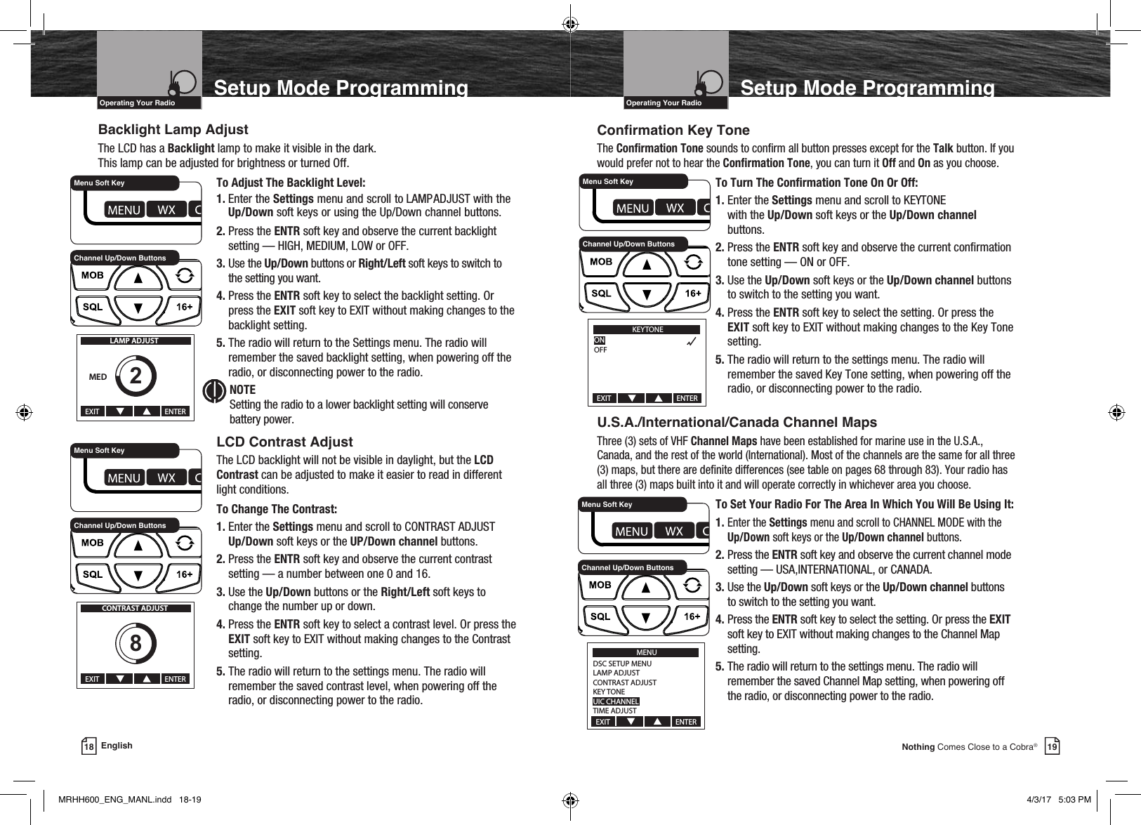 VHF Marine Radio ProtocolsIntro Operation CustomerAssistanceWarrantyNoticeMain IconsSecondary IconsCaution WarningInstallation CustomerAssistanceOperating Your Radio19Nothing Comes Close to a Cobra®Setup Mode ProgrammingVHF Marine Radio ProtocolsIntro Operation CustomerAssistanceWarrantyNoticeMain IconsSecondary IconsCaution WarningInstallation CustomerAssistanceOperating Your Radio18 EnglishSetup Mode ProgrammingBacklight Lamp AdjustThe LCD has a Backlight lamp to make it visible in the dark.  This lamp can be adjusted for brightness or turned Off.    To Adjust The Backlight Level: 1.  Enter the Settings menu and scroll to LAMP ADJUST with the Up/Down soft keys or using the Up/Down channel buttons.   2.  Press the ENTR soft key and observe the current backlight setting — HIGH, MEDIUM, LOW or OFF.   3.  Use the Up/Down buttons or Right/Left soft keys to switch to the setting you want.   4.  Press the ENTR soft key to select the backlight setting. Or press the EXIT soft key to EXIT without making changes to the backlight setting.   5.  The radio will return to the Settings menu. The radio will remember the saved backlight setting, when powering off the radio, or disconnecting power to the radio.   NOTE     Setting the radio to a lower backlight setting will conserve battery power.   LCD Contrast Adjust   The LCD backlight will not be visible in daylight, but the LCD    Contrast can be adjusted to make it easier to read in different      light conditions.    To Change The Contrast:   1.  Enter the Settings menu and scroll to CONTRAST ADJUST  Up/Down soft keys or the UP/Down channel buttons.   2.  Press  the  ENTR soft key and observe the current contrast setting — a number between one 0 and 16.   3.  Use the Up/Down buttons or the Right/Left soft keys to change the number up or down.   4.  Press the ENTR soft key to select a contrast level. Or press the EXIT soft key to EXIT without making changes to the Contrast setting.   5.  The radio will return to the settings menu. The radio will remember the saved contrast level, when powering off the radio, or disconnecting power to the radio.Conrmation Key ToneThe Conrmation Tone sounds to conrm all button presses except for the Talk button. If you would prefer not to hear the Conrmation Tone, you can turn it Off and On as you choose.    To Turn The Conrmation Tone On Or Off:   1.  Enter the Settings menu and scroll to KEY TONE  with the Up/Down soft keys or the Up/Down channel buttons.   2.  Press the ENTR soft key and observe the current conrmation tone setting — ON or OFF.   3.  Use the Up/Down soft keys or the Up/Down channel buttons to switch to the setting you want.   4.  Press the ENTR soft key to select the setting. Or press the EXIT soft key to EXIT without making changes to the Key Tone setting.   5.  The radio will return to the settings menu. The radio will remember the saved Key Tone setting, when powering off the radio, or disconnecting power to the radio.U.S.A./International/Canada Channel MapsThree (3) sets of VHF Channel Maps have been established for marine use in the U.S.A., Canada, and the rest of the world (International). Most of the channels are the same for all three (3) maps, but there are denite differences (see table on pages 68 through 83). Your radio has all three (3) maps built into it and will operate correctly in whichever area you choose.    To Set Your Radio For The Area In Which You Will Be Using It:   1.  Enter the Settings menu and scroll to CHANNEL MODE with the Up/Down soft keys or the Up/Down channel buttons.   2.  Press the ENTR soft key and observe the current channel mode setting — USA,INTERNATIONAL, or CANADA.   3.  Use the Up/Down soft keys or the Up/Down channel buttons to switch to the setting you want.   4.  Press  the  ENTR soft key to select the setting. Or press the EXIT soft key to EXIT without making changes to the Channel Map setting.    5.  The radio will return to the settings menu. The radio will remember the saved Channel Map setting, when powering off the radio, or disconnecting power to the radio.EXIT                                       ENTERMEDLAMP ADJUST2Channel Up/Down ButtonsMenu Soft KeyEXIT                                       ENTERCONTRAST ADJUST8Channel Up/Down ButtonsMenu Soft KeyKEYTONEONOFFEXIT                                       ENTERChannel Up/Down ButtonsMenu Soft KeyMENUDSC SETUP MENULAMP ADJUSTCONTRAST ADJUSTKEY TONEUIC CHANNEL MODETIME ADJUSTEXIT                                       ENTERChannel Up/Down ButtonsMenu Soft KeyMRHH600_ENG_MANL.indd   18-19 4/3/17   5:03 PM