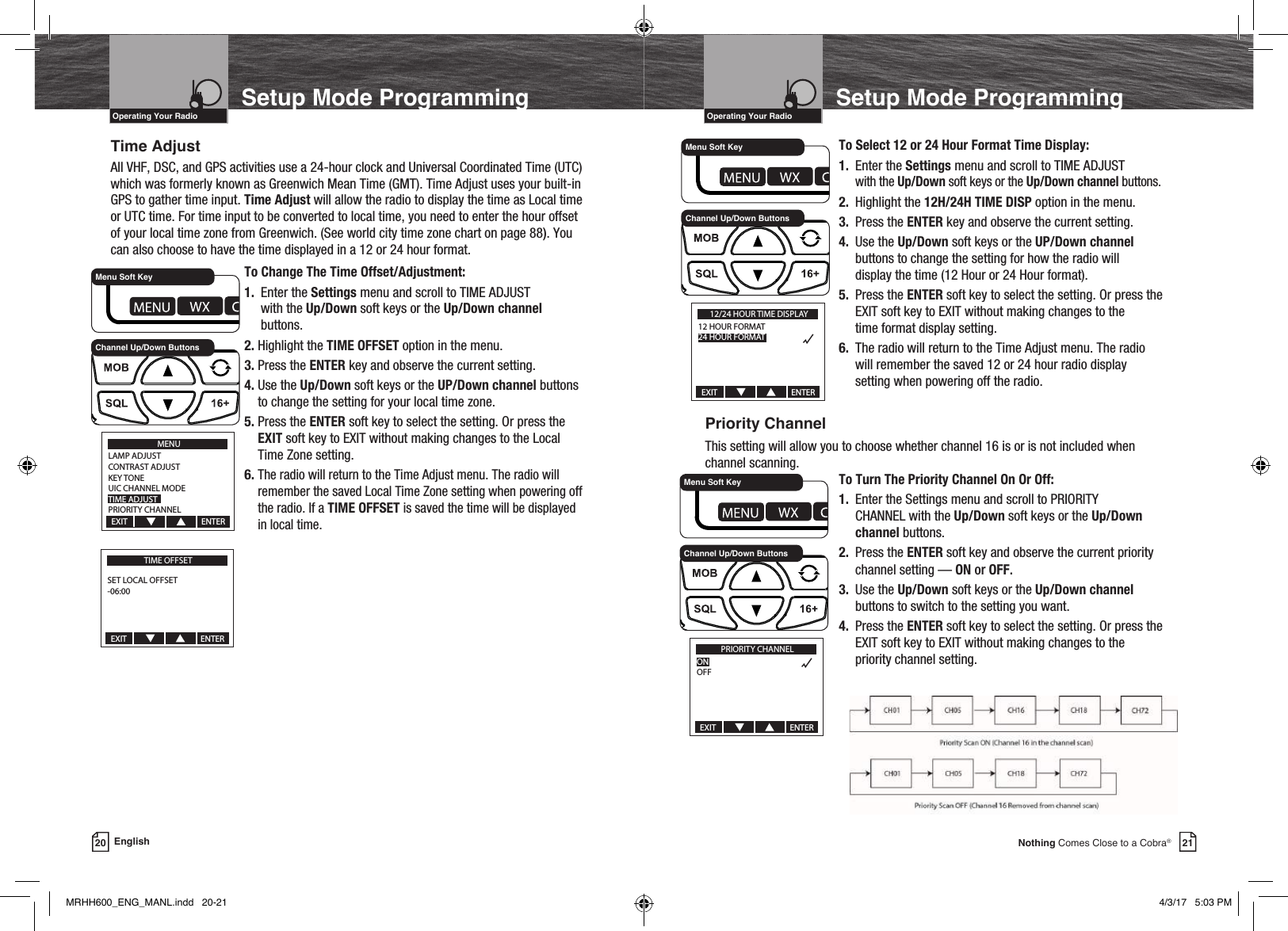 21Nothing Comes Close to a Cobra®Setup Mode ProgrammingVHF Marine Radio ProtocolsIntro Operation CustomerAssistanceWarrantyNoticeMain IconsSecondary IconsCaution WarningInstallation CustomerAssistanceOperating Your Radio20 EnglishSetup Mode ProgrammingVHF Marine Radio ProtocolsIntro Operation CustomerAssistanceWarrantyNoticeMain IconsSecondary IconsCaution WarningInstallation CustomerAssistanceOperating Your RadioTime AdjustAll VHF, DSC, and GPS activities use a 24-hour clock and Universal Coordinated Time (UTC) which was formerly known as Greenwich Mean Time (GMT). Time Adjust uses your built-in GPS to gather time input. Time Adjust will allow the radio to display the time as Local time or UTC time. For time input to be converted to local time, you need to enter the hour offset of your local time zone from Greenwich. (See world city time zone chart on page 88). You can also choose to have the time displayed in a 12 or 24 hour format.  To Change The Time Offset/Adjustment: 1. Enter the Settings menu and scroll to TIME ADJUST    with the Up/Down soft keys or the Up/Down channel    buttons. 2. Highlight the TIME OFFSET option in the menu.   3.  Press the ENTER key and observe the current setting. 4.  Use the Up/Down soft keys or the UP/Down channel buttons to change the setting for your local time zone. 5.  Press  the  ENTER soft key to select the setting. Or press the EXIT soft key to EXIT without making changes to the Local Time Zone setting. 6.  The radio will return to the Time Adjust menu. The radio will remember the saved Local Time Zone setting when powering off the radio. If a TIME OFFSET is saved the time will be displayed in local time.        To Select 12 or 24 Hour Format Time Display:   1. Enter the Settings menu and scroll to TIME ADJUST     with the Up/Down soft keys or the Up/Down channel buttons.   2. Highlight the 12H/24H TIME DISP option in the menu.    3. Press the ENTER key and observe the current setting.   4. Use the Up/Down soft keys or the UP/Down channel       buttons to change the setting for how the radio will        display the time (12 Hour or 24 Hour format).   5. Press the ENTER soft key to select the setting. Or press the        EXIT soft key to EXIT without making changes to the       time format display setting.   6. The radio will return to the Time Adjust menu. The radio        will remember the saved 12 or 24 hour radio display        setting when powering off the radio.Priority ChannelThis setting will allow you to choose whether channel 16 is or is not included when channel scanning.   To Turn The Priority Channel On Or Off:    1. Enter the Settings menu and scroll to PRIORITY        CHANNEL with the Up/Down soft keys or the Up/Down      channel buttons.   2.  Press the ENTER soft key and observe the current priority        channel setting — ON or OFF.   3. Use the Up/Down soft keys or the Up/Down channel       buttons to switch to the setting you want.   4. Press the ENTER soft key to select the setting. Or press the       EXIT soft key to EXIT without making changes to the        priority channel setting.    MENULAMP ADJUSTCONTRAST ADJUSTKEY TONEUIC CHANNEL MODETIME ADJUSTPRIORITY CHANNELEXIT                                       ENTERChannel Up/Down ButtonsMenu Soft KeyTIME OFFSETSET LOCAL OFFSET-06:00EXIT                                       ENTER12/24 HOUR TIME DISPLAY12 HOUR FORMAT24 HOUR FORMATEXIT                                       ENTERChannel Up/Down ButtonsMenu Soft KeyPRIORITY CHANNELONOFFEXIT                                       ENTERChannel Up/Down ButtonsMenu Soft KeyMRHH600_ENG_MANL.indd   20-21 4/3/17   5:03 PM