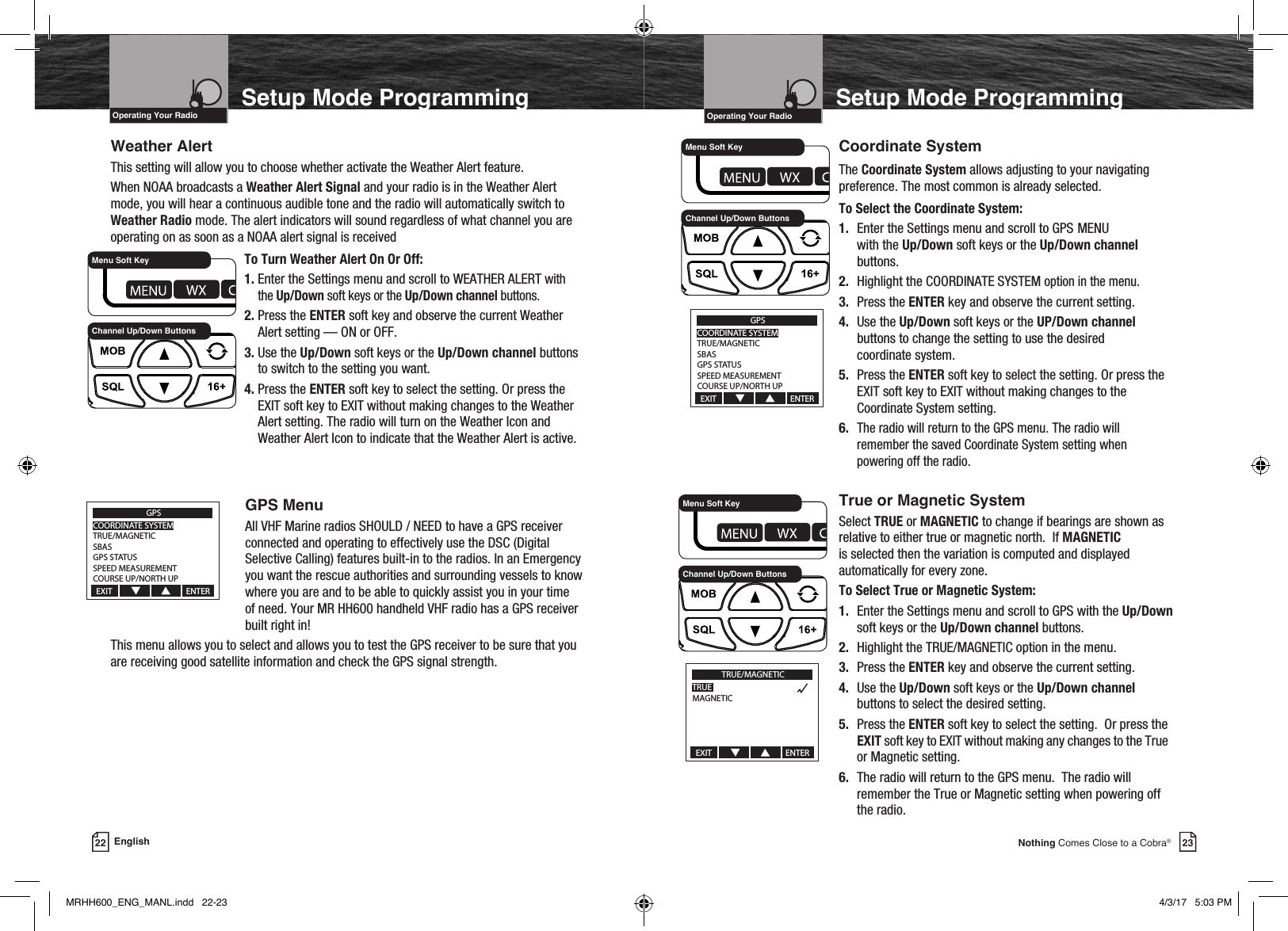 23Nothing Comes Close to a Cobra®22 EnglishVHF Marine Radio ProtocolsIntro Operation CustomerAssistanceWarrantyNoticeMain IconsSecondary IconsCaution WarningInstallation CustomerAssistanceOperating Your RadioSetup Mode ProgrammingVHF Marine Radio ProtocolsIntro Operation CustomerAssistanceWarrantyNoticeMain IconsSecondary IconsCaution WarningInstallation CustomerAssistanceOperating Your RadioSetup Mode ProgrammingWeather AlertThis setting will allow you to choose whether activate the Weather Alert feature.When NOAA broadcasts a Weather Alert Signal and your radio is in the Weather Alert mode, you will hear a continuous audible tone and the radio will automatically switch to Weather Radio mode. The alert indicators will sound regardless of what channel you are operating on as soon as a NOAA alert signal is received    To Turn Weather Alert On Or Off:   1.  Enter the Settings menu and scroll to WEATHER ALERT with the Up/Down soft keys or the Up/Down channel buttons.   2.  Press the ENTER soft key and observe the current Weather Alert setting — ON or OFF.   3.  Use the Up/Down soft keys or the Up/Down channel buttons to switch to the setting you want.    4.  Press the ENTER soft key to select the setting. Or press the EXIT soft key to EXIT without making changes to the Weather Alert setting. The radio will turn on the Weather Icon and Weather Alert Icon to indicate that the Weather Alert is active.  GPS MenuAll VHF Marine radios SHOULD / NEED to have a GPS receiver connected and operating to effectively use the DSC (Digital Selective Calling) features built-in to the radios. In an Emergency you want the rescue authorities and surrounding vessels to know where you are and to be able to quickly assist you in your time of need. Your MR HH600 handheld VHF radio has a GPS receiver built right in!This menu allows you to select and allows you to test the GPS receiver to be sure that you are receiving good satellite information and check the GPS signal strength.   Coordinate System    The Coordinate System allows adjusting to your navigating      preference. The most common is already selected.   To Select the Coordinate System:   1. Enter the Settings menu and scroll to GPS  MENU       with the Up/Down soft keys or the Up/Down channel       buttons.   2. Highlight the COORDINATE  SYSTEM option in the menu.    3. Press the ENTER key and observe the current setting.   4. Use the Up/Down soft keys or the UP/Down channel       buttons to change the setting to use the desired          coordinate system.   5. Press the ENTER soft key to select the setting. Or press the       EXIT soft key to EXIT without making changes to the        Coordinate System setting.   6. The radio will return to the GPS menu. The radio will        remember the saved Coordinate System setting when        powering off the radio.  True or Magnetic System    Select TRUE or MAGNETIC to change if bearings are shown as     relative to either true or magnetic north.  If MAGNETIC     is selected then the variation is computed and displayed      automatically for every zone.     To Select True or Magnetic System:   1. Enter the Settings menu and scroll to GPS with the Up/Down        soft keys or the Up/Down channel buttons.   2. Highlight the TRUE/MAGNETIC option in the menu.    3. Press the ENTER key and observe the current setting.   4. Use the Up/Down soft keys or the Up/Down channel        buttons to select the desired setting.   5. Press the ENTER soft key to select the setting.  Or press the       EXIT soft key to EXIT without making any changes to the True        or Magnetic setting.   6. The radio will return to the GPS menu.  The radio will        remember the True or Magnetic setting when powering off        the radio. Channel Up/Down ButtonsMenu Soft KeyChannel Up/Down ButtonsMenu Soft KeyGPSCOORDINATE SYSTEMTRUE/MAGNETICSBASGPS STATUSSPEED MEASUREMENTCOURSE UP/NORTH UPEXIT                                       ENTERTRUE/MAGNETICTRUEMAGNETICEXIT                                       ENTERChannel Up/Down ButtonsMenu Soft KeyGPSCOORDINATE SYSTEMTRUE/MAGNETICSBASGPS STATUSSPEED MEASUREMENTCOURSE UP/NORTH UPEXIT                                       ENTERMRHH600_ENG_MANL.indd   22-23 4/3/17   5:03 PM