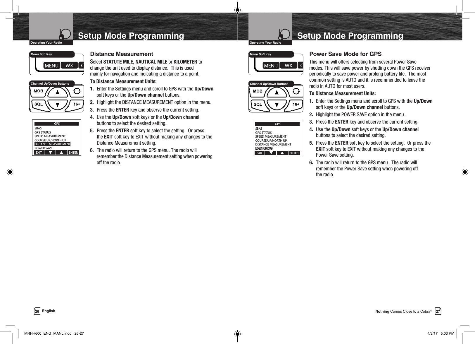 27Nothing Comes Close to a Cobra®26 EnglishVHF Marine Radio ProtocolsIntro Operation CustomerAssistanceWarrantyNoticeMain IconsSecondary IconsCaution WarningInstallation CustomerAssistanceOperating Your RadioSetup Mode ProgrammingVHF Marine Radio ProtocolsIntro Operation CustomerAssistanceWarrantyNoticeMain IconsSecondary IconsCaution WarningInstallation CustomerAssistanceOperating Your RadioSetup Mode Programming   Distance Measurement    Select STATUTE MILE, NAUTICAL MILE or KILOMETER to      change the unit used to display distance.  This is used      mainly for navigation and indicating a distance to a point.     To Distance Measurement Units:   1. Enter the Settings menu and scroll to GPS with the Up/Down        soft keys or the Up/Down channel buttons.   2. Highlight the DISTANCE MEASUREMENT option in the menu.    3. Press the ENTER key and observe the current setting.   4. Use the Up/Down soft keys or the Up/Down channel        buttons to select the desired setting.   5. Press the ENTER soft key to select the setting.  Or press       the EXIT soft key to EXIT without making any changes to the        Distance Measurement setting.   6. The radio will return to the GPS menu. The radio will        remember the Distance Measurement setting when powering        off the radio.       Power Save Mode for GPS    This menu will offers selecting from several Power Save      modes. This will save power by shutting down the GPS receiver      periodically to save power and prolong battery life.  The most      common setting is AUTO and it is recommended to leave the      radio in AUTO for most users.     To Distance Measurement Units:   1. Enter the Settings menu and scroll to GPS with the Up/Down        soft keys or the Up/Down channel buttons.   2. Highlight the POWER SAVE option in the menu.    3. Press the ENTER key and observe the current setting.   4. Use the Up/Down soft keys or the Up/Down channel       buttons to select the desired setting.   5. Press the ENTER soft key to select the setting.  Or press the       EXIT soft key to EXIT without making any changes to the        Power Save setting.   6. The radio will return to the GPS menu.  The radio will        remember the Power Save setting when powering off        the radio.GPSSBASGPS STATUSSPEED MEASUREMENTCOURSE UP/NORTH UPDISTANCE MEASUREMENTPOWER SAVEEXIT                                       ENTERChannel Up/Down ButtonsMenu Soft KeyGPSSBASGPS STATUSSPEED MEASUREMENTCOURSE UP/NORTH UPDISTANCE MEASUREMENTPOWER SAVEEXIT                                       ENTERChannel Up/Down ButtonsMenu Soft KeyMRHH600_ENG_MANL.indd   26-27 4/3/17   5:03 PM