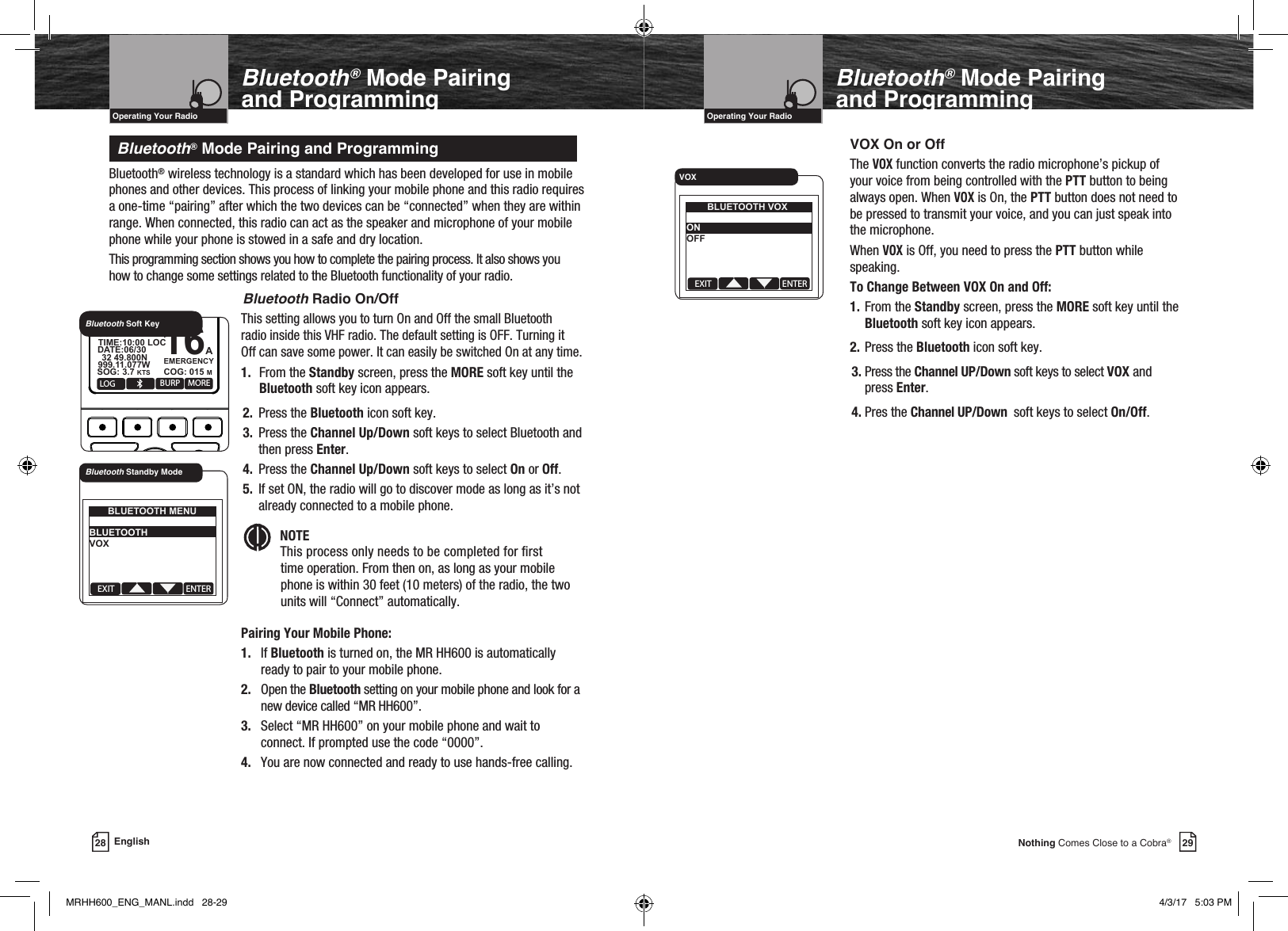 29Nothing Comes Close to a Cobra®VHF Marine Radio ProtocolsIntro Operation CustomerAssistanceWarrantyNoticeMain IconsSecondary IconsCaution WarningInstallation CustomerAssistanceOperating Your RadioBluetooth® Mode Pairing  and Programming28 EnglishBluetooth® Mode Pairing  and ProgrammingBluetooth® wireless technology is a standard which has been developed for use in mobile phones and other devices. This process of linking your mobile phone and this radio requires a one-time “pairing” after which the two devices can be “connected” when they are within range. When connected, this radio can act as the speaker and microphone of your mobile phone while your phone is stowed in a safe and dry location.This programming section shows you how to complete the pairing process. It also shows you how to change some settings related to the Bluetooth functionality of your radio.   Bluetooth Radio On/Off This setting allows you to turn On and Off the small Bluetooth   radio inside this VHF radio. The default setting is OFF. Turning it   Off can save some power. It can easily be switched On at any time. 1.  From the Standby screen, press the MORE soft key until the   Bluetooth soft key icon appears.2.  Press the Bluetooth icon soft key.3.  Press the Channel Up/Down soft keys to select Bluetooth and then press Enter.4.  Press the Channel Up/Down soft keys to select On or Off.5.  If set ON, the radio will go to discover mode as long as it’s not already connected to a mobile phone.Intro Operation CustomerAssistanceWarrantyNoticeMain IconsSecondary IconsCaution WarningInstallation CustomerAssistanceNOTE This process only needs to be completed for rst    time operation. From then on, as long as your mobile      phone is within 30 feet (10 meters) of the radio, the two      units will “Connect” automatically. Pairing Your Mobile Phone:   1. If Bluetooth is turned on, the MR HH600 is automatically        ready to pair to your mobile phone.   2.  Open the Bluetooth setting on your mobile phone and look for a       new device called “MR HH600”.   3. Select “MR HH600” on your mobile phone and wait to        connect. If prompted use the code “0000”.   4. You are now connected and ready to use hands-free calling.Bluetooth® Mode Pairing and ProgrammingVHF Marine Radio ProtocolsIntro Operation CustomerAssistanceWarrantyNoticeMain IconsSecondary IconsCaution WarningInstallation CustomerAssistanceOperating Your RadioEXIT ENTERBLUETOOTH MENU BLUETOOTH VOX   Bluetooth Standby ModeMOBSQL 16+MARINE HH600    DSC + GPSLOG BURP MORE16AEMERGENCYUSA 6W   32 49.800NSOG: 3.7 KTS COG: 015 M999.11.077WDATE:06/30TIME:10:00 LOCBluetooth Soft KeyVOX On or OffThe VOX function converts the radio microphone’s pickup of your voice from being controlled with the PTT button to being always open. When VOX is On, the PTT button does not need to be pressed to transmit your voice, and you can just speak into the microphone. When VOX is Off, you need to press the PTT button while speaking.To Change Between VOX On and Off: 1. From the Standby screen, press the MORE soft key until the   Bluetooth soft key icon appears. 2. Press the Bluetooth icon soft key.3. Press the Channel UP/Down soft keys to select VOX and press Enter.4. Pres the Channel UP/Down  soft keys to select On/Off.EXIT ENTERBLUETOOTH VOX ON OFF   VOXMRHH600_ENG_MANL.indd   28-29 4/3/17   5:03 PM