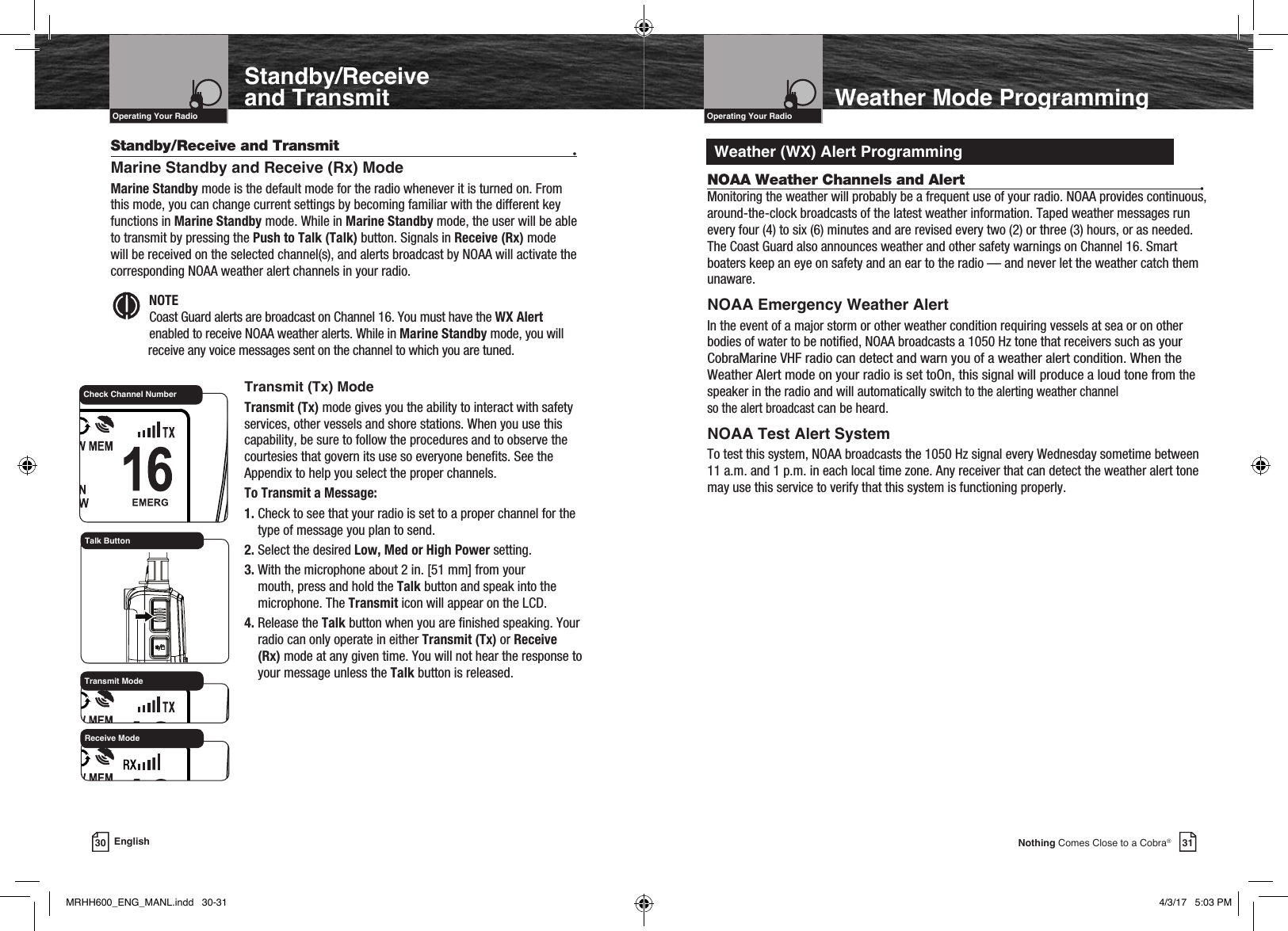 VHF Marine Radio ProtocolsIntro Operation CustomerAssistanceWarrantyNoticeMain IconsSecondary IconsCaution WarningInstallation CustomerAssistanceOperating Your Radio30 EnglishWeather Mode ProgrammingIntro Operation CustomerAssistanceWarrantyNoticeMain IconsSecondary IconsCaution WarningInstallation CustomerAssistanceIntroductionVHF Marine Radio ProtocolsIntro Operation CustomerAssistanceWarrantyNoticeMain IconsSecondary IconsCaution WarningInstallation CustomerAssistanceOperating Your RadioStandby/Receive and Transmit  •Marine Standby and Receive (Rx) ModeMarine Standby mode is the default mode for the radio whenever it is turned on. From this mode, you can change current settings by becoming familiar with the different key functions in Marine Standby mode. While in Marine Standby mode, the user will be able to transmit by pressing the Push to Talk (Talk) button. Signals in Receive (Rx) mode will be received on the selected channel(s), and alerts broadcast by NOAA will activate the corresponding NOAA weather alert channels in your radio. Intro Operation CustomerAssistanceWarrantyNoticeMain IconsSecondary IconsCaution WarningInstallation CustomerAssistanceNOTE  Coast Guard alerts are broadcast on Channel 16. You must have the WX Alert enabled to receive NOAA weather alerts. While in Marine Standby mode, you will receive any voice messages sent on the channel to which you are tuned.31Nothing Comes Close to a Cobra®    Transmit (Tx) ModeTransmit (Tx) mode gives you the ability to interact with safety services, other vessels and shore stations. When you use this capability, be sure to follow the procedures and to observe the courtesies that govern its use so everyone benets. See the Appendix to help you select the proper channels.To Transmit a Message:1.  Check to see that your radio is set to a proper channel for the type of message you plan to send.2. Select the desired Low, Med or High Power setting.3.  With the microphone about 2 in. [51 mm] from your mouth, press and hold the Talk button and speak into the microphone. The Transmit icon will appear on the LCD.4.  Release the Talk button when you are nished speaking. Your radio can only operate in either Transmit (Tx) or Receive (Rx) mode at any given time. You will not hear the response to your message unless the Talk button is released. Transmit ModeCheck Channel NumberTalk ButtonWeather (WX) Alert ProgrammingStandby/Receive and TransmitReceive Mode    NOAA Weather Channels and Alert  •Monitoring the weather will probably be a frequent use of your radio. NOAA provides continuous, around-the-clock broadcasts of the latest weather information. Taped weather messages run every four (4) to six (6) minutes and are revised every two (2) or three (3) hours, or as needed. The Coast Guard also announces weather and other safety warnings on Channel 16. Smart boaters keep an eye on safety and an ear to the radio — and never let the weather catch them unaware.NOAA Emergency Weather AlertIn the event of a major storm or other weather condition requiring vessels at sea or on other bodies of water to be notied, NOAA broadcasts a 1050 Hz tone that receivers such as your CobraMarine VHF radio can detect and warn you of a weather alert condition. When the Weather Alert mode on your radio is set toOn, this signal will produce a loud tone from the speaker in the radio and will automatically switch to the alerting weather channel  so the alert broadcast can be heard.NOAA Test Alert SystemTo test this system, NOAA broadcasts the 1050 Hz signal every Wednesday sometime between 11 a.m. and 1 p.m. in each local time zone. Any receiver that can detect the weather alert tone may use this service to verify that this system is functioning properly.MRHH600_ENG_MANL.indd   30-31 4/3/17   5:03 PM