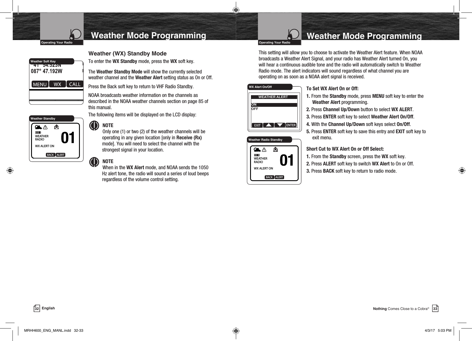 33Nothing Comes Close to a Cobra®VHF Marine Radio ProtocolsIntro Operation CustomerAssistanceWarrantyNoticeMain IconsSecondary IconsCaution WarningInstallation CustomerAssistanceOperating Your RadioVHF Marine Radio ProtocolsIntro Operation CustomerAssistanceWarrantyNoticeMain IconsSecondary IconsCaution WarningInstallation CustomerAssistanceOperating Your Radio32  EnglishWeather Soft KeyWeather (WX) Standby ModeTo enter the WX Standby mode, press the WX soft key.The Weather Standby Mode will show the currently selected weather channel and the Weather Alert setting status as On or Off.Press the Back soft key to return to VHF Radio Standby. NOAA broadcasts weather information on the channels as described in the NOAA weather channels section on page 85 of this manual.The following items will be displayed on the LCD display:Intro Operation CustomerAssistanceWarrantyNoticeMain IconsSecondary IconsCaution WarningInstallation CustomerAssistanceNOTE Only one (1) or two (2) of the weather channels will be operating in any given location [only in Receive (Rx) mode]. You will need to select the channel with the strongest signal in your location. Intro Operation CustomerAssistanceWarrantyNoticeMain IconsSecondary IconsCaution WarningInstallation CustomerAssistanceNOTE When in the WX Alert mode, and NOAA sends the 1050 Hz alert tone, the radio will sound a series of loud beeps regardless of the volume control setting.Weather StandbyWEATHER RADIOWX ALERT ONBACK     ALERT   To Set WX Alert On or Off:1. From the Standby mode, press MENU soft key to enter the Weather Alert programming.2. Press Channel Up/Down button to select WX ALERT.3. Press ENTER soft key to select Weather Alert On/Off.4. With the Channel Up/Down soft keys select On/Off.5. Press ENTER soft key to save this entry and EXIT soft key to exit menu.Short Cut to WX Alert On or Off Select:1. From the Standby screen, press the WX soft key.2. Press ALERT soft key to switch WX Alert to On or Off.3. Press BACK soft key to return to radio mode.EXIT ENTERWEATHER ALERTONOFFWX Alert On/OffWeather Radio StandbyWEATHER RADIOWX ALERT ONBACK     ALERTThis setting will allow you to choose to activate the Weather Alert feature. When NOAA broadcasts a Weather Alert Signal, and your radio has Weather Alert turned On, you will hear a continuous audible tone and the radio will automatically switch to Weather Radio mode. The alert indicators will sound regardless of what channel you are operating on as soon as a NOAA alert signal is received. Weather Mode Programming Weather Mode ProgrammingMRHH600_ENG_MANL.indd   32-33 4/3/17   5:03 PM