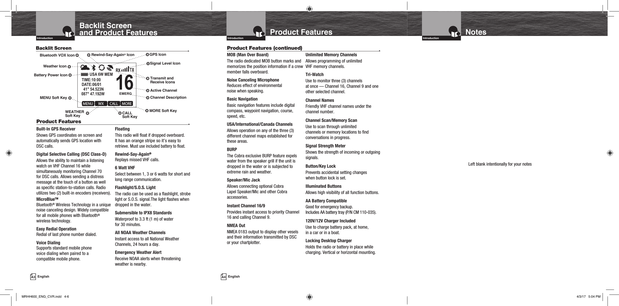 Product Features (continued)  •EMERGUSA 6W MEM   41° 54.523N087° 47.192WDATE:06/01TIME:10:00 WXMENU CALL MOREROG16A3 EnglishIntroductionBacklit Screen •Built-In GPS ReceiverShows GPS coordinates on screen and automatically sends GPS location with  DSC calls. Digital Selective Calling (DSC Class-D)Allows the ability to maintain a listening watch on VHF Channel 16 while simultaneously monitoring Channel 70 for DSC calls. Allows sending a distress message at the touch of a button as well as specific station-to-station calls. Radio utilizes two (2) built-in encoders (receivers).MicroBlueTMBluetooth® Wireless Technology in a unique noise canceling design. Widely compatible for all mobile phones with Bluetooth® wireless technology.Easy Redial OperationRedial of last phone number dialed.Voice DialingSupports standard mobile phone  voice dialing when paired to a  compatible mobile phone.FloatingThis radio will float if dropped overboard.  It has an orange stripe so it’s easy to retrieve. Must use included battery to float.Rewind-Say-Again®Replays missed VHF calls.6 Watt VHFSelect between 1, 3 or 6 watts for short and long range communication.Flashlight/S.O.S. LightThe radio can be used as a flashlight, strobe light or S.O.S. signal.The light flashes when dropped in the water.Submersible to IPX8 StandardsWaterproof to 3.3 ft (1 m) of water  for 30 minutes.All NOAA Weather ChannelsInstant access to all National Weather Channels, 24 hours a day.Emergency Weather AlertReceive NOAA alerts when threatening weather is nearby.Product Features  •Backlit Screen and Product Features Product FeaturesIntroductionMOB (Man Over Board)The radio dedicated MOB button marks and memorizes the position information if a crew member falls overboard.Noise Canceling MicrophoneReduces effect of environmental noise when speaking.Basic NavigationBasic navigation features include digital compass, waypoint navigation, course, speed, etc.USA/International/Canada ChannelsAllows operation on any of the three (3) different channel maps established for  these areas.BURPThe Cobra exclusive BURP feature expels water from the speaker grill if the unit is dropped in the water or is subjected to extreme rain and weather. Speaker/Mic JackAllows connecting optional Cobra  Lapel Speaker/Mic and other Cobra accessories.Instant Channel 16/9Provides instant access to priority Channel 16 and calling Channel 9.NMEA OutNMEA 0183 output to display other vesels and their information transmitted by DSC  or your chartplotter.Unlimited Memory ChannelsAllows programming of unlimited  VHF memory channels.Tri-WatchUse to monitor three (3) channels  at once — Channel 16, Channel 9 and one other selected channel. Channel NamesFriendly VHF channel names under the channel number. Channel Scan/Memory ScanUse to scan through unlimited  channels or memory locations to find conversations in progress.Signal Strength MeterShows the strength of incoming or outgoing signals.Button/Key LockPrevents accidental setting changes  when button lock is set.Illuminated ButtonsAllows high visibility of all function buttons.AA Battery CompatibleGood for emergency backup.  Includes AA battery tray (P/N CM 110-035).120V/12V Charger IncludedUse to charge battery pack, at home,  in a car or in a boat. Locking Desktop ChargerHolds the radio or battery in place while charging. Vertical or horizontal mounting.A4 EnglishIntroductionNotesSignal Level IconBattery Power IconWeather IconActive ChannelTransmit and Receive IconsLeft blank intentionally for your notesRewind-Say-Again® IconBluetooth VOX Icon GPS IconMENU Soft KeyWEATHER  Soft Key CALL  Soft KeyMORE Soft KeyChannel DescriptionMRHH600_ENG_CVR.indd   4-6 4/3/17   5:04 PM