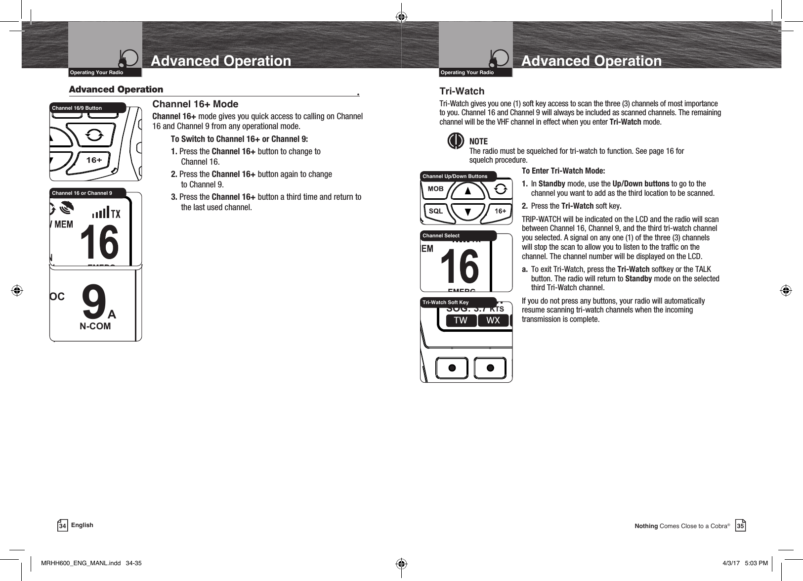 35Nothing Comes Close to a Cobra®VHF Marine Radio ProtocolsIntro Operation CustomerAssistanceWarrantyNoticeMain IconsSecondary IconsCaution WarningInstallation CustomerAssistanceOperating Your Radio Advanced OperationVHF Marine Radio ProtocolsIntro Operation CustomerAssistanceWarrantyNoticeMain IconsSecondary IconsCaution WarningInstallation CustomerAssistanceOperating Your RadioAdvanced Operation34 English    Advanced Operation  •  Channel 16+ ModeChannel 16+ mode gives you quick access to calling on Channel 16 and Channel 9 from any operational mode.To Switch to Channel 16+ or Channel 9:1. Press the Channel 16+ button to change to  Channel 16.2. Press the Channel 16+ button again to change  to Channel 9.3. Press the Channel 16+ button a third time and return to the last used channel. Channel 16/9 Button 9AN-COMUSA 6W   32 49.800N999 11.077WDATE:06/30TIME:10:00 LOCWXMENU CALL MOREChannel 16 or Channel 9Tri-WatchTri-Watch gives you one (1) soft key access to scan the three (3) channels of most importance to you. Channel 16 and Channel 9 will always be included as scanned channels. The remaining channel will be the VHF channel in effect when you enter Tri-Watch mode.NOTE  The radio must be squelched for tri-watch to function. See page 16 for  squelch procedure.    To Enter Tri-Watch Mode:   1. In Standby mode, use the Up/Down buttons to go to the        channel you want to add as the third location to be scanned.   2. Press the Tri-Watch soft key.   TRIP-WATCH will be indicated on the LCD and the radio will scan      between Channel 16, Channel 9, and the third tri-watch channel      you selected. A signal on any one (1) of the three (3) channels      will stop the scan to allow you to listen to the trafc on the      channel. The channel number will be displayed on the LCD.    a. To exit Tri-Watch, press the Tri-Watch softkey or the TALK        button. The radio will return to Standby mode on the selected        third Tri-Watch channel.   If you do not press any buttons, your radio will automatically      resume scanning tri-watch channels when the incoming        transmission is complete.  Channel Up/Down ButtonsMOBSQL 16+MARINE HH600    DSC+ GPSWXTW CALL MORE16AEMERGENCYUSA 6W   32 49.800NSOG: 3.7 KTS COG: 015 M999.11.077WDATE:06/30TIME:10:00 LOCTri-Watch Soft KeyChannel SelectMRHH600_ENG_MANL.indd   34-35 4/3/17   5:03 PM