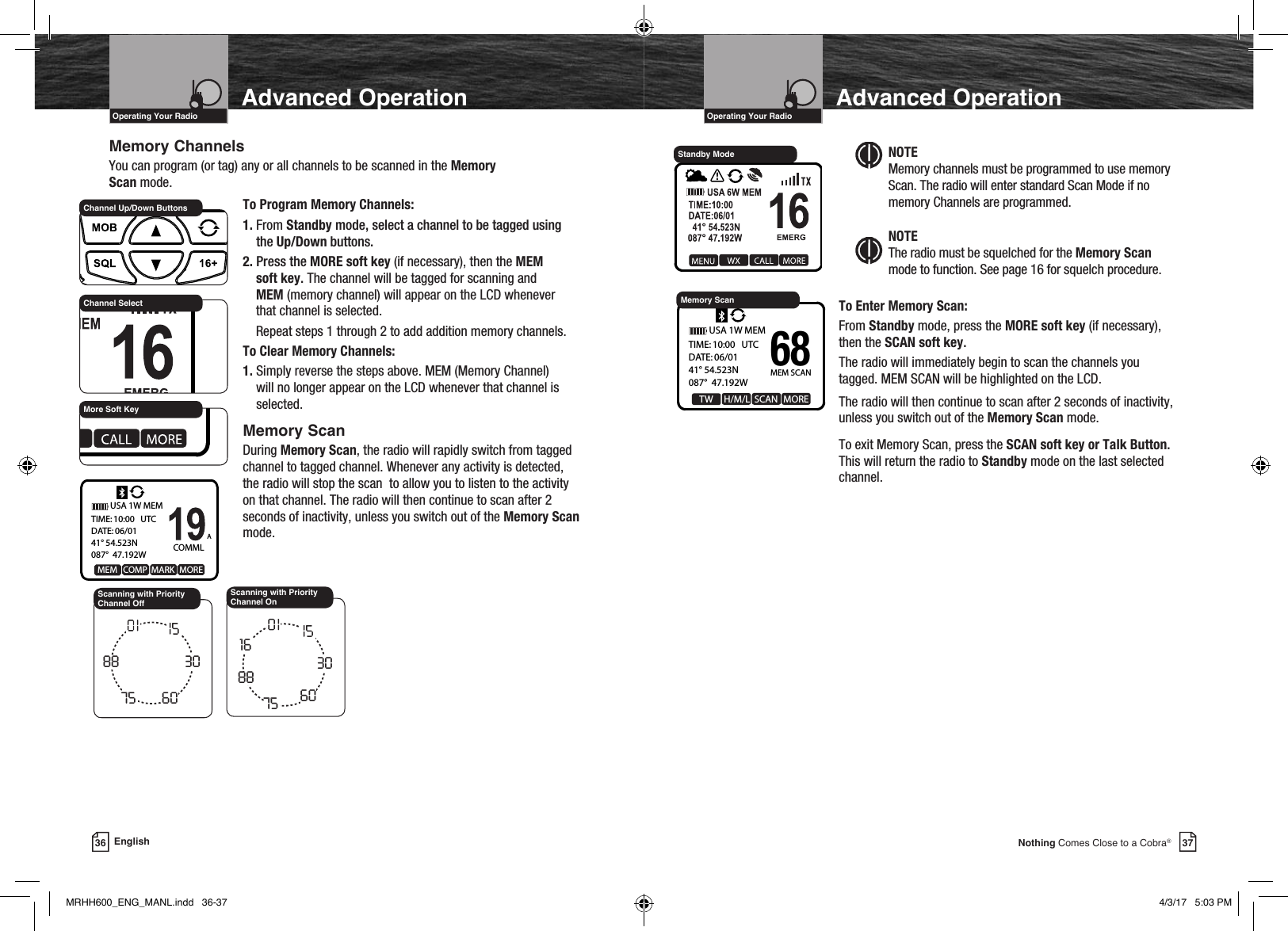 VHF Marine Radio ProtocolsIntro Operation CustomerAssistanceWarrantyNoticeMain IconsSecondary IconsCaution WarningInstallation CustomerAssistanceOperating Your Radio37Nothing Comes Close to a Cobra®Advanced OperationVHF Marine Radio ProtocolsIntro Operation CustomerAssistanceWarrantyNoticeMain IconsSecondary IconsCaution WarningInstallation CustomerAssistanceOperating Your Radio36 EnglishAdvanced OperationMemory ChannelsYou can program (or tag) any or all channels to be scanned in the Memory  Scan mode.    To Program Memory Channels:   1.  From  Standby mode, select a channel to be tagged using the Up/Down buttons.    2. Press the MORE soft key (if necessary), then the MEM        soft key. The channel will be tagged for scanning and      MEM (memory channel) will appear on the LCD whenever        that channel is selected.      Repeat steps 1 through 2 to add addition memory channels.    To Clear Memory Channels:   1.  Simply reverse the steps above. MEM (Memory Channel) will no longer appear on the LCD whenever that channel is selected.  Memory Scan    During Memory Scan, the radio will rapidly switch from tagged channel to tagged channel. Whenever any activity is detected, the radio will stop the scan  to allow you to listen to the activity on that channel. The radio will then continue to scan after 2 seconds of inactivity, unless you switch out of the Memory Scan mode.881488 30607579A68 69717278A8815306075Scanning with Priority Channel Off NOTE   Memory channels must be programmed to use memory Scan. The radio will enter standard Scan Mode if no memory Channels are programmed.NOTE The radio must be squelched for the Memory Scan mode to function. See page 16 for squelch procedure.    To Enter Memory Scan:   From Standby mode, press the MORE soft key (if necessary),      then the SCAN soft key.    The radio will immediately begin to scan the channels you tagged. MEM SCAN will be highlighted on the LCD.    The radio will then continue to scan after 2 seconds of inactivity,      unless you switch out of the Memory Scan mode.     To exit Memory Scan, press the SCAN soft key or Talk Button.    This will return the radio to Standby mode on the last selected     channel. COMMLAMEM   COMP  MARK  MORETIME: 10:00   UTCDATE: 06/0141° 54.523N087°  47.192WUSA 1W MEMChannel Up/Down ButtonsMore Soft KeyChannel SelectStandby ModeMEM SCAN  TW     H/M/L  SCAN  MORETIME: 10:00   UTCDATE: 06/0141° 54.523N087°  47.192WUSA 1W MEM68Memory Scan88148830607516Scanning with Priority Channel OnMRHH600_ENG_MANL.indd   36-37 4/3/17   5:03 PM