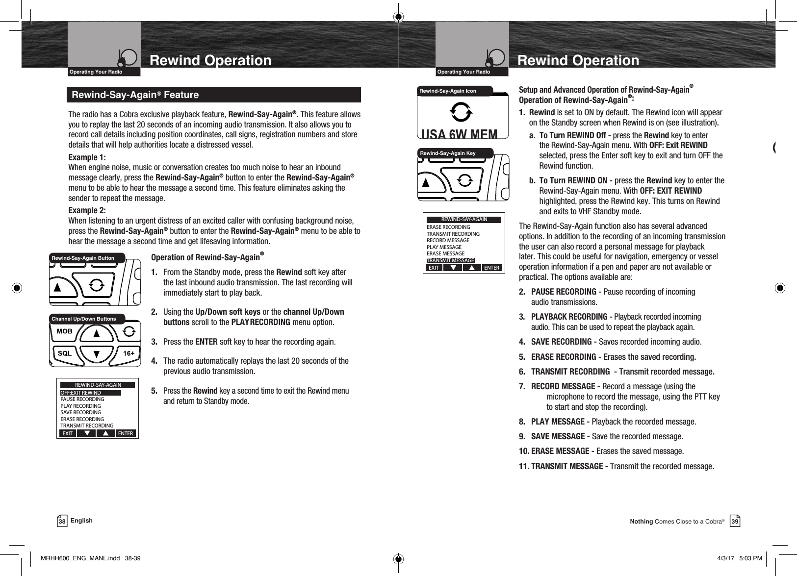 39Nothing Comes Close to a Cobra®Rewind OperationRewind-Say-Again® FeatureVHF Marine Radio ProtocolsIntro Operation CustomerAssistanceWarrantyNoticeMain IconsSecondary IconsCaution WarningInstallation CustomerAssistanceOperating Your RadioVHF Marine Radio ProtocolsIntro Operation CustomerAssistanceWarrantyNoticeMain IconsSecondary IconsCaution WarningInstallation CustomerAssistanceOperating Your Radio38 EnglishRewind OperationUsing Rewind-Say-Again® to Record VOICE Audio Transmission:Intro Operation CustomerAssistanceWarrantyNoticeMain IconsSecondary IconsCaution WarningInstallation CustomerAssistanceNOTE  If the record memory is locked (rewind icon ashing), press and hold the REW button to unlock.1. Press and hold SCAN button for two (2) seconds to enter Record mode. The matrix will display MIC RECORDER.2. Press and hold PTT button to begin recording  from radio microphone. The transmitter will turn off. The matrix will display MIC RECORDER ON and the seconds remaining will be shown in the lower right corner. If PTT button is released, recording stops. While recording, a 20-second countdown begins on display. When 20-second countdown time has ended, recording stops and two (2) beep tones will be heard.3. Press and hold SCAN button again for two (2) seconds or press MEM/ESC button to cancel recording and return to last operation.  The radio has a Cobra exclusive playback feature, Rewind-Say-Again®. This feature allows you to replay the last 20 seconds of an incoming audio transmission. It also allows you to record call details including position coordinates, call signs, registration numbers and store details that will help authorities locate a distressed vessel.Example 1:When engine noise, music or conversation creates too much noise to hear an inbound message clearly, press the Rewind-Say-Again® button to enter the Rewind-Say-Again® menu to be able to hear the message a second time. This feature eliminates asking the sender to repeat the message.Example 2:When listening to an urgent distress of an excited caller with confusing background noise, press the Rewind-Say-Again® button to enter the Rewind-Say-Again® menu to be able to hear the message a second time and get lifesaving information.    Operation of Rewind-Say-Again® 1. From the Standby mode, press the Rewind soft key after      the last inbound audio transmission. The last recording will      immediately start to play back. 2. Using the Up/Down soft keys or the channel Up/Down     buttons scroll to the PLAY  RECORDING menu option. 3. Press the ENTER soft key to hear the recording again. 4. The radio automatically replays the last 20 seconds of the      previous audio transmission. 5. Press the Rewind key a second time to exit the Rewind menu      and return to Standby mode.   Setup and Advanced Operation of Rewind-Say-Again®    Operation of Rewind-Say-Again®:   1. Rewind is set to ON by default. The Rewind icon will appear        on the Standby screen when Rewind is on (see illustration).   a. To Turn REWIND Off - press the Rewind key to enter        the Rewind-Say-Again menu. With OFF: Exit REWIND      selected, press the Enter soft key to exit and turn OFF the        Rewind function.   b.  To Turn REWIND ON - press the Rewind key to enter the      Rewind-Say-Again menu. With OFF: EXIT REWIND        highlighted, press the Rewind key. This turns on Rewind        and exits to VHF Standby mode.   The Rewind-Say-Again function also has several advanced      options. In addition to the recording of an incoming transmission      the user can also record a personal message for playback      later. This could be useful for navigation, emergency or vessel      operation information if a pen and paper are not available or      practical. The options available are:    2.  PAUSE RECORDING - Pause recording of incoming        audio transmissions.  3.  PLAYBACK RECORDING - Playback recorded incoming        audio. This can be used to repeat the playback again.   4.  SAVE RECORDING - Saves recorded incoming audio.   5.  ERASE RECORDING - Erases the saved recording.   6.  TRANSMIT RECORDING  - Transmit recorded message.   7.  RECORD MESSAGE - Record a message (using the          microphone to record the message, using the PTT key          to start and stop the recording).   8.  PLAY MESSAGE - Playback the recorded message.   9.  SAVE MESSAGE - Save the recorded message.   10. ERASE MESSAGE - Erases the saved message.   11. TRANSMIT MESSAGE - Transmit the recorded message.Rewind-Say-Again ButtonChannel Up/Down ButtonsREWIND-SAY-AGAINOFF:EXIT REWINDPAUSE RECORDINGPLAY RECORDINGSAVE RECORDINGERASE RECORDINGTRANSMIT RECORDINGEXIT                                       ENTERRewind-Say-Again KeyREWIND-SAY-AGAINERASE RECORDINGTRANSMIT RECORDINGRECORD MESSAGEPLAY MESSAGEERASE MESSAGETRANSMIT MESSAGEEXIT                                       ENTERRewind-Say-Again IconMRHH600_ENG_MANL.indd   38-39 4/3/17   5:03 PM