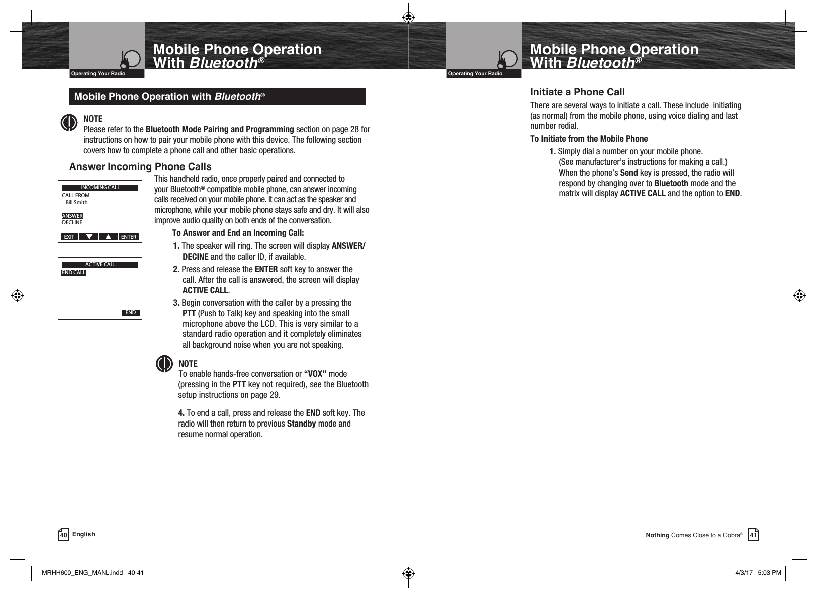 Mobile Phone Operation With Bluetooth®NOTE   Please refer to the Bluetooth Mode Pairing and Programming section on page 28 for instructions on how to pair your mobile phone with this device. The following section covers how to complete a phone call and other basic operations.Answer Incoming Phone CallsMobile Phone Operation with Bluetooth®This handheld radio, once properly paired and connected to your Bluetooth® compatible mobile phone, can answer incoming calls received on your mobile phone. It can act as the speaker and microphone, while your mobile phone stays safe and dry. It will also improve audio quality on both ends of the conversation.      To Answer and End an Incoming Call:1. The speaker will ring. The screen will display ANSWER/DECINE and the caller ID, if available. 2. Press and release the ENTER soft key to answer the call. After the call is answered, the screen will display ACTIVE CALL.3. Begin conversation with the caller by a pressing the PTT (Push to Talk) key and speaking into the small microphone above the LCD. This is very similar to a standard radio operation and it completely eliminates all background noise when you are not speaking.Intro Operation CustomerAssistanceWarrantyNoticeMain IconsSecondary IconsCaution WarningInstallation CustomerAssistanceNOTE  To enable hands-free conversation or “VOX” mode (pressing in the PTT key not required), see the Bluetooth setup instructions on page 29.  4. To end a call, press and release the END soft key. The radio will then return to previous Standby mode and resume normal operation.VHF Marine Radio ProtocolsIntro Operation CustomerAssistanceWarrantyNoticeMain IconsSecondary IconsCaution WarningInstallation CustomerAssistanceOperating Your Radio40 EnglishMobile Phone Operation With Bluetooth®VHF Marine Radio ProtocolsIntro Operation CustomerAssistanceWarrantyNoticeMain IconsSecondary IconsCaution WarningInstallation CustomerAssistanceOperating Your RadioInitiate a Phone CallThere are several ways to initiate a call. These include  initiating (as normal) from the mobile phone, using voice dialing and last number redial.To Initiate from the Mobile Phone1. Simply dial a number on your mobile phone.  (See manufacturer’s instructions for making a call.)  When the phone’s Send key is pressed, the radio will respond by changing over to Bluetooth mode and the matrix will display ACTIVE CALL and the option to END. 41Nothing Comes Close to a Cobra®Intro Operation CustomerAssistanceWarrantyNoticeMain IconsSecondary IconsCaution WarningInstallation CustomerAssistanceINCOMING CALLCALL FROM   Bill SmithANSWERDECLINEEXIT                                       ENTERACTIVE CALLEND CALL  END  MRHH600_ENG_MANL.indd   40-41 4/3/17   5:03 PM