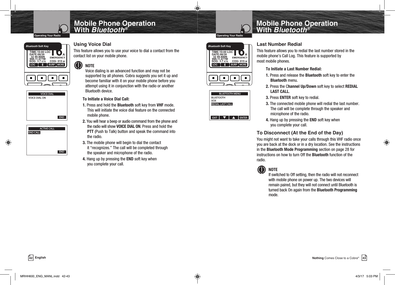 43Nothing Comes Close to a Cobra®Mobile Phone Operation With Bluetooth®Using Voice DialThis feature allows you to use your voice to dial a contact from the contact list on your mobile phone.Intro Operation CustomerAssistanceWarrantyNoticeMain IconsSecondary IconsCaution WarningInstallation CustomerAssistanceNOTE   Voice dialing is an advanced function and may not be supported by all phones. Cobra suggests you set it up and become familiar with it on your mobile phone before you attempt using it in conjunction with the radio or another Bluetooth device.To Initiate a Voice Dial Call:1. Press and hold the Bluetooth soft key from VHF mode. This will initiate the voice dial feature on the connected mobile phone.2. You will hear a beep or audio command from the phone and the radio will show VOICE DIAL ON. Press and hold the PTT (Push to Talk) button and speak the command into the radio.3. The mobile phone will begin to dial the contact  it “recognizes.” The call will be completed through  the speaker and microphone of the radio. 4. Hang up by pressing the END soft key when  you complete your call.VHF Marine Radio ProtocolsIntro Operation CustomerAssistanceWarrantyNoticeMain IconsSecondary IconsCaution WarningInstallation CustomerAssistanceOperating Your Radio42 EnglishMobile Phone Operation With Bluetooth®VHF Marine Radio ProtocolsIntro Operation CustomerAssistanceWarrantyNoticeMain IconsSecondary IconsCaution WarningInstallation CustomerAssistanceOperating Your RadioLast Number RedialThis feature allows you to redial the last number stored in the mobile phone’s Call Log. This feature is supported by  most mobile phones.  To Initiate a Last Number Redial:1. Press and release the Bluetooth soft key to enter the Bluetooth menu.2. Press the Channel Up/Down soft key to select REDIAL LAST CALL.3. Press ENTER soft key to redial.3. The connected mobile phone will redial the last number.  The call will be complete through the speaker and microphone of the radio.4. Hang up by pressing the END soft key when  you complete your call.To Disconnect (At the End of the Day)You might not want to take your calls through this VHF radio once you are back at the dock or in a dry location. See the instructions in the Bluetooth Mode Programming section on page 28 for instructions on how to turn Off the Bluetooth function of the radio.  Intro Operation CustomerAssistanceWarrantyNoticeMain IconsSecondary IconsCaution WarningInstallation CustomerAssistanceNOTE   If switched to Off setting, then the radio will not reconnect with mobile phone on power up. The two devices will remain paired, but they will not connect until Bluetooth is turned back On again from the Bluetooth Programming mode.VOICE DIALVOICE DIAL ON  END  ACTIVE CALLEND CALL  END  MOBSQL 16+MARINE HH600    DSC + GPSLOG BURP MORE16AEMERGENCYUSA 6W   32 49.800NSOG: 3.7 KTS COG: 015 M999.11.077WDATE:06/30TIME:10:00 LOCBluetooth Soft KeyMOBSQL 16+MARINE HH600    DSC + GPSLOG BURP MORE16AEMERGENCYUSA 6W   32 49.800NSOG: 3.7 KTS COG: 015 M999.11.077WDATE:06/30TIME:10:00 LOCBluetooth Soft KeyBLUETOOTH MENUBLUETOOTHVOXREDIAL LAST CALLEXIT                                       ENTERMRHH600_ENG_MANL.indd   42-43 4/3/17   5:03 PM