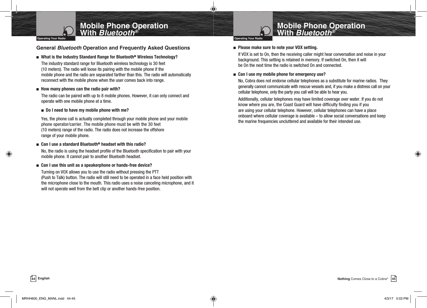 45Nothing Comes Close to a Cobra®Mobile Phone Operation With Bluetooth®General Bluetooth Operation and Frequently Asked Questionsn   What is the Industry Standard Range for Bluetooth® Wireless Technology?The industry standard range for Bluetooth wireless technology is 30 feet  (10 meters). The radio will loose its pairing with the mobile phone if the  mobile phone and the radio are separated farther than this. The radio will automatically reconnect with the mobile phone when the user comes back into range.n     How many phones can the radio pair with?The radio can be paired with up to 8 mobile phones. However, it can only connect and operate with one mobile phone at a time.n   Do I need to have my mobile phone with me?Yes, the phone call is actually completed through your mobile phone and your mobile phone operator/carrier. The mobile phone must be with the 30 feet  (10 meters) range of the radio. The radio does not increase the offshore  range of your mobile phone.n     Can I use a standard Bluetooth® headset with this radio?No, the radio is using the headset prole of the Bluetooth specication to pair with your mobile phone. It cannot pair to another Bluetooth headset.n     Can I use this unit as a speakerphone or hands-free device?  Turning on VOX allows you to use the radio without pressing the PTT  (Push to Talk) button. The radio will still need to be operated in a face held position with the microphone close to the mouth. This radio uses a noise canceling microphone, and it will not operate well from the belt clip or another hands-free position.VHF Marine Radio ProtocolsIntro Operation CustomerAssistanceWarrantyNoticeMain IconsSecondary IconsCaution WarningInstallation CustomerAssistanceOperating Your Radio44 EnglishMobile Phone Operation With Bluetooth®VHF Marine Radio ProtocolsIntro Operation CustomerAssistanceWarrantyNoticeMain IconsSecondary IconsCaution WarningInstallation CustomerAssistanceOperating Your Radion   Please make sure to note your VOX setting.If VOX is set to On, then the receiving caller might hear conversation and noise in your background. This setting is retained in memory. If switched On, then it will  be On the next time the radio is switched On and connected.n   Can I use my mobile phone for emergency use?No, Cobra does not endorse cellular telephones as a substitute for marine radios.  They generally cannot communicate with rescue vessels and, if you make a distress call on your cellular telephone, only the party you call will be able to hear you.  Additionally, cellular telephones may have limited coverage over water. If you do not know where you are, the Coast Guard will have difculty nding you if you  are using your cellular telephone. However, cellular telephones can have a place onboard where cellular coverage is available – to allow social conversations and keep the marine frequencies uncluttered and available for their intended use.MRHH600_ENG_MANL.indd   44-45 4/3/17   5:03 PM