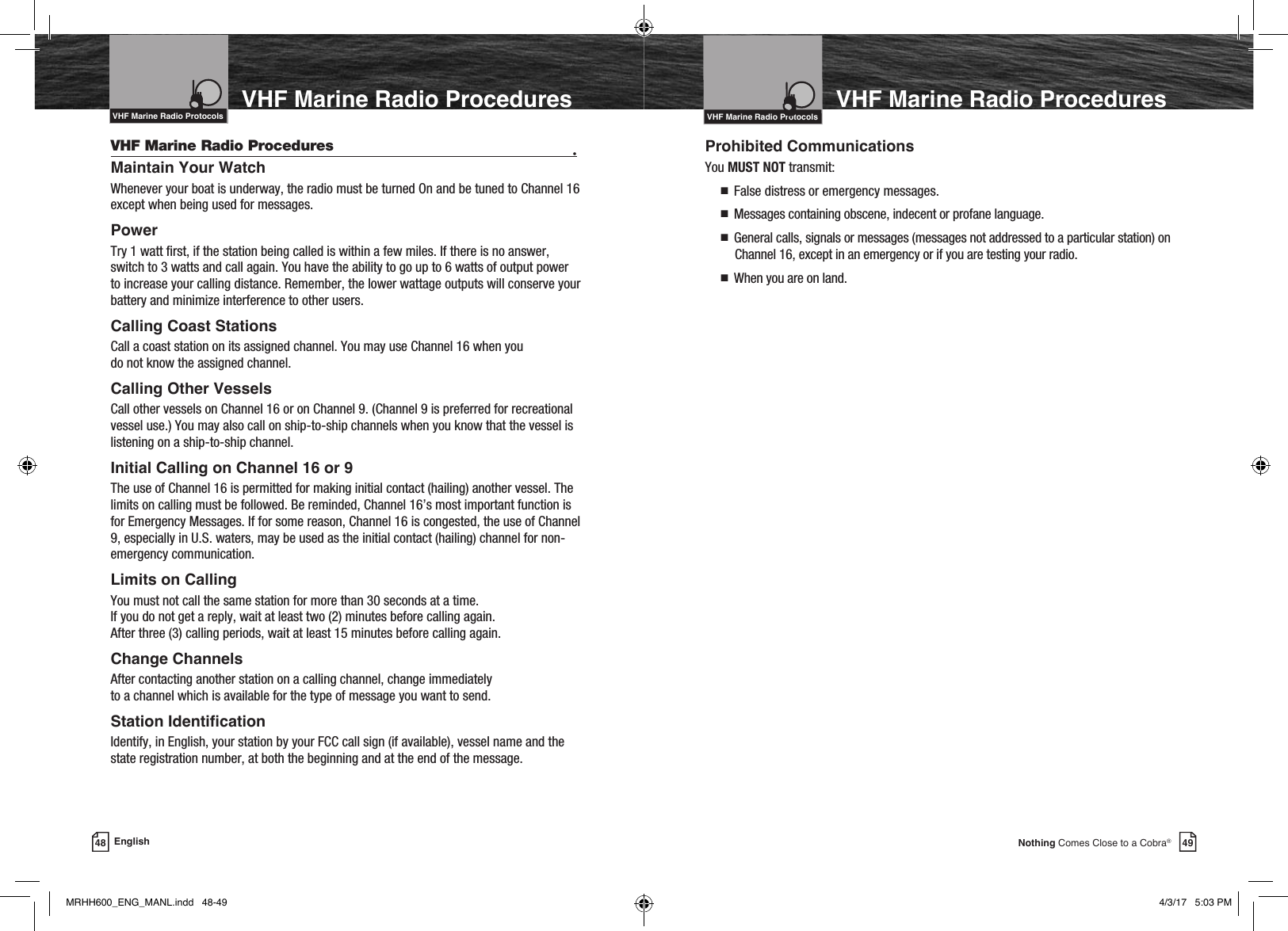 49Nothing Comes Close to a Cobra®VHF Marine Radio ProceduresVHF Marine Radio Procedures  •Maintain Your Watch Whenever your boat is underway, the radio must be turned On and be tuned to Channel 16 except when being used for messages.PowerTry 1 watt rst, if the station being called is within a few miles. If there is no answer, switch to 3 watts and call again. You have the ability to go up to 6    watts of output power to increase your calling distance. Remember, the lower wattage outputs will conserve your battery and minimize interference to other users.Calling Coast Stations Call a coast station on its assigned channel. You may use Channel 16 when you  do not know the assigned channel.Calling Other Vessels Call other vessels on Channel 16 or on Channel 9. (Channel 9 is preferred for recreational vessel use.) You may also call on ship-to-ship channels when you know that the vessel is listening on a ship-to-ship channel.Initial Calling on Channel 16 or 9The use of Channel 16 is permitted for making initial contact (hailing) another vessel. The limits on calling must be followed. Be reminded, Channel 16’s most important function is for Emergency Messages. If for some reason, Channel 16 is congested, the use of Channel 9, especially in U.S. waters, may be used as the initial contact (hailing) channel for non-emergency communication.Limits on CallingYou must not call the same station for more than 30 seconds at a time.  If you do not get a reply, wait at least two (2) minutes before calling again.  After three (3) calling periods, wait at least 15 minutes before calling again.Change ChannelsAfter contacting another station on a calling channel, change immediately  to a channel which is available for the type of message you want to send.Station IdenticationIdentify, in English, your station by your FCC call sign (if available), vessel name and the state registration number, at both the beginning and at the end of the message.VHF Marine Radio ProtocolsIntro Operation CustomerAssistanceWarrantyNoticeMain IconsSecondary IconsCaution WarningInstallation CustomerAssistance48 EnglishVHF Marine Radio ProceduresIntro Operation CustomerAssistanceWarrantyNoticeMain IconsSecondary IconsCaution WarningInstallation CustomerAssistanceIntroductionVHF Marine Radio ProtocolsIntro Operation CustomerAssistanceWarrantyNoticeMain IconsSecondary IconsCaution WarningInstallation CustomerAssistanceVHF Marine Radio ProtocolsProhibited CommunicationsYou MUST NOT transmit:n   False distress or emergency messages.n   Messages containing obscene, indecent or profane language.n   General calls, signals or messages (messages not addressed to a particular station) on Channel 16, except in an emergency or if you are testing your radio.n   When you are on land.MRHH600_ENG_MANL.indd   48-49 4/3/17   5:03 PM