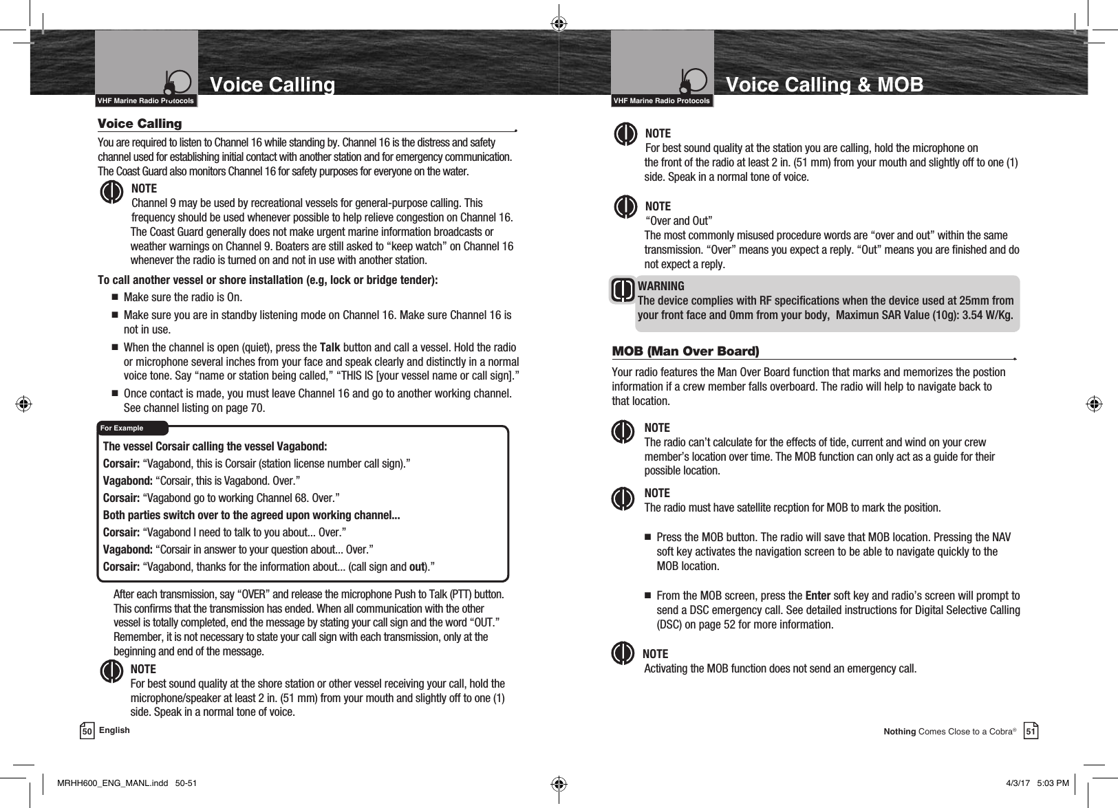 Intro Operation CustomerAssistanceWarrantyNoticeMain IconsSecondary IconsCaution WarningInstallation CustomerAssistance51Nothing Comes Close to a Cobra®Voice Calling &amp; MOBIntro Operation CustomerAssistanceWarrantyNoticeMain IconsSecondary IconsCaution WarningInstallation CustomerAssistanceVHF Marine Radio ProtocolsVoice Calling  •You are required to listen to Channel 16 while standing by. Channel 16 is the distress and safety channel used for establishing initial contact with another station and for emergency communication. The Coast Guard also monitors Channel 16 for safety purposes for everyone on the water.Intro Operation CustomerAssistanceWarrantyNoticeMain IconsSecondary IconsCaution WarningInstallation CustomerAssistanceNOTE  Channel 9 may be used by recreational vessels for general-purpose calling. This frequency should be used whenever possible to help relieve congestion on Channel 16. The Coast Guard generally does not make urgent marine information broadcasts or weather warnings on Channel 9. Boaters are still asked to “keep watch” on Channel 16 whenever the radio is turned on and not in use with another station.To call another vessel or shore installation (e.g, lock or bridge tender):n   Make sure the radio is On.n   Make sure you are in standby listening mode on Channel 16. Make sure Channel 16 is not in use. n   When the channel is open (quiet), press the Talk button and call a vessel. Hold the radio or microphone several inches from your face and speak clearly and distinctly in a normal voice tone. Say “name or station being called,” “THIS IS [your vessel name or call sign].”n   Once contact is made, you must leave Channel 16 and go to another working channel. See channel listing on page 70.VHF Marine Radio Protocols50 EnglishVoice CallingIntro Operation CustomerAssistanceWarrantyNoticeMain IconsSecondary IconsCaution WarningInstallation CustomerAssistanceIntro Operation CustomerAssistanceWarrantyNoticeMain IconsSecondary IconsCaution WarningInstallation CustomerAssistanceNOTE  For best sound quality at the station you are calling, hold the microphone on  the front of the radio at least 2 in. (51 mm) from your mouth and slightly off to one (1) side. Speak in a normal tone of voice.Intro Operation CustomerAssistanceWarrantyNoticeMain IconsSecondary IconsCaution WarningInstallation CustomerAssistanceNOTE  “Over and Out” The most commonly misused procedure words are “over and out” within the same transmission. “Over” means you expect a reply. “Out” means you are nished and do not expect a reply.WARNING   The device complies with RF specications when the device used at 25mm from your front face and 0mm from your body,  Maximun SAR Value (10g): 3.54 W/Kg.MOB (Man Over Board)  •Your radio features the Man Over Board function that marks and memorizes the postion information if a crew member falls overboard. The radio will help to navigate back to  that location. NOTE  The radio can’t calculate for the effects of tide, current and wind on your crew member’s location over time. The MOB function can only act as a guide for their possible location. NOTE  The radio must have satellite recption for MOB to mark the position. n   Press the MOB button. The radio will save that MOB location. Pressing the NAV soft key activates the navigation screen to be able to navigate quickly to the MOB location. n   From the MOB screen, press the Enter soft key and radio’s screen will prompt to send a DSC emergency call. See detailed instructions for Digital Selective Calling (DSC) on page 52 for more information.NOTE  Activating the MOB function does not send an emergency call.Intro Operation CustomerAssistanceWarrantyNoticeMain IconsSecondary IconsCaution WarningInstallation CustomerAssistanceIntro Operation CustomerAssistanceWarrantyNoticeMain IconsSecondary IconsCaution WarningInstallation CustomerAssistanceThe vessel Corsair calling the vessel Vagabond: Corsair: “Vagabond, this is Corsair (station license number call sign).” Vagabond: “Corsair, this is Vagabond. Over.” Corsair: “Vagabond go to working Channel 68. Over.” Both parties switch over to the agreed upon working channel... Corsair: “Vagabond I need to talk to you about... Over.” Vagabond: “Corsair in answer to your question about... Over.” Corsair: “Vagabond, thanks for the information about... (call sign and out).”    After each transmission, say “OVER” and release the microphone Push to Talk (PTT) button. This conrms that the transmission has ended. When all communication with the other vessel is totally completed, end the message by stating your call sign and the word “OUT.” Remember, it is not necessary to state your call sign with each transmission, only at the beginning and end of the message. NOTE  For best sound quality at the shore station or other vessel receiving your call, hold the microphone/speaker at least 2 in. (51 mm) from your mouth and slightly off to one (1) side. Speak in a normal tone of voice.For ExampleIntro Operation CustomerAssistanceWarrantyNoticeMain IconsSecondary IconsCaution WarningInstallation CustomerAssistanceMRHH600_ENG_MANL.indd   50-51 4/3/17   5:03 PM