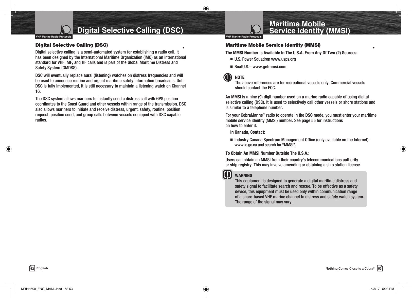Intro Operation CustomerAssistanceWarrantyNoticeMain IconsSecondary IconsCaution WarningInstallation CustomerAssistanceVHF Marine Radio ProtocolsVHF Marine Radio ProtocolsDigital Selective Calling (DSC)Intro Operation CustomerAssistanceWarrantyNoticeMain IconsSecondary IconsCaution WarningInstallation CustomerAssistance53Nothing Comes Close to a Cobra®52 EnglishMaritime Mobile  Service Identity (MMSI)Digital Selective Calling (DSC)  •Digital selective calling is a semi-automated system for establishing a radio call. It has been designed by the International Maritime Organization (IMO) as an international standard for VHF, MF, and HF calls and is part of the Global Maritime Distress and Safety System (GMDSS). DSC will eventually replace aural (listening) watches on distress frequencies and will be used to announce routine and urgent maritime safety information broadcasts. Until DSC is fully implemented, it is still necessary to maintain a listening watch on Channel 16.The DSC system allows mariners to instantly send a distress call with GPS position coordinates to the Coast Guard and other vessels within range of the transmission. DSC also allows mariners to initiate and receive distress, urgent, safety, routine, position request, position send, and group calls between vessels equipped with DSC capable radios.Maritime Mobile Service Identity (MMSI)   •The MMSI Number Is Available In The U.S.A. From Any Of Two (2) Sources: n  U.S. Power Squadron www.usps.org  n  BoatU.S.– www.getmmsi.comNOTE   The above references are for recreational vessels only. Commercial vessels should contact the FCC.An MMSI is a nine (9) digit number used on a marine radio capable of using digital selective calling (DSC). It is used to selectively call other vessels or shore stations and is similar to a telephone number.For your CobraMarine™ radio to operate in the DSC mode, you must enter your maritime mobile service identity (MMSI) number. See page 55 for instructions  on how to enter it. In Canada, Contact: n    Industry Canada Spectrum Management Ofce (only available on the Internet): www.ic.gc.ca and search for “MMSI”.To Obtain An MMSI Number Outside The U.S.A.:Users can obtain an MMSI from their country’s telecommunications authority  or ship registry. This may involve amending or obtaining a ship station license.WARNING   This equipment is designed to generate a digital maritime distress and  safety signal to facilitate search and rescue. To be effective as a safety  device, this equipment must be used only within communication range  of a shore-based VHF marine channel to distress and safety watch system.  The range of the signal may vary.Intro Operation CustomerAssistanceWarrantyNoticeMain IconsSecondary IconsCaution WarningInstallation CustomerAssistanceMRHH600_ENG_MANL.indd   52-53 4/3/17   5:03 PM