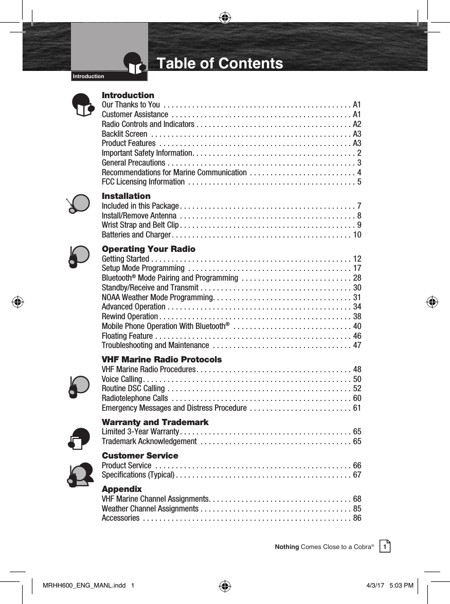 IntroductionIntro Operation CustomerAssistanceWarrantyNoticeMain IconsSecondary IconsCaution WarningInstallation CustomerAssistance1Nothing Comes Close to a Cobra®Table of ContentsIntroductionOur Thanks to You  .............................................. A1Customer Assistance  ............................................ A1Radio Controls and Indicators ...................................... A2Backlit Screen  ................................................. A3Product Features  ............................................... A3Important Safety Information ........................................ 2General Precautions ..............................................3Recommendations for Marine Communication .......................... 4FCC Licensing Information  ......................................... 5InstallationIncluded in this Package ........................................... 7Install/Remove Antenna  ...........................................8Wrist Strap and Belt Clip ........................................... 9Batteries and Charger ............................................ 10Operating Your RadioGetting Started ................................................. 12Setup Mode Programming  ........................................17Bluetooth® Mode Pairing and Programming  ...........................28 Standby/Receive and Transmit ..................................... 30NOAA Weather Mode Programming ..................................31Advanced Operation ............................................. 34Rewind Operation ...............................................38Mobile Phone Operation With Bluetooth® .............................40Floating Feature ................................................46Troubleshooting and Maintenance  .................................. 47VHF Marine Radio ProtocolsVHF Marine Radio Procedures ...................................... 48Voice Calling ................................................... 50Routine DSC Calling  .............................................52Radiotelephone Calls  ............................................60Emergency Messages and Distress Procedure ......................... 61Warranty and TrademarkLimited 3-Year Warranty .......................................... 65Trademark Acknowledgement  .....................................65Customer ServiceProduct Service  ................................................ 66Specications (Typical) ........................................... 67AppendixVHF Marine Channel Assignments ................................... 68Weather Channel Assignments ..................................... 85Accessories  ................................................... 86Intro Operation CustomerAssistanceWarrantyNoticeMain IconsSecondary IconsCaution WarningInstallation CustomerAssistanceIntro Operation CustomerAssistanceWarrantyNoticeMain IconsSecondary IconsCaution WarningInstallation CustomerAssistanceIntro Operation CustomerAssistanceWarrantyNoticeMain IconsSecondary IconsCaution WarningInstallation CustomerAssistanceIntro Operation CustomerAssistanceWarrantyNoticeMain IconsSecondary IconsCaution WarningInstallation CustomerAssistanceIntro Operation CustomerAssistanceWarrantyNoticeMain IconsSecondary IconsCaution WarningInstallation CustomerAssistanceIntro Operation CustomerAssistanceWarrantyNoticeMain IconsSecondary IconsCaution WarningInstallation CustomerAssistanceMRHH600_ENG_MANL.indd   1 4/3/17   5:03 PM