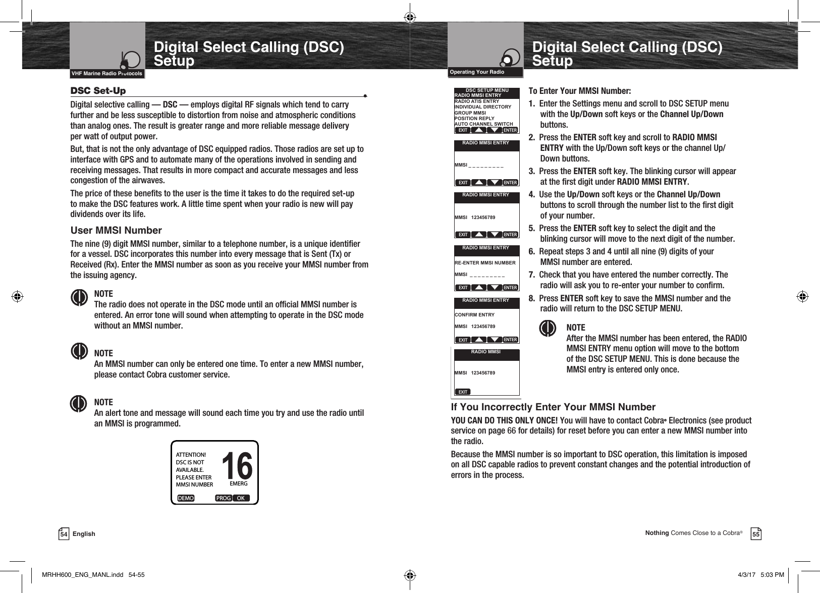 Intro Operation CustomerAssistanceWarrantyNoticeMain IconsSecondary IconsCaution WarningInstallation CustomerAssistanceVHF Marine Radio ProtocolsVHF Marine Radio ProtocolsIntro Operation CustomerAssistanceWarrantyNoticeMain IconsSecondary IconsCaution WarningInstallation CustomerAssistance55Nothing Comes Close to a Cobra®54 EnglishOperating Your RadioDigital Select Calling (DSC) SetupDigital Select Calling (DSC) SetupDSC Set-Up  •Digital selective calling — DSC — employs digital RF signals which tend to carry further and be less susceptible to distortion from noise and atmospheric conditions than analog ones. The result is greater range and more reliable message delivery  per watt of output power.But, that is not the only advantage of DSC equipped radios. Those radios are set up to interface with GPS and to automate many of the operations involved in sending and receiving messages. That results in more compact and accurate messages and less congestion of the airwaves.The price of these benets to the user is the time it takes to do the required set-up to make the DSC features work. A little time spent when your radio is new will pay dividends over its life.User MMSI NumberThe nine (9) digit MMSI number, similar to a telephone number, is a unique identier for a vessel. DSC incorporates this number into every message that is Sent (Tx) or Received (Rx). Enter the MMSI number as soon as you receive your MMSI number from the issuing agency. NOTE  The radio does not operate in the DSC mode until an ofcial MMSI number is entered. An error tone will sound when attempting to operate in the DSC mode without an MMSI number. NOTE  An MMSI number can only be entered one time. To enter a new MMSI number, please contact Cobra customer service. NOTE  An alert tone and message will sound each time you try and use the radio until an MMSI is programmed.To Enter Your MMSI Number:1.  Enter the Settings menu and scroll to DSC SETUP menu  with  the  Up/Down soft keys or the Channel Up/Down   buttons.2.  Press the ENTER soft key and scroll to RADIO MMSI   ENTRY with the Up/Down soft keys or the channel Up/  Down  buttons.3.  Press the ENTER soft key. The blinking cursor will appear   at the rst digit under RADIO MMSI ENTRY.4.  Use the Up/Down soft keys or the Channel Up/Down   buttons to scroll through the number list to the rst digit   of your number.5.  Press the ENTER soft key to select the digit and the   blinking cursor will move to the next digit of the number.6.  Repeat steps 3 and 4 until all nine (9) digits of your   MMSI number are entered.7.  Check that you have entered the number correctly. The   radio will ask you to re-enter your number to conrm.8. Press ENTER soft key to save the MMSI number and the   radio will return to the DSC SETUP MENU. NOTE  After the MMSI number has been entered, the RADIO MMSI ENTRY menu option will move to the bottom of the DSC SETUP MENU. This is done because the MMSI entry is entered only once.If You Incorrectly Enter Your MMSI Number YOU CAN DO THIS ONLY ONCE! You will have to contact Cobra® Electronics (see product service on page 66 for details) for reset before you can enter a new MMSI number into the radio.Because the MMSI number is so important to DSC operation, this limitation is imposed on all DSC capable radios to prevent constant changes and the potential introduction of errors in the process.EXIT ENTERDSC SETUP MENURADIO MMSI ENTRYRADIO ATIS ENTRYINDIVIDUAL DIRECTORYGROUP MMSIPOSITION REPLYAUTO CHANNEL SWITCHEMERGDEMO                  PROG     OKATTENTION!DSC IS NOTAVAILABLE.PLEASE ENTERMMSI NUMBEREXIT ENTERRADIO MMSI ENTRYMMSI _ _ _ _ _ _ _ _ _EXIT ENTERRADIO MMSI ENTRYMMSI   123456789EXIT ENTERRADIO MMSI ENTRYRE-ENTER MMSI NUMBERMMSI  _ _ _ _ _ _ _ _ _EXIT ENTERRADIO MMSI ENTRYCONFIRM ENTRYMMSI   123456789EXITRADIO MMSIMMSI   123456789MRHH600_ENG_MANL.indd   54-55 4/3/17   5:03 PM