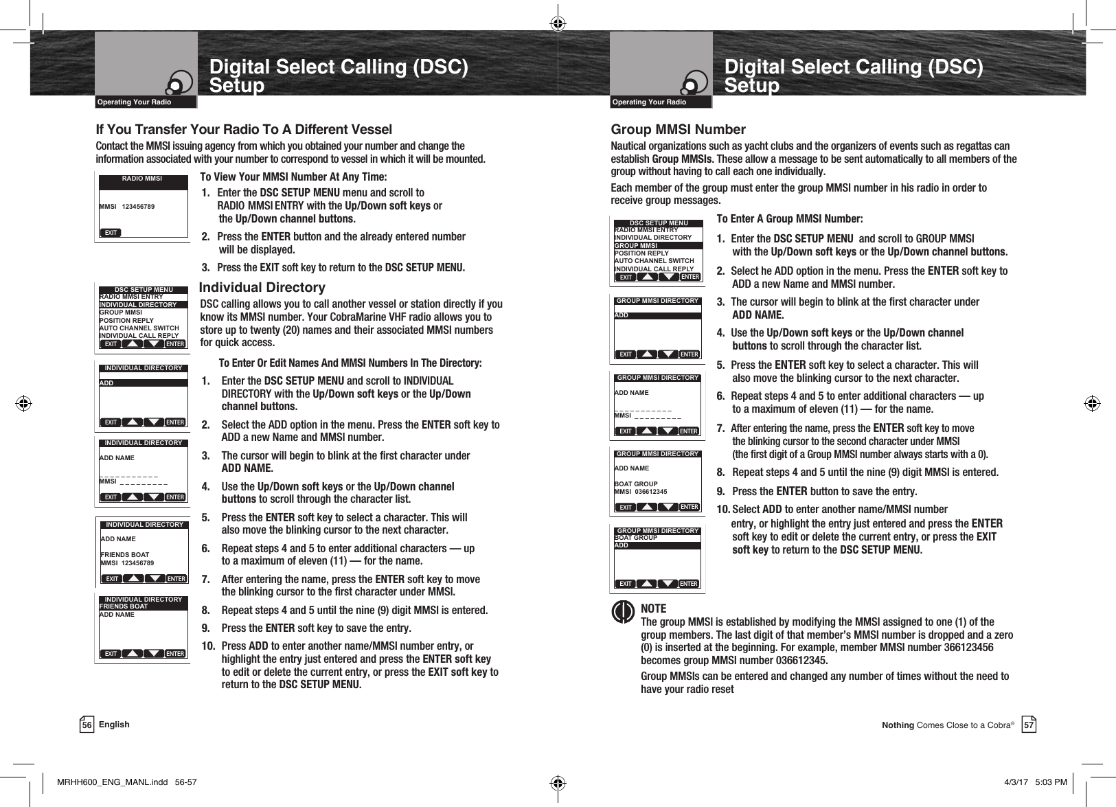 57Nothing Comes Close to a Cobra®56 EnglishOperating Your Radio Operating Your RadioDigital Select Calling (DSC) SetupDigital Select Calling (DSC) Setup If You Transfer Your Radio To A Different Vessel Contact the MMSI issuing agency from which you obtained your number and change the information associated with your number to correspond to vessel in which it will be mounted.To View Your MMSI Number At Any Time:1.  Enter the DSC SETUP MENU menu and scroll to RADIO  MMSI    ENTRY with the Up/Down soft keys or     the  Up/Down channel buttons.2.  Press the ENTER button and the already entered number   will be displayed.3. Press the EXIT soft key to return to the DSC SETUP MENU.  Individual Directory    DSC calling allows you to call another vessel or station directly if you know its MMSI number. Your CobraMarine VHF radio allows you to store up to twenty (20) names and their associated MMSI numbers for quick access.  To Enter Or Edit Names And MMSI Numbers In The Directory:1.  Enter the DSC SETUP MENU and scroll to INDIVIDUAL  DIRECTORY with the Up/Down soft keys or the Up/Down channel buttons.2.  Select the ADD option in the menu. Press the ENTER soft key to  ADD a new Name and MMSI number.3.  The cursor will begin to blink at the rst character under  ADD NAME.4.  Use the Up/Down soft keys or the Up/Down channel  buttons to scroll through the character list.5.  Press the ENTER soft key to select a character. This will  also move the blinking cursor to the next character.6.  Repeat steps 4 and 5 to enter additional characters — up  to a maximum of eleven (11) — for the name.7.  After entering the name, press the ENTER soft key to move  the blinking cursor to the rst character under MMSI.8.  Repeat steps 4 and 5 until the nine (9) digit MMSI is entered.9.  Press the ENTER soft key to save the entry.10.  Press ADD to enter another name/MMSI number entry, or highlight the entry just entered and press the ENTER soft key to edit or delete the current entry, or press the EXIT soft key to return to the DSC SETUP MENU.Group MMSI NumberNautical organizations such as yacht clubs and the organizers of events such as regattas can establish Group MMSIs. These allow a message to be sent automatically to all members of the group without having to call each one individually.Each member of the group must enter the group MMSI number in his radio in order to receive group messages.To Enter A Group MMSI Number:1.  Enter the DSC SETUP MENU  and scroll to GROUP MMSI   with the Up/Down soft keys or the Up/Down channel buttons.2.  Select he ADD option in the menu. Press the ENTER soft key to   ADD a new Name and MMSI number.3.  The cursor will begin to blink at the rst character under   ADD NAME.4.  Use the Up/Down soft keys or the Up/Down channel     buttons to scroll through the character list.5.  Press the ENTER soft key to select a character. This will   also move the blinking cursor to the next character.6.  Repeat steps 4 and 5 to enter additional characters — up   to a maximum of eleven (11) — for the name.7. After entering the name, press the ENTER soft key to move   the blinking cursor to the second character under MMSI     (the rst digit of a Group MMSI number always starts with a 0).8.  Repeat steps 4 and 5 until the nine (9) digit MMSI is entered.9.   Press  the  ENTER button to save the entry.10.   Select ADD to enter another name/MMSI number    entry, or highlight the entry just entered and press the ENTER   soft key to edit or delete the current entry, or press the EXIT   soft  key to return to the DSC SETUP MENU.    NOTE  The group MMSI is established by modifying the MMSI assigned to one (1) of the group members. The last digit of that member’s MMSI number is dropped and a zero (0) is inserted at the beginning. For example, member MMSI number 366123456 becomes group MMSI number 036612345.    Group MMSIs can be entered and changed any number of times without the need to      have your radio resetEXITRADIO MMSIMMSI   123456789EXIT ENTERDSC SETUP MENURADIO MMSI ENTRYINDIVIDUAL DIRECTORYGROUP MMSIPOSITION REPLYAUTO CHANNEL SWITCHINDIVIDUAL CALL REPLYEXIT ENTERINDIVIDUAL DIRECTORYADDEXIT ENTERINDIVIDUAL DIRECTORYADD NAME_ _ _ _ _ _ _ _ _ _ _MMSI  _ _ _ _ _ _ _ _ _EXIT ENTERINDIVIDUAL DIRECTORYADD NAMEFRIENDS BOATMMSI  123456789EXIT ENTERINDIVIDUAL DIRECTORYFRIENDS BOATADD NAMEEXIT ENTERDSC SETUP MENURADIO MMSI ENTRYINDIVIDUAL DIRECTORYGROUP MMSIPOSITION REPLYAUTO CHANNEL SWITCHINDIVIDUAL CALL REPLYEXIT ENTERGROUP MMSI DIRECTORYADDGROUP MMSIEXIT ENTERGROUP MMSI DIRECTORYADD NAME_ _ _ _ _ _ _ _ _ _ _MMSI  _ _ _ _ _ _ _ _ _EXIT ENTERGROUP MMSI DIRECTORYADD NAMEBOAT GROUPMMSI  036612345EXIT ENTERGROUP MMSI DIRECTORYBOAT GROUPADDMRHH600_ENG_MANL.indd   56-57 4/3/17   5:03 PM
