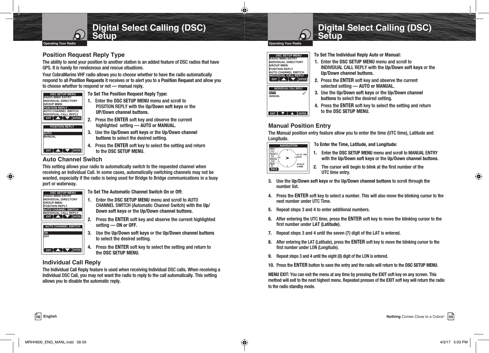 59Nothing Comes Close to a Cobra®58 EnglishOperating Your Radio Operating Your RadioPosition Request Reply TypeThe ability to send your position to another station is an added feature of DSC radios that have GPS. It is handy for rendezvous and rescue situations.Your CobraMarine VHF radio allows you to choose whether to have the radio automatically respond to all Position Requests it receives or to alert you to a Position Request and allow you to choose whether to respond or not — manual reply.To Set The Position Request Reply Type:1.  Enter the DSC SETUP MENU menu and scroll to  POSITION REPLY with the Up/Down soft keys or the     UP/Down channel buttons.2.  Press the ENTER soft key and observe the current     highlighted  setting — AUTO or MANUAL.3.  Use the Up/Down soft keys or the Up/Down channel     buttons to select the desired setting.4.  Press the ENTER soft key to select the setting and return   to  the  DSC SETUP MENU.Auto Channel SwitchThis setting allows your radio to automatically switch to the requested channel when receiving an Individual Call. In some cases, automatically switching channels may not be wanted, especially if the radio is being used for Bridge to Bridge communications in a busy port or waterway.To Set The Automatic Channel Switch On or Off:1.  Enter the DSC SETUP MENU menu and scroll to AUTO   CHANNEL SWITCH (Automatic Channel Switch) with the Up/ Down soft keys or the Up/Down channel buttons.2.  Press the ENTER soft key and observe the current highlighted   setting — ON or OFF.3.  Use the Up/Down soft keys or the Up/Down channel buttons  to select the desired setting.4.  Press the ENTER soft key to select the setting and return to  the DSC SETUP MENU.Individual Call ReplyThe Individual Call Reply feature is used when receiving Individual DSC calls. When receiving a Individual DSC Call, you may not want the radio to reply to the call automatically. This setting allows you to disable the automatic reply.  Digital Select Calling (DSC) SetupDigital Select Calling (DSC) Setup    To Set The Individual Reply Auto or Manual:1.  Enter the DSC SETUP MENU menu and scroll to INDIVIDUAL CALL REPLY with the Up/Down soft keys or the  Up/Down channel buttons.2.  Press the ENTER soft key and observe the current    selected setting — AUTO or MANUAL.3.  Use the Up/Down soft keys or the Up/Down channel    buttons to select the desired setting.4.  Press the ENTER soft key to select the setting and return  to the DSC SETUP MENU.Manual Position Entry The Manual position entry feature allow you to enter the time (UTC time), Latitude and Longitude.      To Enter the Time, Latitude, and Longitude:   1.  Enter the DSC SETUP MENU menu and scroll to MANUAL ENTRY        with the Up/Down soft keys or the Up/Down channel buttons.   2.  The cursor will begin to blink at the rst number of the         UTC time entry.3.  Use the Up/Down soft keys or the Up/Down channel buttons to scroll through the    number list.4. Press the ENTER soft key to select a number. This will also move the blinking cursor to the    next number under UTC Time.5.  Repeat steps 3 and 4 to enter additional numbers.6.  After entering the UTC time, press the ENTER soft key to move the blinking cursor to the    rst number under LAT (Latitude).7.  Repeat steps 3 and 4 until the seven (7) digit of the LAT is entered.8. After entering the LAT (Latitude), press the ENTER soft key to move the blinking cursor to the    rst number under LON (Longitude).9. Repeat steps 3 and 4 until the eight (8) digit of the LON is entered.10. Press the ENTER button to save the entry and the radio will return to the DSC SETUP MENU.MENU EXIT: You can exit the menu at any time by pressing the EXIT soft key on any screen. This method will exit to the next highest menu. Repeated presses of the EXIT soft key will return the radio to the radio standby mode.   EXIT ENTERDSC SETUP MENURADIO MMSI ENTRYINDIVIDUAL DIRECTORYGROUP MMSIPOSITION REPLYAUTO CHANNEL SWITCHINDIVIDUAL CALL REPLYEXIT ENTERPOSITION REPLYAUTOMANUALEXIT ENTERDSC SETUP MENURADIO MMSI ENTRYINDIVIDUAL DIRECTORYGROUP MMSIPOSITION REPLYAUTO CHANNEL SWITCHINDIVIDUAL CALL REPLYEXIT ENTERAUTO CHANNEL SWITCHONOFFEXIT ENTERDSC SETUP MENURADIO MMSI ENTRYINDIVIDUAL DIRECTORYGROUP MMSIPOSITION REPLYAUTO CHANNEL SWITCHINDIVIDUAL CALL REPLYINDIVIDUAL CALL REPLYAUTOMANUALEXIT                                       ENTERBACKNAVIGATIONBRG T 131°SOGKTS  8.8DISTNM  0.01MOB  0101:27  PM03/07SCALE:0.5NMNESWMRHH600_ENG_MANL.indd   58-59 4/3/17   5:03 PM