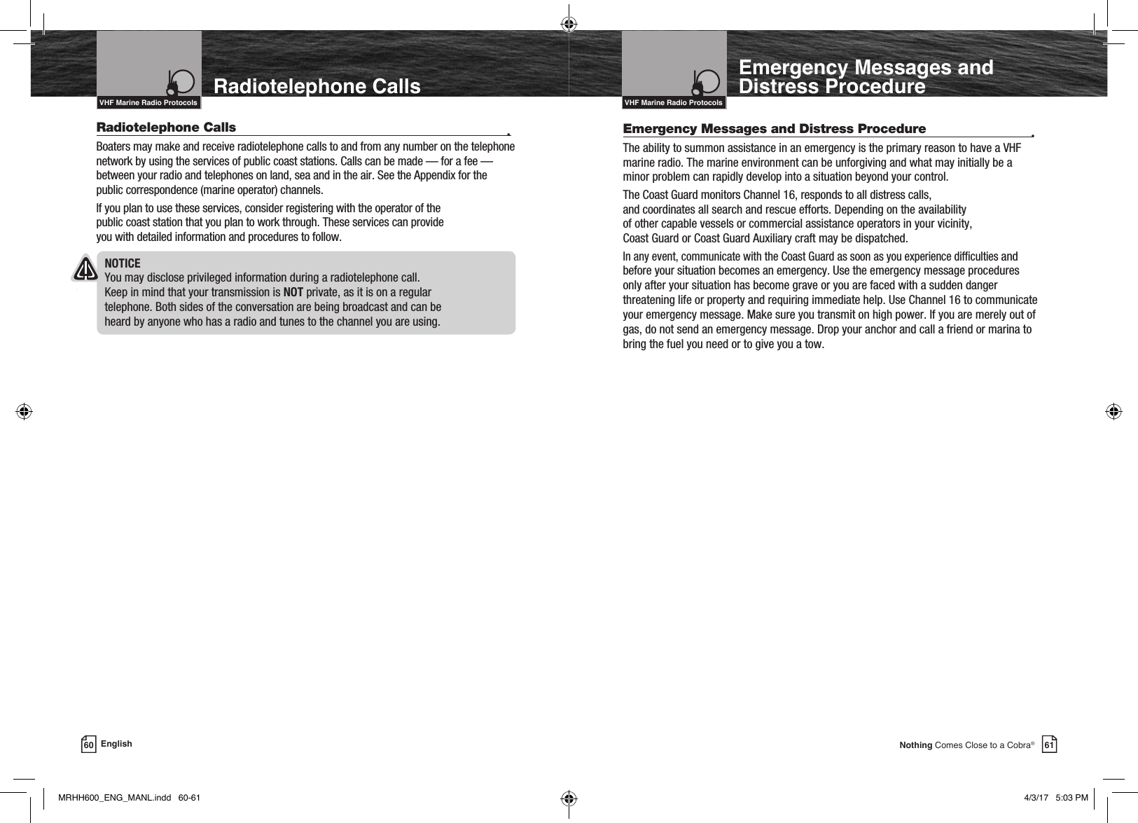 Intro Operation CustomerAssistanceWarrantyNoticeMain IconsSecondary IconsCaution WarningInstallation CustomerAssistance61Nothing Comes Close to a Cobra®Emergency Messages and Distress ProcedureRadiotelephone Calls  •Boaters may make and receive radiotelephone calls to and from any number on the telephone network by using the services of public coast stations. Calls can be made — for a fee — between your radio and telephones on land, sea and in the air. See the Appendix for the public correspondence (marine operator) channels.If you plan to use these services, consider registering with the operator of the  public coast station that you plan to work through. These services can provide  you with detailed information and procedures to follow.NOTICE You may disclose privileged information during a radiotelephone call.  Keep in mind that your transmission is NOT private, as it is on a regular  telephone. Both sides of the conversation are being broadcast and can be  heard by anyone who has a radio and tunes to the channel you are using.Intro Operation CustomerAssistanceWarrantyNoticeMain IconsSecondary IconsCaution WarningInstallation CustomerAssistanceVHF Marine Radio ProtocolsIntro Operation CustomerAssistanceWarrantyNoticeMain IconsSecondary IconsCaution WarningInstallation CustomerAssistanceVHF Marine Radio Protocols60 EnglishRadiotelephone CallsEmergency Messages and Distress Procedure  •The ability to summon assistance in an emergency is the primary reason to have a VHF marine radio. The marine environment can be unforgiving and what may initially be a minor problem can rapidly develop into a situation beyond your control.The Coast Guard monitors Channel 16, responds to all distress calls,  and coordinates all search and rescue efforts. Depending on the availability  of other capable vessels or commercial assistance operators in your vicinity,  Coast Guard or Coast Guard Auxiliary craft may be dispatched.In any event, communicate with the Coast Guard as soon as you experience difculties and before your situation becomes an emergency. Use the emergency message procedures only after your situation has become grave or you are faced with a sudden danger threatening life or property and requiring immediate help. Use Channel 16 to communicate your emergency message. Make sure you transmit on high power. If you are merely out of gas, do not send an emergency message. Drop your anchor and call a friend or marina to bring the fuel you need or to give you a tow.MRHH600_ENG_MANL.indd   60-61 4/3/17   5:03 PM