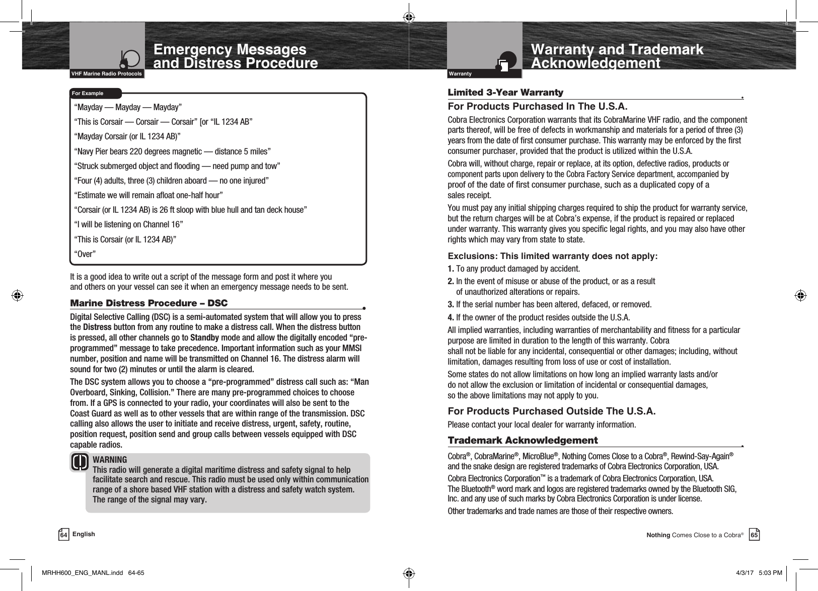 65Nothing Comes Close to a Cobra®For ExampleWarranty and Trademark Acknowledgement “Mayday — Mayday — Mayday” “This is Corsair — Corsair — Corsair” [or “IL 1234 AB”  “Mayday Corsair (or IL 1234 AB)” “Navy Pier bears 220 degrees magnetic — distance 5 miles” “Struck submerged object and ooding — need pump and tow” “Four (4) adults, three (3) children aboard — no one injured” “Estimate we will remain aoat one-half hour” “Corsair (or IL 1234 AB) is 26 ft sloop with blue hull and tan deck house” “I will be listening on Channel 16” “This is Corsair (or IL 1234 AB)” “Over”It is a good idea to write out a script of the message form and post it where you  and others on your vessel can see it when an emergency message needs to be sent.64 EnglishIntro Operation CustomerAssistanceWarrantyNoticeMain IconsSecondary IconsCaution WarningInstallation CustomerAssistanceIntroductionIntro Operation CustomerAssistanceWarrantyNoticeMain IconsSecondary IconsCaution WarningInstallation CustomerAssistanceVHF Marine Radio ProtocolsEmergency Messages  and Distress ProcedureLimited 3-Year Warranty  •For Products Purchased In The U.S.A.Cobra Electronics Corporation warrants that its CobraMarine VHF radio, and the component parts thereof, will be free of defects in workmanship and materials for a period of three (3) years from the date of rst consumer purchase. This warranty may be enforced by the rst consumer purchaser, provided that the product is utilized within the U.S.A. Cobra will, without charge, repair or replace, at its option, defective radios, products or component parts upon delivery to the Cobra Factory Service department, accompanied by proof of the date of rst consumer purchase, such as a duplicated copy of a  sales receipt. You must pay any initial shipping charges required to ship the product for warranty service, but the return charges will be at Cobra’s expense, if the product is repaired or replaced under warranty. This warranty gives you specic legal rights, and you may also have other rights which may vary from state to state.Exclusions: This limited warranty does not apply:1. To any product damaged by accident.2.  In the event of misuse or abuse of the product, or as a result  of unauthorized alterations or repairs.3. If the serial number has been altered, defaced, or removed.4. If the owner of the product resides outside the U.S.A.All implied warranties, including warranties of merchantability and tness for a particular purpose are limited in duration to the length of this warranty. Cobra  shall not be liable for any incidental, consequential or other damages; including, without limitation, damages resulting from loss of use or cost of installation. Some states do not allow limitations on how long an implied warranty lasts and/or  do not allow the exclusion or limitation of incidental or consequential damages,  so the above limitations may not apply to you.For Products Purchased Outside The U.S.A.Please contact your local dealer for warranty information.Trademark Acknowledgement   •Cobra®, CobraMarine®, MicroBlue®, Nothing Comes Close to a Cobra®, Rewind-Say-Again® and the snake design are registered trademarks of Cobra Electronics Corporation, USA.Cobra Electronics Corporation™ is a trademark of Cobra Electronics Corporation, USA.The Bluetooth® word mark and logos are registered trademarks owned by the Bluetooth SIG, Inc. and any use of such marks by Cobra Electronics Corporation is under license. Other trademarks and trade names are those of their respective owners.Intro Operation CustomerAssistanceWarrantyNoticeMain IconsSecondary IconsCaution WarningInstallation CustomerAssistanceIntroductionWarrantyIntro Operation CustomerAssistanceWarrantyNoticeMain IconsSecondary IconsCaution WarningInstallation CustomerAssistanceMarine Distress Procedure – DSC  •Digital Selective Calling (DSC) is a semi-automated system that will allow you to press the Distress button from any routine to make a distress call. When the distress button is pressed, all other channels go to Standby mode and allow the digitally encoded “pre-programmed” message to take precedence. Important information such as your MMSI number, position and name will be transmitted on Channel 16. The distress alarm will sound for two (2) minutes or until the alarm is cleared. The DSC system allows you to choose a “pre-programmed” distress call such as: “Man Overboard, Sinking, Collision.” There are many pre-programmed choices to choose from. If a GPS is connected to your radio, your coordinates will also be sent to the Coast Guard as well as to other vessels that are within range of the transmission. DSC calling also allows the user to initiate and receive distress, urgent, safety, routine, position request, position send and group calls between vessels equipped with DSC capable radios.WARNING This radio will generate a digital maritime distress and safety signal to help facilitate search and rescue. This radio must be used only within communication range of a shore based VHF station with a distress and safety watch system. The range of the signal may vary.Intro Operation CustomerAssistanceWarrantyNoticeMain IconsSecondary IconsCaution WarningInstallation CustomerAssistanceMRHH600_ENG_MANL.indd   64-65 4/3/17   5:03 PM