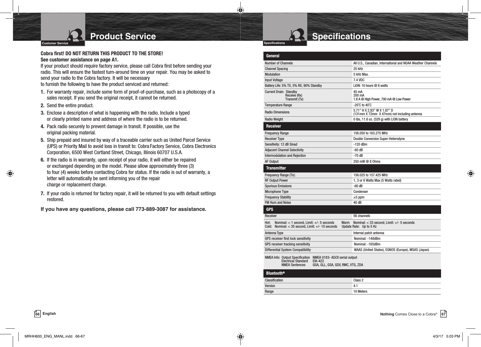 Intro Operation CustomerAssistanceWarrantyNoticeMain IconsSecondary IconsCaution WarningInstallation CustomerAssistanceIntroduction67Nothing Comes Close to a Cobra® SpecicationsCobra rst! DO NOT RETURN THIS PRODUCT TO THE STORE!  See customer assistance on page A1.If your product should require factory service, please call Cobra rst before sending your radio. This will ensure the fastest turn-around time on your repair. You may be asked to send your radio to the Cobra factory. It will be necessary  to furnish the following to have the product serviced and returned:1.   For warranty repair, include some form of proof-of-purchase, such as a photocopy of a sales receipt. If you send the original receipt, it cannot be returned.2.  Send the entire product.3.   Enclose a description of what is happening with the radio. Include a typed  or clearly printed name and address of where the radio is to be returned.4.   Pack radio securely to prevent damage in transit. If possible, use the  original packing material.5.   Ship prepaid and insured by way of a traceable carrier such as United Parcel Service (UPS) or Priority Mail to avoid loss in transit to: Cobra Factory Service, Cobra Electronics Corporation, 6500 West Cortland Street, Chicago, Illinois 60707 U.S.A.6.   If the radio is in warranty, upon receipt of your radio, it will either be repaired  or exchanged depending on the model. Please allow approximately three (3)  to four (4) weeks before contacting Cobra for status. If the radio is out of warranty, a letter will automatically be sent informing you of the repair  charge or replacement charge.7.   If your radio is returned for factory repair, it will be returned to you with default settings restored.If you have any questions, please call 773-889-3087 for assistance.SpecicationsIntro Operation CustomerAssistanceWarrantyNoticeMain IconsSecondary IconsCaution WarningInstallation CustomerAssistance66 EnglishProduct ServiceIntro Operation CustomerAssistanceWarrantyNoticeMain IconsSecondary IconsCaution WarningInstallation CustomerAssistanceIntroductionCustomer ServiceIntro Operation CustomerAssistanceWarrantyNoticeMain IconsSecondary IconsCaution WarningInstallation CustomerAssistanceGeneralNumber of Channels  All U.S., Canadian, International and NOAA Weather ChannelsChannel Spacing  25 kHzModulation 5 kHz Max.Input Voltage 7.4 VDCBattery Life: 5% TX, 5% RX, 90% Standby LiON: 10 hours @ 6 watts Current Drain:  Standby                        Receive (Rx)                        Transmit (Tx) 45 mA 200 mA 1.8 A @ High Power, 700 mA @ Low PowerTemperature Range  -20˚C to 40˚CRadio Dimensions 5.71” H X 2.83” W X 1.87” D  (131mm X 72mm  X 47mm) not including antennaRadio Weight 0 lbs, 11.6 oz. (329 g) with LiON batteryReceiverFrequency Range 156.050 to 163.275 MHzReceiver Type Double Conversion Super-HeterodyneSensitivity: 12 dB Sinad -120 dBmAdjacent Channel Selectivity -60 dBIntermodulation and Rejection -70 dBAF Output 250 mW @ 8 OhmsTransmitterFrequency Range (Tx): 156.025 to 157.425 MHzRF Output Power 1, 3 or 6 Watts Max (5 Watts rated)Spurious Emissions -60 dBMicrophone Type CondenserFrequency Stability ±5 ppmFM Hum and Noise 40 dBGPSReceiver 56 channelsHot:  Nominal: &lt; 1 second, Limit: +/- 5 seconds        Warm    Nominal: &lt; 33 second, Limit: +/- 5 seconds Cold: Nominal: &lt; 35 second, Limit: +/- 10 seconds     Update Rate:   Up to 5 HzAntenna Type Internal patch antennaGPS receiver rst lock sensitivity Nominal: -148dBmGPS receiver tracking sensitivity Nominal: -165dBmDifferential System Compatibility WAAS (United States), EGNOS (Europe), MSAS (Japan)NMEA Info:  Output Specication   NMEA 0183- ASCII serial output                  Electrical Standard      EIA-422                  NMEA Sentences       GGA, GLL, GSA, GSV, RMC, VTG, ZDABluetooth®Classication Class 2Version 4.1Range 10 MetersMRHH600_ENG_MANL.indd   66-67 4/3/17   5:03 PM