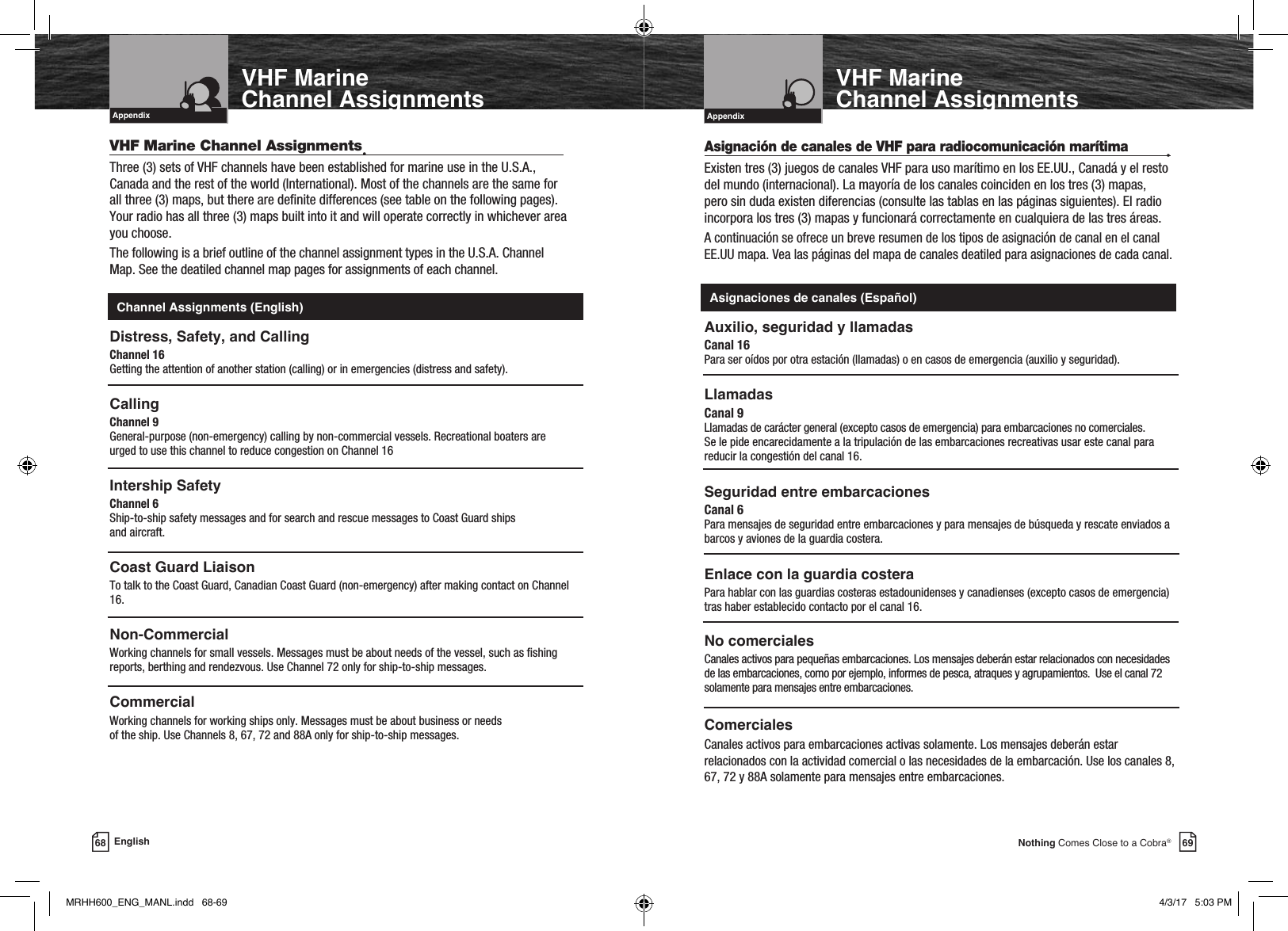 Intro Operation CustomerAssistanceWarrantyNoticeMain IconsSecondary IconsCaution WarningInstallation CustomerAssistanceIntroduction69Nothing Comes Close to a Cobra®VHF MarineChannel AssignmentsIntro Operation CustomerAssistanceWarrantyNoticeMain IconsSecondary IconsCaution WarningInstallation CustomerAssistanceAppendix68 EnglishVHF MarineChannel AssignmentsIntro Operation CustomerAssistanceWarrantyNoticeMain IconsSecondary IconsCaution WarningInstallation CustomerAssistanceIntroductionVHF Marine Radio ProtocolsIntro Operation CustomerAssistanceWarrantyNoticeMain IconsSecondary IconsCaution WarningInstallation CustomerAssistanceAppendixAsignación de canales de VHF para radiocomunicación marítima •Existen tres (3) juegos de canales VHF para uso marítimo en los EE.UU., Canadá y el resto del mundo (internacional). La mayoría de los canales coinciden en los tres (3) mapas, pero sin duda existen diferencias (consulte las tablas en las páginas siguientes). El radio incorpora los tres (3) mapas y funcionará correctamente en cualquiera de las tres áreas. A continuación se ofrece un breve resumen de los tipos de asignación de canal en el canal EE.UU mapa. Vea las páginas del mapa de canales deatiled para asignaciones de cada canal.Auxilio, seguridad y llamadasCanal 16 Para ser oídos por otra estación (llamadas) o en casos de emergencia (auxilio y seguridad).Llamadas Canal 9 Llamadas de carácter general (excepto casos de emergencia) para embarcaciones no comerciales.  Se le pide encarecidamente a la tripulación de las embarcaciones recreativas usar este canal para reducir la congestión del canal 16.Seguridad entre embarcacionesCanal 6 Para mensajes de seguridad entre embarcaciones y para mensajes de búsqueda y rescate enviados a barcos y aviones de la guardia costera.Enlace con la guardia costeraPara hablar con las guardias costeras estadounidenses y canadienses (excepto casos de emergencia) tras haber establecido contacto por el canal 16. No comercialesCanales activos para pequeñas embarcaciones. Los mensajes deberán estar relacionados con necesidades de las embarcaciones, como por ejemplo, informes de pesca, atraques y agrupamientos.  Use el canal 72 solamente para mensajes entre embarcaciones.ComercialesCanales activos para embarcaciones activas solamente. Los mensajes deberán estar relacionados con la actividad comercial o las necesidades de la embarcación. Use los canales 8, 67, 72 y 88A solamente para mensajes entre embarcaciones. VHF Marine Channel Assignments•Three (3) sets of VHF channels have been established for marine use in the U.S.A., Canada and the rest of the world (International). Most of the channels are the same for all three (3) maps, but there are denite differences (see table on the following pages). Your radio has all three (3) maps built into it and will operate correctly in whichever area you choose. The following is a brief outline of the channel assignment types in the U.S.A. Channel  Map. See the deatiled channel map pages for assignments of each channel.Distress, Safety, and CallingChannel 16 Getting the attention of another station (calling) or in emergencies (distress and safety).Calling Channel 9  General-purpose (non-emergency) calling by non-commercial vessels. Recreational boaters are urged to use this channel to reduce congestion on Channel 16Intership SafetyChannel 6 Ship-to-ship safety messages and for search and rescue messages to Coast Guard ships  and aircraft.Coast Guard LiaisonTo talk to the Coast Guard, Canadian Coast Guard (non-emergency) after making contact on Channel 16.Non-CommercialWorking channels for small vessels. Messages must be about needs of the vessel, such as shing reports, berthing and rendezvous. Use Channel 72 only for ship-to-ship messages.CommercialWorking channels for working ships only. Messages must be about business or needs  of the ship. Use Channels 8, 67, 72 and 88A only for ship-to-ship messages. Channel Assignments (English) Asignaciones de canales (Español)MRHH600_ENG_MANL.indd   68-69 4/3/17   5:03 PM