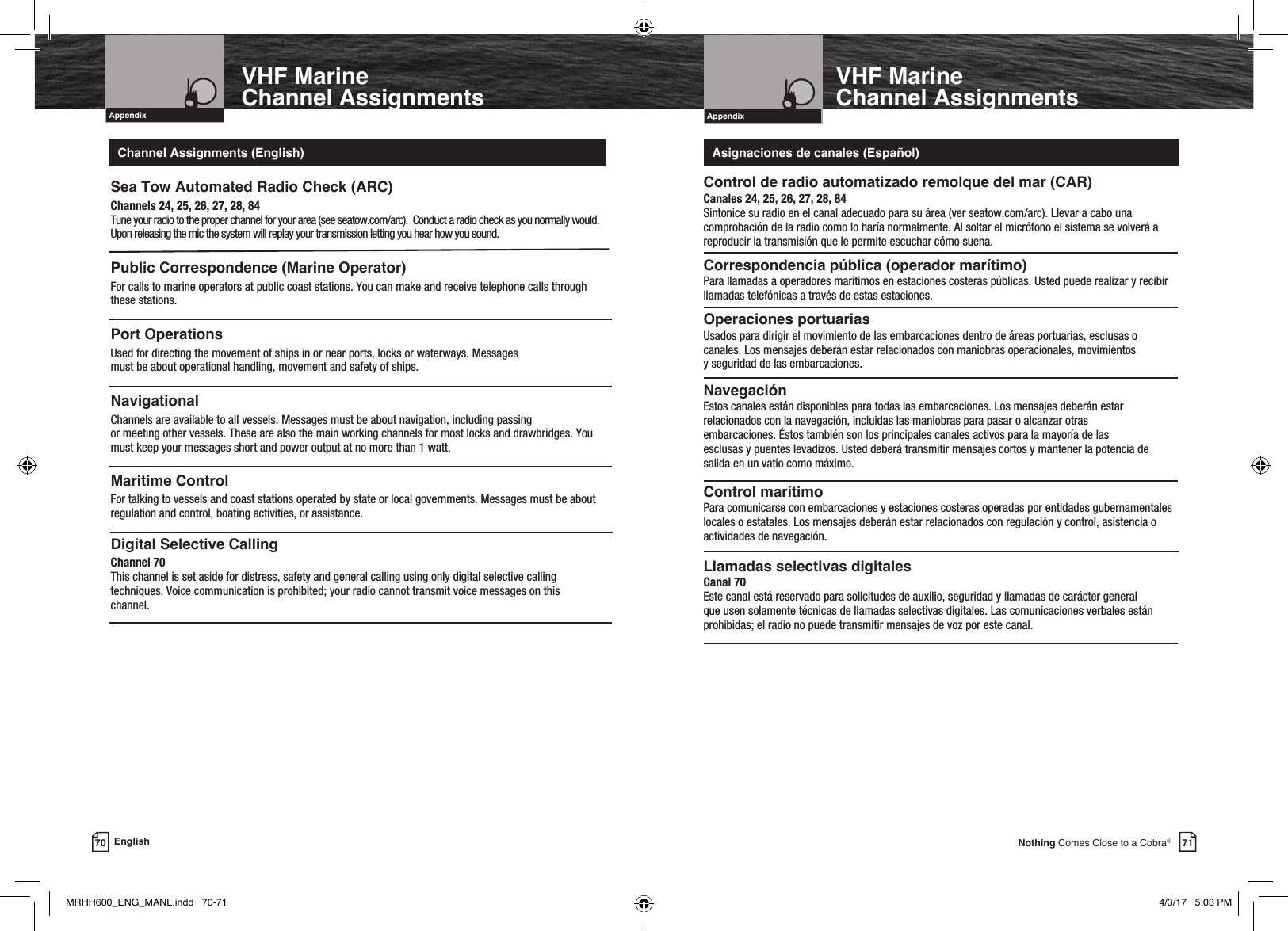 Intro Operation CustomerAssistanceWarrantyNoticeMain IconsSecondary IconsCaution WarningInstallation CustomerAssistanceIntroduction71Nothing Comes Close to a Cobra®Intro Operation CustomerAssistanceWarrantyNoticeMain IconsSecondary IconsCaution WarningInstallation CustomerAssistanceIntro Operation CustomerAssistanceWarrantyNoticeMain IconsSecondary IconsCaution WarningInstallation CustomerAssistanceAppendixVHF Marine Channel Assignments70 EnglishVHF MarineChannel AssignmentsIntro Operation CustomerAssistanceWarrantyNoticeMain IconsSecondary IconsCaution WarningInstallation CustomerAssistanceAppendixSea Tow Automated Radio Check (ARC)Channels 24, 25, 26, 27, 28, 84 Tune your radio to the proper channel for your area (see seatow.com/arc).  Conduct a radio check as you normally would.  Upon releasing the mic the system will replay your transmission letting you hear how you sound.Public Correspondence (Marine Operator)For calls to marine operators at public coast stations. You can make and receive telephone calls through these stations.Port OperationsUsed for directing the movement of ships in or near ports, locks or waterways. Messages  must be about operational handling, movement and safety of ships. NavigationalChannels are available to all vessels. Messages must be about navigation, including passing  or meeting other vessels. These are also the main working channels for most locks and drawbridges. You must keep your messages short and power output at no more than 1 watt.Maritime ControlFor talking to vessels and coast stations operated by state or local governments. Messages must be about regulation and control, boating activities, or assistance.Digital Selective CallingChannel 70 This channel is set aside for distress, safety and general calling using only digital selective calling techniques. Voice communication is prohibited; your radio cannot transmit voice messages on this  channel. Control de radio automatizado remolque del mar (CAR)Canales 24, 25, 26, 27, 28, 84 Sintonice su radio en el canal adecuado para su área (ver seatow.com/arc). Llevar a cabo una comprobación de la radio como lo haría normalmente. Al soltar el micrófono el sistema se volverá a reproducir la transmisión que le permite escuchar cómo suena.Correspondencia pública (operador marítimo)Para llamadas a operadores marítimos en estaciones costeras públicas. Usted puede realizar y recibir llamadas telefónicas a través de estas estaciones.Operaciones portuariasUsados para dirigir el movimiento de las embarcaciones dentro de áreas portuarias, esclusas o canales. Los mensajes deberán estar relacionados con maniobras operacionales, movimientos  y seguridad de las embarcaciones. NavegaciónEstos canales están disponibles para todas las embarcaciones. Los mensajes deberán estar relacionados con la navegación, incluidas las maniobras para pasar o alcanzar otras  embarcaciones. Éstos también son los principales canales activos para la mayoría de las  esclusas y puentes levadizos. Usted deberá transmitir mensajes cortos y mantener la potencia de salida en un vatio como máximo.Control marítimoPara comunicarse con embarcaciones y estaciones costeras operadas por entidades gubernamentales locales o estatales. Los mensajes deberán estar relacionados con regulación y control, asistencia o actividades de navegación.Llamadas selectivas digitalesCanal 70 Este canal está reservado para solicitudes de auxilio, seguridad y llamadas de carácter general que usen solamente técnicas de llamadas selectivas digitales. Las comunicaciones verbales están prohibidas; el radio no puede transmitir mensajes de voz por este canal.Channel Assignments (English) Asignaciones de canales (Español)MRHH600_ENG_MANL.indd   70-71 4/3/17   5:03 PM