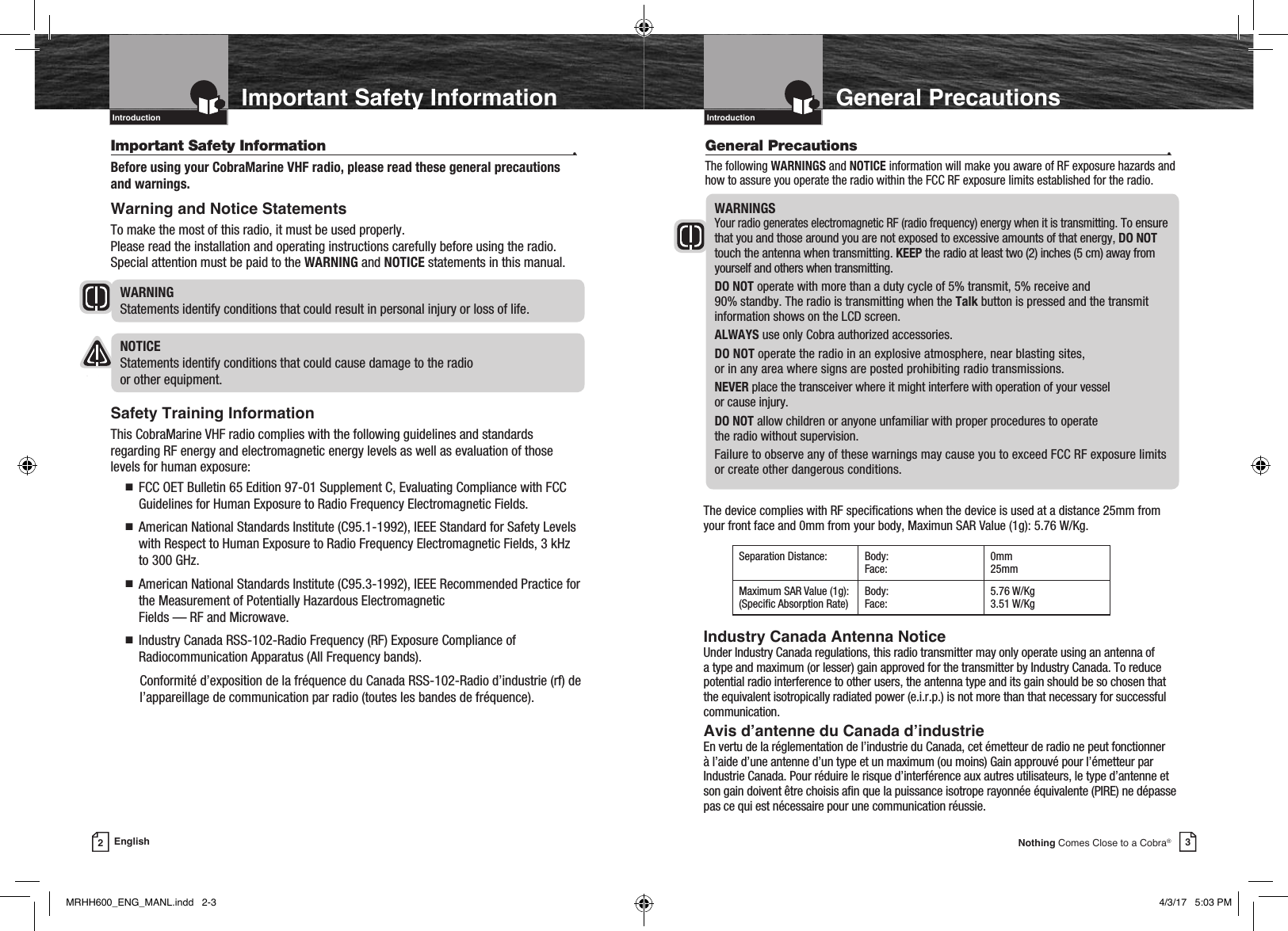 Intro Operation CustomerAssistanceWarrantyNoticeMain IconsSecondary IconsCaution WarningInstallation CustomerAssistance3Nothing Comes Close to a Cobra®General PrecautionsGeneral Precautions  •The following WARNINGS and NOTICE information will make you aware of RF exposure hazards and how to assure you operate the radio within the FCC RF exposure limits established for the radio.WARNINGS Your radio generates electromagnetic RF (radio frequency) energy when it is transmitting. To ensure that you and those around you are not exposed to excessive amounts of that energy, DO NOT touch the antenna when transmitting. KEEP the radio at least two (2) inches (5 cm) away from yourself and others when transmitting.DO NOT operate with more than a duty cycle of 5% transmit, 5% receive and  90% standby. The radio is transmitting when the Talk button is pressed and the transmit information shows on the LCD screen.ALWAYS use only Cobra authorized accessories.DO NOT operate the radio in an explosive atmosphere, near blasting sites,  or in any area where signs are posted prohibiting radio transmissions.NEVER place the transceiver where it might interfere with operation of your vessel  or cause injury.DO NOT allow children or anyone unfamiliar with proper procedures to operate  the radio without supervision.Failure to observe any of these warnings may cause you to exceed FCC RF exposure limits or create other dangerous conditions.IntroductionIntro Operation CustomerAssistanceWarrantyNoticeMain IconsSecondary IconsCaution WarningInstallation CustomerAssistance2EnglishImportant Safety InformationIntroductionImportant Safety Information  •Before using your CobraMarine VHF radio, please read these general precautions and warnings.Warning and Notice StatementsTo make the most of this radio, it must be used properly.  Please read the installation and operating instructions carefully before using the radio. Special attention must be paid to the WARNING and NOTICE statements in this manual.WARNING   Statements identify conditions that could result in personal injury or loss of life.NOTICE   Statements identify conditions that could cause damage to the radio  or other equipment.Safety Training InformationThis CobraMarine VHF radio complies with the following guidelines and standards regarding RF energy and electromagnetic energy levels as well as evaluation of those levels for human exposure: n    FCC OET Bulletin 65 Edition 97-01 Supplement C, Evaluating Compliance with FCC Guidelines for Human Exposure to Radio Frequency Electromagnetic Fields. n     American National Standards Institute (C95.1-1992), IEEE Standard for Safety Levels with Respect to Human Exposure to Radio Frequency Electromagnetic Fields, 3 kHz to 300 GHz. n     American National Standards Institute (C95.3-1992), IEEE Recommended Practice for the Measurement of Potentially Hazardous Electromagnetic  Fields — RF and Microwave. n     Industry Canada RSS-102-Radio Frequency (RF) Exposure Compliance of Radiocommunication Apparatus (All Frequency bands).   Conformité d’exposition de la fréquence du Canada RSS-102-Radio d’industrie (rf) de l’appareillage de communication par radio (toutes les bandes de fréquence).Intro Operation CustomerAssistanceWarrantyNoticeMain IconsSecondary IconsCaution WarningInstallation CustomerAssistanceIntro Operation CustomerAssistanceWarrantyNoticeMain IconsSecondary IconsCaution WarningInstallation CustomerAssistanceIntroductionIntro Operation CustomerAssistanceWarrantyNoticeMain IconsSecondary IconsCaution WarningInstallation CustomerAssistanceThe device complies with RF specications when the device is used at a distance 25mm from your front face and 0mm from your body, Maximun SAR Value (1g): 5.76 W/Kg.Industry Canada Antenna NoticeUnder Industry Canada regulations, this radio transmitter may only operate using an antenna of a type and maximum (or lesser) gain approved for the transmitter by Industry Canada. To reduce potential radio interference to other users, the antenna type and its gain should be so chosen that the equivalent isotropically radiated power (e.i.r.p.) is not more than that necessary for successful communication.Avis d’antenne du Canada d’industrieEn vertu de la réglementation de l’industrie du Canada, cet émetteur de radio ne peut fonctionner à l’aide d’une antenne d’un type et un maximum (ou moins) Gain approuvé pour l’émetteur par Industrie Canada. Pour réduire le risque d’interférence aux autres utilisateurs, le type d’antenne et son gain doivent être choisis an que la puissance isotrope rayonnée équivalente (PIRE) ne dépasse pas ce qui est nécessaire pour une communication réussie.Separation Distance: Body:Face:0mm 25mmMaximum SAR Value (1g):(Specic Absorption Rate)Body:Face:5.76 W/Kg 3.51 W/KgMRHH600_ENG_MANL.indd   2-3 4/3/17   5:03 PM