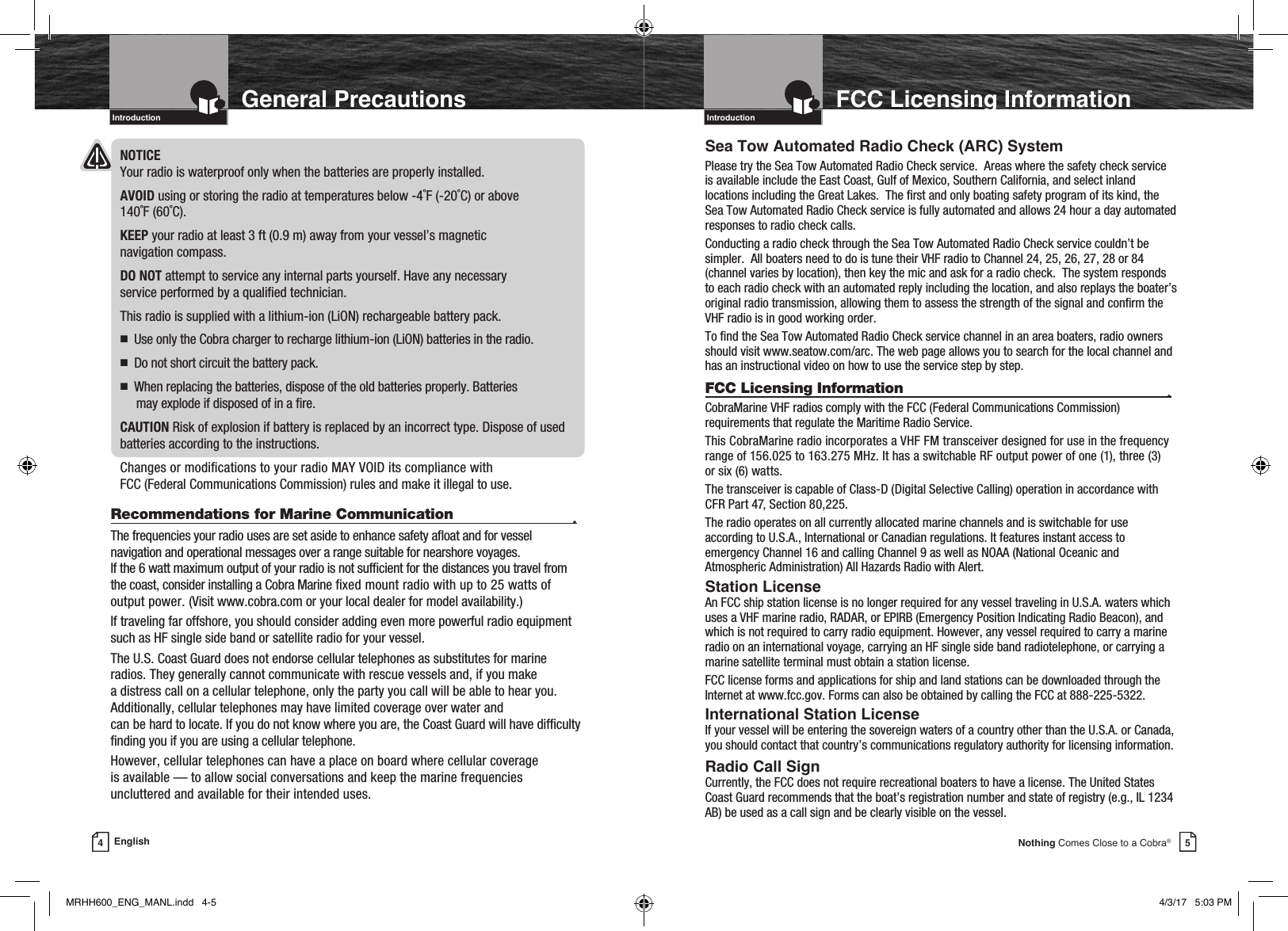 IntroductionIntro Operation CustomerAssistanceWarrantyNoticeMain IconsSecondary IconsCaution WarningInstallation CustomerAssistance5Nothing Comes Close to a Cobra®FCC Licensing InformationSea Tow Automated Radio Check (ARC) SystemPlease try the Sea Tow Automated Radio Check service.  Areas where the safety check service is available include the East Coast, Gulf of Mexico, Southern California, and select inland locations including the Great Lakes.  The rst and only boating safety program of its kind, the Sea Tow Automated Radio Check service is fully automated and allows 24 hour a day automated responses to radio check calls.Conducting a radio check through the Sea Tow Automated Radio Check service couldn’t be simpler.  All boaters need to do is tune their VHF radio to Channel 24, 25, 26, 27, 28 or 84 (channel varies by location), then key the mic and ask for a radio check.  The system responds to each radio check with an automated reply including the location, and also replays the boater’s original radio transmission, allowing them to assess the strength of the signal and conrm the VHF radio is in good working order.To nd the Sea Tow Automated Radio Check service channel in an area boaters, radio owners should visit www.seatow.com/arc. The web page allows you to search for the local channel and has an instructional video on how to use the service step by step.FCC Licensing Information  •CobraMarine VHF radios comply with the FCC (Federal Communications Commission) requirements that regulate the Maritime Radio Service.This CobraMarine radio incorporates a VHF FM transceiver designed for use in the frequency range of 156.025 to 163.275 MHz. It has a switchable RF output power of one (1), three (3)  or six (6) watts.The transceiver is capable of Class-D (Digital Selective Calling) operation in accordance with CFR Part 47, Section 80,225. The radio operates on all currently allocated marine channels and is switchable for use according to U.S.A., International or Canadian regulations. It features instant access to emergency Channel 16 and calling Channel 9 as well as NOAA (National Oceanic and Atmospheric Administration) All Hazards Radio with Alert.Station LicenseAn FCC ship station license is no longer required for any vessel traveling in U.S.A. waters which uses a VHF marine radio, RADAR, or EPIRB (Emergency Position Indicating Radio Beacon), and which is not required to carry radio equipment. However, any vessel required to carry a marine radio on an international voyage, carrying an HF single side band radiotelephone, or carrying a marine satellite terminal must obtain a station license.FCC license forms and applications for ship and land stations can be downloaded through the Internet at www.fcc.gov. Forms can also be obtained by calling the FCC at 888-225-5322.International Station LicenseIf your vessel will be entering the sovereign waters of a country other than the U.S.A. or Canada, you should contact that country’s communications regulatory authority for licensing information.Radio Call SignCurrently, the FCC does not require recreational boaters to have a license. The United States Coast Guard recommends that the boat’s registration number and state of registry (e.g., IL 1234 AB) be used as a call sign and be clearly visible on the vessel.4EnglishIntro Operation CustomerAssistanceWarrantyNoticeMain IconsSecondary IconsCaution WarningInstallation CustomerAssistanceGeneral PrecautionsIntroductionNOTICE  Your radio is waterproof only when the batteries are properly installed.AVOID using or storing the radio at temperatures below -4˚F (-20˚C) or above  140˚F (60˚C).KEEP your radio at least 3 ft (0.9 m) away from your vessel’s magnetic  navigation compass.DO NOT attempt to service any internal parts yourself. Have any necessary  service performed by a qualied technician.This radio is supplied with a lithium-ion (LiON) rechargeable battery pack.n   Use only the Cobra charger to recharge lithium-ion (LiON) batteries in the radio.n   Do not short circuit the battery pack.n      When replacing the batteries, dispose of the old batteries properly. Batteries  may explode if disposed of in a re.CAUTION Risk of explosion if battery is replaced by an incorrect type. Dispose of used batteries according to the instructions.Changes or modications to your radio MAY VOID its compliance with  FCC (Federal Communications Commission) rules and make it illegal to use.Recommendations for Marine Communication  •The frequencies your radio uses are set aside to enhance safety aoat and for vessel navigation and operational messages over a range suitable for nearshore voyages.  If the 6 watt maximum output of your radio is not sufcient for the distances you travel from the coast, consider installing a Cobra Marine xed mount radio with up to 25 watts of output power. (Visit www.cobra.com or your local dealer for model availability.)If traveling far offshore, you should consider adding even more powerful radio equipment such as HF single side band or satellite radio for your vessel.The U.S. Coast Guard does not endorse cellular telephones as substitutes for marine radios. They generally cannot communicate with rescue vessels and, if you make  a distress call on a cellular telephone, only the party you call will be able to hear you. Additionally, cellular telephones may have limited coverage over water and  can be hard to locate. If you do not know where you are, the Coast Guard will have difculty nding you if you are using a cellular telephone.However, cellular telephones can have a place on board where cellular coverage  is available — to allow social conversations and keep the marine frequencies uncluttered and available for their intended uses.IntroductionIntro Operation CustomerAssistanceWarrantyNoticeMain IconsSecondary IconsCaution WarningInstallation CustomerAssistanceMRHH600_ENG_MANL.indd   4-5 4/3/17   5:03 PM