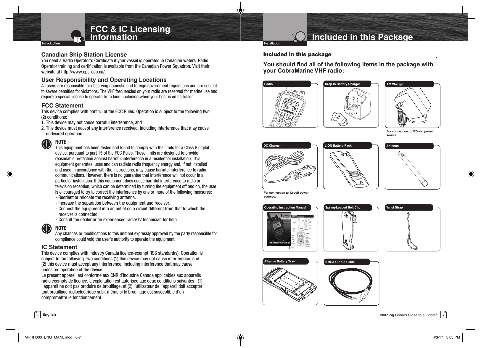 7Nothing Comes Close to a Cobra®Included in this PackageIncluded in this package  •You should nd all of the following items in the package with your CobraMarine VHF radio:6EnglishFCC &amp; IC Licensing InformationCanadian Ship Station LicenseYou need a Radio Operator’s Certicate if your vessel is operated in Canadian waters. Radio Operator training and certication is available from the Canadian Power Squadron. Visit their website at http://www.cps-ecp.ca/.User Responsibility and Operating LocationsAll users are responsible for observing domestic and foreign government regulations and are subject to severe penalties for violations. The VHF frequencies on your radio are reserved for marine use and require a special license to operate from land, including when your boat is on its trailer.FCC Statement This device complies with part 15 of the FCC Rules. Operation is subject to the following two  (2) conditions:  1. This device may not cause harmful interference, and  2.  This device must accept any interference received, including interference that may cause undesired operation. NOTE This equipment has been tested and found to comply with the limits for a Class B digital device, pursuant to part 15 of the FCC Rules. These limits are designed to provide reasonable protection against harmful interference in a residential installation. This equipment generates, uses and can radiate radio frequency energy and, if not installed and used in accordance with the instructions, may cause harmful interference to radio communications. However, there is no guarantee that interference will not occur in a particular installation. If this equipment does cause harmful interference to radio or television reception, which can be determined by turning the equipment off and on, the user is encouraged to try to correct the interference by one or more of the following measures:- Reorient or relocate the receiving antenna.- Increase the separation between the equipment and receiver.- Connect the equipment into an outlet on a circuit different from that to which the  receiver is connected.- Consult the dealer or an experienced radio/TV technician for help. NOTE Any changes or modications to this unit not expressly approved by the party responsible for compliance could void the user’s authority to operate the equipment.IC Statement This device complies with Industry Canada licence-exempt RSS standard(s): Operation issubject to the following Two conditions:(1) this device may not cause interference, and(2) this device must accept any interference, including interference that may causeundesired operation of the device.Le présent appareil est conforme aux CNR d’Industrie Canada applicables aux appareilsradio exempts de licence. L’exploitation est autorisée aux deux conditions suivantes : (1)l’appareil ne doit pas produire de brouillage, et (2) l’utilisateur de l’appareil doit acceptertout brouillage radioélectrique subi, même si le brouillage est susceptible d’encompromettre le fonctionnement.Intro Operation CustomerAssistanceWarrantyNoticeMain IconsSecondary IconsCaution WarningInstallation CustomerAssistanceIntroductionIntro Operation CustomerAssistanceWarrantyNoticeMain IconsSecondary IconsCaution WarningInstallation CustomerAssistanceRadio  Drop-In Battery ChargerDC ChargerFor connection to 12-volt power sources.LiON Battery PackOperating Instruction Manual Spring-Loaded Belt ClipAntennaVHF Marine Radio ProtocolsIntro Operation CustomerAssistanceWarrantyNoticeMain IconsSecondary IconsCaution WarningInstallation CustomerAssistanceInstallationAC ChargerFor connection to 120-volt power source.Wrist StrapAlkaline Battery Tray NMEA Output CableIntro Operation CustomerAssistanceWarrantyNoticeMain IconsSecondary IconsCaution WarningInstallation CustomerAssistanceIntro Operation CustomerAssistanceWarrantyNoticeMain IconsSecondary IconsCaution WarningInstallation CustomerAssistanceMRHH600_ENG_MANL.indd   6-7 4/3/17   5:03 PM