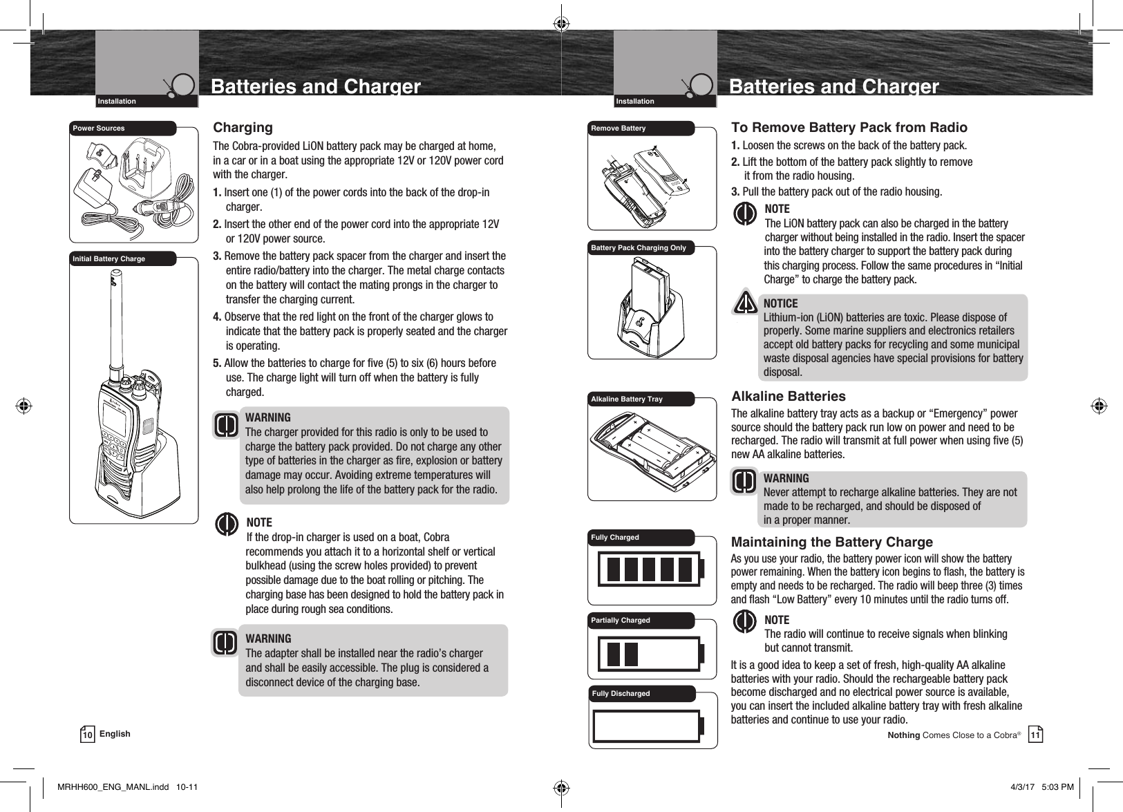 Intro Operation CustomerAssistanceWarrantyNoticeMain IconsSecondary IconsCaution WarningInstallation CustomerAssistanceIntro Operation CustomerAssistanceWarrantyNoticeMain IconsSecondary IconsCaution WarningInstallation CustomerAssistanceIntro Operation CustomerAssistanceWarrantyNoticeMain IconsSecondary IconsCaution WarningInstallation CustomerAssistanceIntro Operation CustomerAssistanceWarrantyNoticeMain IconsSecondary IconsCaution WarningInstallation CustomerAssistanceVHF Marine Radio ProtocolsIntro Operation CustomerAssistanceWarrantyNoticeMain IconsSecondary IconsCaution WarningInstallation CustomerAssistanceInstallation11Nothing Comes Close to a Cobra®To Remove Battery Pack from Radio1.  Loosen the screws on the back of the battery pack.2. Lift the bottom of the battery pack slightly to remove  it from the radio housing.3. Pull the battery pack out of the radio housing. Intro Operation CustomerAssistanceWarrantyNoticeMain IconsSecondary IconsCaution WarningInstallation CustomerAssistanceNOTE The LiON battery pack can also be charged in the battery charger without being installed in the radio. Insert the spacer into the battery charger to support the battery pack during this charging process. Follow the same procedures in “Initial Charge” to charge the battery pack.  NOTICE Lithium-ion (LiON) batteries are toxic. Please dispose of properly. Some marine suppliers and electronics retailers accept old battery packs for recycling and some municipal waste disposal agencies have special provisions for battery disposal.Alkaline BatteriesThe alkaline battery tray acts as a backup or “Emergency” power source should the battery pack run low on power and need to be recharged. The radio will transmit at full power when using ve (5) new AA alkaline batteries. WARNING  Never attempt to recharge alkaline batteries. They are not made to be recharged, and should be disposed of  in a proper manner.Batteries and ChargerVHF Marine Radio ProtocolsIntro Operation CustomerAssistanceWarrantyNoticeMain IconsSecondary IconsCaution WarningInstallation CustomerAssistanceInstallation10 EnglishBatteries and ChargerChargingThe Cobra-provided LiON battery pack may be charged at home, in a car or in a boat using the appropriate 12V or 120V power cord with the charger.1. Insert one (1) of the power cords into the back of the drop-in charger.2. Insert the other end of the power cord into the appropriate 12V or 120V power source.3.  Remove the battery pack spacer from the charger and insert the entire radio/battery into the charger. The metal charge contacts on the battery will contact the mating prongs in the charger to transfer the charging current.4. Observe that the red light on the front of the charger glows to indicate that the battery pack is properly seated and the charger is operating.5. Allow the batteries to charge for ve (5) to six (6) hours before use. The charge light will turn off when the battery is fully charged. WARNING The charger provided for this radio is only to be used to charge the battery pack provided. Do not charge any other type of batteries in the charger as re, explosion or battery damage may occur. Avoiding extreme temperatures will also help prolong the life of the battery pack for the radio. Intro Operation CustomerAssistanceWarrantyNoticeMain IconsSecondary IconsCaution WarningInstallation CustomerAssistanceNOTE  If the drop-in charger is used on a boat, Cobra  recommends you attach it to a horizontal shelf or vertical bulkhead (using the screw holes provided) to prevent possible damage due to the boat rolling or pitching. The charging base has been designed to hold the battery pack in place during rough sea conditions. WARNING The adapter shall be installed near the radio’s charger and shall be easily accessible. The plug is considered a disconnect device of the charging base.Remove BatteryAlkaline Battery TrayBattery Pack Charging OnlyPower SourcesInitial Battery Charge  Maintaining the Battery Charge    As you use your radio, the battery power icon will show the battery power remaining. When the battery icon begins to ash, the battery is empty and needs to be recharged. The radio will beep three (3) times and ash “Low Battery” every 10 minutes until the radio turns off. Intro Operation CustomerAssistanceWarrantyNoticeMain IconsSecondary IconsCaution WarningInstallation CustomerAssistanceNOTE  The radio will continue to receive signals when blinking    but cannot transmit. It is a good idea to keep a set of fresh, high-quality AA alkaline batteries with your radio. Should the rechargeable battery pack become discharged and no electrical power source is available, you can insert the included alkaline battery tray with fresh alkaline batteries and continue to use your radio. Fully ChargedPartially ChargedFully DischargedMRHH600_ENG_MANL.indd   10-11 4/3/17   5:03 PM