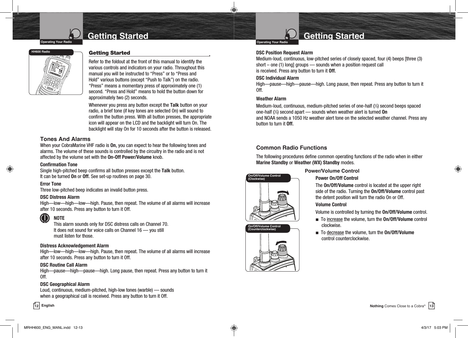 VHF Marine Radio ProtocolsIntro Operation CustomerAssistanceWarrantyNoticeMain IconsSecondary IconsCaution WarningInstallation CustomerAssistanceOperating Your Radio13Nothing Comes Close to a Cobra®Getting Started  Getting Started  •Refer to the foldout at the front of this manual to identify the various controls and indicators on your radio. Throughout this manual you will be instructed to “Press” or to “Press and Hold” various buttons (except “Push to Talk”) on the radio. “Press” means a momentary press of approximately one (1) second. “Press and Hold” means to hold the button down for approximately two (2) seconds.Whenever you press any button except the Talk button on your radio, a brief tone (if key tones are selected On) will sound to conrm the button press. With all button presses, the appropriate icon will appear on the LCD and the backlight will turn On. The backlight will stay On for 10 seconds after the button is released.12 EnglishGetting StartedOn/Off/Volume Control (Counterclockwise)On/Off/Volume Control (Clockwise)HH600 RadioVHF Marine Radio ProtocolsIntro Operation CustomerAssistanceWarrantyNoticeMain IconsSecondary IconsCaution WarningInstallation CustomerAssistanceOperating Your Radio Common Radio FunctionsThe following procedures dene common operating functions of the radio when in either Marine Standby or Weather (WX) Standby modes.      Power/Volume ControlPower On/Off ControlThe On/Off/Volume control is located at the upper right side of the radio. Turning the On/Off/Volume control past the detent position will turn the radio On or Off.Volume ControlVolume is controlled by turning the On/Off/Volume control.n  To increase the volume, turn the On/Off/Volume control clockwise.n  To decrease the volume, turn the On/Off/Volume control counterclockwise.Tones And AlarmsWhen your CobraMarine VHF radio is On, you can expect to hear the following tones and alarms. The volume of these sounds is controlled by the circuitry in the radio and is not affected by the volume set with the On-Off Power/Volume knob.Conrmation ToneSingle high-pitched beep conrms all button presses except the Talk button.  It can be turned On or Off. See set-up routines on page 30.Error Tone Three low-pitched beep indicates an invalid button press.DSC Distress Alarm High—low—high—low—high. Pause, then repeat. The volume of all alarms will increase after 10 seconds. Press any button to turn it Off. NOTE This alarm sounds only for DSC distress calls on Channel 70.  It does not sound for voice calls on Channel 16 — you still  must listen for those.Distress Acknowledgement AlarmHigh—low—high—low—high. Pause, then repeat. The volume of all alarms will increase after 10 seconds. Press any button to turn it Off.DSC Routine Call AlarmHigh—pause—high—pause—high. Long pause, then repeat. Press any button to turn it Off.DSC Geographical Alarm Loud, continuous, medium-pitched, high-low tones (warble) — sounds  when a geographical call is received. Press any button to turn it Off.DSC Position Request AlarmMedium-loud, continuous, low-pitched series of closely spaced, four (4) beeps [three (3) short – one (1) long] groups — sounds when a position request call  is received. Press any button to turn it Off.DSC Individual AlarmHigh—pause—high—pause—high. Long pause, then repeat. Press any button to turn it Off.Weather AlarmMedium-loud, continuous, medium-pitched series of one-half (1⁄2) second beeps spaced one-half (1⁄2) second apart — sounds when weather alert is turned On  and NOAA sends a 1050 Hz weather alert tone on the selected weather channel. Press any button to turn it Off.Intro Operation CustomerAssistanceWarrantyNoticeMain IconsSecondary IconsCaution WarningInstallation CustomerAssistanceMRHH600_ENG_MANL.indd   12-13 4/3/17   5:03 PM