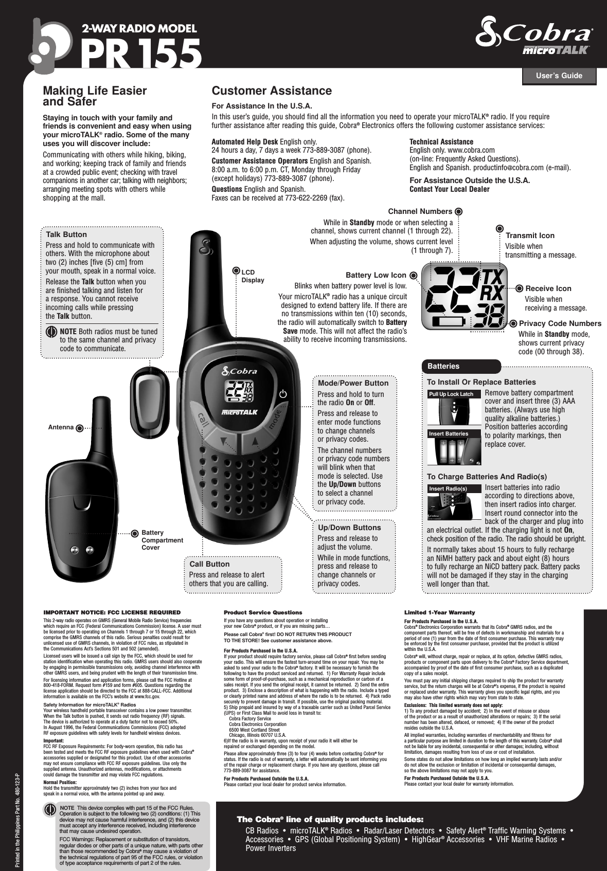 User’s Guide2-WAY RADIO MODEL PR155IMPORTANT NOTICE: FCC LICENSE REQUIREDThis 2-way radio operates on GMRS (General Mobile Radio Service) frequencieswhich require an FCC (Federal Communications Commission) license. A user must be licensed prior to operating on Channels 1 through 7 or 15 through 22, whichcomprise the GMRS channels of this radio. Serious penalties could result forunlicensed use of GMRS channels, in violation of FCC rules, as stipulated in the Communications Act’s Sections 501 and 502 (amended). Licensed users will be issued a call sign by the FCC, which should be used for station identification when operating this radio. GMRS users should also cooperate by engaging in permissible transmissions only, avoiding channel interference withother GMRS users, and being prudent with the length of their transmission time. For licensing information and application forms, please call the FCC Hotline at 800-418-FORM. Request form #159 and form #605. Questions regarding the license application should be directed to the FCC at 888-CALL-FCC. Additionalinformation is available on the FCC’s website at www.fcc.gov.Safety Information for microTALK®RadiosYour wireless handheld portable transceiver contains a low power transmitter. When the Talk button is pushed, it sends out radio frequency (RF) signals. The device is authorized to operate at a duty factor not to exceed 50%. In August 1996, the Federal Communications Commissions (FCC) adopted RF exposure guidelines with safety levels for handheld wireless devices. Important: FCC RF Exposure Requirements: For body-worn operation, this radio has been tested and meets the FCC RF exposure guidelines when used with Cobra®accessories supplied or designated for this product. Use of other accessories may not ensure compliance with FCC RF exposure guidelines. Use only the supplied antenna. Unauthorized antennas, modifications, or attachments could damage the transmitter and may violate FCC regulations. Normal Position: Hold the transmitter approximately two (2) inches from your face and speak in a normal voice, with the antenna pointed up and away.Product Service QuestionsIf you have any questions about operation or installing your new Cobra®product, or if you are missing parts… Please call Cobra®first! DO NOT RETURN THIS PRODUCTTO THE STORE! See customer assistance above.For Products Purchased in the U.S.A.If your product should require factory service, please call Cobra®first before sendingyour radio. This will ensure the fastest turn-around time on your repair. You may beasked to send your radio to the Cobra®factory. It will be necessary to furnish thefollowing to have the product serviced and returned.  1) For Warranty Repair includesome form of proof-of-purchase, such as a mechanical reproduction or carbon of asales receipt. If you send the original receipt, it cannot be returned.  2) Send the entireproduct.  3) Enclose a description of what is happening with the radio. Include a typedor clearly printed name and address of where the radio is to be returned.  4) Pack radiosecurely to prevent damage in transit. If possible, use the original packing material.  5) Ship prepaid and insured by way of a traceable carrier such as United Parcel Service(UPS) or First Class Mail to avoid loss in transit to:Cobra Factory ServiceCobra Electronics Corporation6500 West Cortland StreetChicago, Illinois 60707 U.S.A.  6)If the radio is in warranty, upon receipt of your radio it will either be repaired or exchanged depending on the model. Please allow approximately three (3) to four (4) weeks before contacting Cobra®forstatus. If the radio is out of warranty, a letter will automatically be sent informing youof the repair charge or replacement charge. If you have any questions, please call 773-889-3087 for assistance.For Products Purchased Outside the U.S.A.Please contact your local dealer for product service information.Limited 1-Year WarrantyFor Products Purchased in the U.S.A.Cobra®Electronics Corporation warrants that its Cobra®GMRS radios, and thecomponent parts thereof, will be free of defects in workmanship and materials for aperiod of one (1) year from the date of first consumer purchase. This warranty may be enforced by the first consumer purchaser, provided that the product is utilizedwithin the U.S.A. Cobra®will, without charge, repair or replace, at its option, defective GMRS radios,products or component parts upon delivery to the Cobra®Factory Service department,accompanied by proof of the date of first consumer purchase, such as a duplicatedcopy of a sales receipt. You must pay any initial shipping charges required to ship the product for warrantyservice, but the return charges will be at Cobra®’s expense, if the product is repaired or replaced under warranty. This warranty gives you specific legal rights, and you may also have other rights which may vary from state to state.Exclusions:  This limited warranty does not apply:  1) To any product damaged by accident;  2) In the event of misuse or abuse of the product or as a result of unauthorized alterations or repairs;  3) If the serialnumber has been altered, defaced, or removed;  4) If the owner of the product resides outside the U.S.A.All implied warranties, including warranties of merchantability and fitness for a particular purpose are limited in duration to the length of this warranty. Cobra®shall not be liable for any incidental, consequential or other damages; including,withoutlimitation, damages resulting from loss of use or cost of installation. Some states do not allow limitations on how long an implied warranty lasts and/or do not allow the exclusion or limitation of incidental or consequential damages, so the above limitations may not apply to you.For Products Purchased Outside the U.S.A.Please contact your local dealer for warranty information.NOTE This device complies with part 15 of the FCC Rules.Operation is subject to the following two (2) conditions: (1) Thisdevice may not cause harmful interference, and (2) this devicemust accept any interference received, including interference that may cause undesired operation.FCC Warnings: Replacement or substitution of transistors,regular diodes or other parts of a unique nature, with parts otherthan those recommended by Cobra®may cause a violation ofthe technical regulations of part 95 of the FCC rules, or violationof type acceptance requirements of part 2 of the rules.Making Life Easier and SaferStaying in touch with your family and friends is convenient and easy when usingyour microTALK®radio. Some of the many uses you will discover include:Communicating with others while hiking, biking, and working; keeping track of family and friends at a crowded public event; checking with travelcompanions in another car; talking with neighbors;arranging meeting spots with others while shopping at the mall.Customer AssistanceFor Assistance In the U.S.A. In this user’s guide, you should find all the information you need to operate your microTALK®radio. If you require further assistance after reading this guide, Cobra®Electronics offers the following customer assistance services:Automated Help Desk English only. 24 hours a day, 7 days a week 773-889-3087 (phone). Customer Assistance Operators English and Spanish. 8:00 a.m. to 6:00 p.m. CT, Monday through Friday (except holidays) 773-889-3087 (phone). Questions English and Spanish. Faxes can be received at 773-622-2269 (fax). Technical AssistanceEnglish only. www.cobra.com (on-line: Frequently Asked Questions). English and Spanish. productinfo@cobra.com (e-mail).For Assistance Outside the U.S.A. Contact Your Local DealerLCDDisplayCall ButtonPress and release to alertothers that you are calling.Mode/Power ButtonPress and hold to turnthe radio On or Off.Press and release toenter mode functions to change channels or privacy codes.The channel numbers or privacy code numberswill blink when thatmode is selected. Usethe Up/Down buttons to select a channel or privacy code.Up/Down ButtonsPress and release toadjust the volume.While in mode functions,press and release tochange channels orprivacy codes.Channel NumbersWhile in Standby mode or when selecting achannel, shows current channel (1 through 22).When adjusting the volume, shows current level(1 through 7).Privacy Code NumbersWhile in Standby mode,shows current privacy code (00 through 38).Receive IconVisible when receiving a message.Transmit IconVisible when transmitting a message.Battery Low IconBlinks when battery power level is low.Your microTALK®radio has a unique circuitdesigned to extend battery life. If there areno transmissions within ten (10) seconds,the radio will automatically switch to BatterySave mode. This will not affect the radio’sability to receive incoming transmissions.The Cobra®line of quality products includes:CB Radios  •  microTALK®Radios  •  Radar/Laser Detectors  •  Safety Alert®Traffic Warning Systems  •Accessories  •  GPS (Global Positioning System)  •  HighGear®Accessories  •  VHF Marine Radios  •  Power InvertersPrinted in the Philippines Part No. 480-123-PBatteryCompartmentCoverTo Install Or Replace BatteriesRemove battery compartmentcover and insert three (3) AAA batteries. (Always use high quality alkaline batteries.) Position batteries according to polarity markings, then replace cover.To Charge Batteries And Radio(s)Insert batteries into radio according to directions above,then insert radios into charger. Insert round connector into the back of the charger and plug intoan electrical outlet. If the charging light is not On,check position of the radio. The radio should be upright.It normally takes about 15 hours to fully recharge an NiMH battery pack and about eight (8) hours to fully recharge an NiCD battery pack. Battery packswill not be damaged if they stay in the charging well longer than that.BatteriesTalk ButtonPress and hold to communicate withothers. With the microphone abouttwo (2) inches [five (5) cm] from your mouth, speak in a normal voice. Release the Talk button when you are finished talking and listen for a response. You cannot receiveincoming calls while pressing the Talk button.NOTE Both radios must be tunedto the same channel and privacycode to communicate.Insert Radio(s)Pull Up Lock LatchInsert BatteriesAntenna