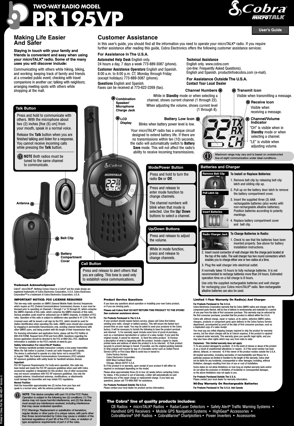 Mode/Power ButtonPress and release toenter mode function tochange channels.The channel numbers willblink when that mode isselected. Use the Up/ Downbuttons to select a channel.User’s GuideTWO-WAY RADIO MODELPR195VPNOTE This device complies with part 15 of the FCC Rules.Operation is subject to the following two (2) conditions: (1) Thisdevice may not cause harmful interference, and (2) this devicemust accept any interference received, including interferencethat may cause undesired operation.FCC Warnings: Replacement or substitution of transistors,regular diodes or other parts of a unique nature, with parts otherthan those recommended by Cobra may cause a violation of thetechnical regulations of part 95 of the FCC rules, or violation oftype acceptance requirements of part 2 of the rules.Making Life EasierAnd SaferStaying in touch with your family andfriends is convenient and easy when usingyour microTALK®radio. Some of the manyuses you will discover include:Communicating with others while hiking, biking,and working; keeping track of family and friendsat a crowded public event; checking with travelcompanions in another car; talking with neighbors;arranging meeting spots with others whileshopping at the mall.Customer AssistanceIn this user’s guide, you should find all the information you need to operate your microTALK®radio. If you requirefurther assistance after reading this guide, Cobra Electronics offers the following customer assistance services:For Assistance In The U.S.A.Automated Help Desk English only.24 hours a day, 7 days a week 773-889-3087 (phone).Customer Assistance Operators English and Spanish.8:00 a.m. to 6:00 p.m. CT, Monday through Friday(except holidays) 773-889-3087 (phone).Questions English and Spanish.Faxes can be received at 773-622-2269 (fax).Technical AssistanceEnglish only. www.cobra.com(on-line: Frequently Asked Questions).English and Spanish. productinfo@cobra.com (e-mail).For Assistance Outside The U.S.A.Contact Your Local DealerLCDDisplayPress and hold to turn theradio On or Off.BatteriesTo Replace Battery Pack(s)Remove battery compartment cover.Insert battery pack as indicated onbattery pack. Replace cover.NOTE Radio can also be used with three (3) AAAalkaline batteries. Position batteries according topolarity markings in radio. Alkaline batteries cannotbe recharged.To Charge Battery Packs In Radio(s)Insert battery pack into radioaccording to directions above,then insert radio into charger.Insert round connector into theback of the charger and plug intoan electrical outlet. If the charging light is not On,check position of the radio. The radio should be upright.It normally takes about eight (8) hours to fully recharge aNiCD battery pack. Battery packs will not be damaged ifthey stay in the charging well longer than that.Up/Down ButtonsWhile in mode function,press and release tochange channels.Press and release to adjustthe volume.Call ButtonPress and release to alert others thatyou are calling. This tone is used onlyto establish voice communications.Channel NumbersWhile in Standby mode or when selecting achannel, shows current channel (1 through 22).When adjusting the volume, shows current level(1 through 8).Channel/VolumeIndicator“CH” is visible when inStandby mode or whenselecting a channel.“LE” is visible whenadjusting volume.Receive IconVisible whenreceiving a message.Transmit IconVisible when transmitting a message.Battery Low IconBlinks when battery power level is low.Your microTALK®radio has a unique circuitdesigned to extend battery life. If there areno transmissions within ten (10) seconds,the radio will automatically switch to BatterySave mode. This will not affect the radio’sability to receive incoming transmissions.Printed in China Part No. 480-465-P Version ABatteryCompartmentCoverBelt ClipSlide Cover DownInsert Radio(s)AntennaTalk ButtonPress and hold to communicate withothers. With the microphone abouttwo (2) inches [five (5) cm] fromyour mouth, speak in a normal voice.Release the Talk button when you arefinished talking and listen for a response.You cannot receive incoming callswhile pressing the Talk button.NOTE Both radios must betuned to the same channelto communicate.IMPORTANT NOTICE: FCC LICENSE REQUIREDThis two-way radio operates on GMRS (General Mobile Radio Service) frequencieswhich require an FCC (Federal Communications Commission) license. A user must belicensed prior to operating on Channels 1 through 7 or 15 through 22, which comprisethe GMRS channels of this radio. which comprise the GMRS channels of this radio.Serious penalties could result for unlicensed use of GMRS channels, in violation of FCCrules. Operation of this radio is subject to additional rules specified in 47 C.F.R. Part 95.Licensed users will be issued a call sign by the FCC, which should be used forstation identification when operating this radio. GMRS users should also cooperateby engaging in permissible transmissions only, avoiding channel interference withother GMRS users, and being prudent with the length of their transmission time.For licensing information and application forms, please call the FCC Hotline at800-418-FORM. Request form #159 and form #605. Questions regarding thelicense application should be directed to the FCC at 888-CALL-FCC. Additionalinformation is available on the FCC’s website at www.fcc.gov.Safety Information For microTALK®RadiosYour wireless handheld portable transceiver contains a low power transmitter.When the Talk button is pushed, it sends out radio frequency (RF) signals.The device is authorized to operate at a duty factor not to exceed 50%.In August 1996, the Federal Communications Commissions (FCC) adoptedRF exposure guidelines with safety levels for handheld wireless devices.Important:FCC RF Exposure Requirements: For body-worn operation, this radio hasbeen tested and meets the FCC RF exposure guidelines when used with Cobraaccessories supplied or designated for this product. Use of other accessoriesmay not ensure compliance with FCC RF exposure guidelines. Use only thesupplied antenna. Unauthorized antennas, modifications, or attachmentscould damage the transmitter and may violate FCC regulations.Normal Position:Hold the transmitter approximately two (2) inches from your face andspeak in a normal voice, with the antenna pointed up and away.Product Service QuestionsIf you have any questions about operation or installing your new Cobra product,or if you are missing parts…Please call Cobra first! DO NOT RETURN THIS PRODUCT TO THE STORE!See customer assistance above.For Products Purchased In The U.S.A.If your product should require factory service, please call Cobra first beforesending your radio, charger or battery pack(s). This will ensure the fastest turn-around time on your repair. You may be asked to send your products to the Cobrafactory. It will be necessary to furnish the following to have the product servicedand returned. 1) For warranty repair include some form of proof-of-purchase,such as a mechanical reproduction or carbon of a sales receipt. If you send theoriginal receipt, it cannot be returned. 2) Send the entire product. 3) Enclosea description of what is happening with the product. Include a typed or clearlyprinted name and address of where the product is to be returned. 4) Pack productsecurely to prevent damage in transit. If possible, use the original packing material.5) Ship prepaid and insured by way of a traceable carrier such as United ParcelService (UPS) or First Class Mail to avoid loss in transit to:Cobra Factory ServiceCobra Electronics Corporation6500 West Cortland StreetChicago, Illinois 60707 U.S.A.6) If the product is in warranty, upon receipt of your product it will either berepaired or exchanged depending on the model.Please allow approximately three (3) to four (4) weeks before contacting Cobrafor status. If the product is out of warranty, a letter will automatically be sentinforming you of the repair charge or replacement charge. If you have anyquestions, please call 773-889-3087 for assistance.For Products Purchased Outside The U.S.A.Please contact your local dealer for product service information.Limited 1-Year Warranty On Radio(s) And ChargerFor Products Purchased In The U.S.A.Cobra Electronics Corporation warrants that its Cobra GMRS radios and charger, and thecomponent parts thereof, will be free of defects in workmanship and materials for a periodof one year from the date of first consumer purchase. This warranty may be enforced bythe first consumer purchaser, provided that the product is utilized within the U.S.A.Cobra will, without charge, repair or replace, at its option, defective GMRS radios,chargers, products or component parts upon delivery to the Cobra Factory Servicedepartment, accompanied by proof of the date of first consumer purchase, such asa duplicated copy of a sales receipt.You must pay any initial shipping charges required to ship the product for warrantyservice, but the return charges will be at Cobra’s expense, if the product is repairedor replaced under warranty. This warranty gives you specific legal rights, and youmay also have other rights which may vary from state to state.Exclusions: This limited warranty does not apply:1) To any product damaged by accident; 2) In the event of misuse or abuse of the productor as a result of unauthorized alterations or repairs; 3) If the serial number has beenaltered, defaced, or removed; 4) If the owner of the product resides outside the U.S.A.All implied warranties, including warranties of merchantability and fitness for aparticular purpose are limited in duration to the length of this warranty. Cobra shallnot be liable for any incidental, consequential or other damages; including, withoutlimitation, damages resulting from loss of use or cost of installation.Some states do not allow limitations on how long an implied warranty lasts and/ordo not allow the exclusion or limitation of incidental or consequential damages,so the above limitations may not apply to you.For Products Purchased Outside The U.S.A.Please contact your local dealer for warranty information.90-Day Warranty On Rechargeable BatteriesFor Products Purchased In The U.S.A. And CanadaMaximum range may vary and is based on unobstructedline-of-sight communication under ideal conditions.Batteries and ChargerTo Install or Replace Batteries:1. Remove belt clip by releasing belt cliplatch and sliding clip up.2. Pull up on the battery door latch to removethe battery compartment cover.3. Insert the supplied three (3) AAArechargeable batteries (also works withnon-rechargeable alkaline batteries).Position batteries according to polaritymarkings.4. Replace battery compartment coverand belt clip.Insert BatteriesPull Latch UpRemove Belt ClipTo Charge Batteries in Radio:1. Check to see that the batteries have beeninserted properly. See above for batteryinstallation instructions.2. Insert round connector of wall charger into the charge jack located atthe top of the radio. The wall charger has two round connectors whichenables you to charge either one or two radios at a time.3. Plug the wall charger into electrical outlet.It normally takes 15 hours to fully recharge batteries. It is notrecommended to recharge batteries more than 24 hours. Estimatedoperation time on a full charge is 8 hours.Use only the supplied rechargeable batteries and wall chargerfor recharging your Cobra microTALK®radio. Non-rechargeablealkaline batteries can also be used.Radio Charger JackTrademark AcknowledgementCobra®, microTALK®, Nothing Comes Close to a Cobra®and the snake design areregistered trademarks of Cobra Electronics Corporation, U.S.A. Cobra ElectronicsCorporation™ is a trademark of Cobra Electronics Corporation, U.S.A.The Cobra®line of quality products includes:CB Radios • microTALK®Radios • Radar/Laser Detectors • Safety Alert®Traffic Warning Systems •Handheld GPS Receivers • Mobile GPS Navigation Systems • HighGear®Accessories •CobraMarine®VHF Radios • CobraMarine®Chartplotters • Power Inverters • AccessoriesCombinationSpeaker/MicrophoneCharge Jack