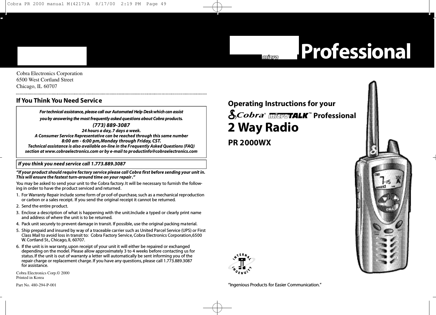 “Ingenious Prod u cts for Easier Co m m u n i cat i o n .”Cobra Electronics Corporation6500 West Cortland StreetChicago, IL 60707Cobra Electronics Corp.© 2000Printed in KoreaPart No. 480-294-P-001For te c h n i cal assistance, please call our Au to m a ted Help Desk which can assist you by answering the most fre q u e n t ly asked questions about Co b ra prod u ct s.(773) 889-3087 24 hours a day, 7 days a week.A Consumer Service Representative can be reached through this same number 8:00 am - 6:00 pm,Monday through Friday, CST.Technical assistance is also available on-line in the Frequently Asked Questions (FAQ) section at www.cobraelectronics.com or by e-mail to productinfo@cobraelectronics.comIf you think you need service call 1.773.889.3087“If your product should require factory service please call Cobra first before sending your unit in.This will ensure the fastest turn-around time on your repair .”You may be asked to send your unit to the Cobra factory. It will be necessary to furnish the follow-ing in order to have the product serviced and returned.1. For Warranty Repair include some form of proof-of-purchase, such as a mechanical reproductionor carbon or a sales receipt. If you send the original receipt it cannot be returned.2. Send the entire product.3. Enclose a description of what is happening with the unit.Include a typed or clearly print nameand address of where the unit is to be returned.4. Pack unit securely to prevent damage in transit. If possible, use the original packing material.5. Ship prepaid and insured by way of a traceable carrier such as United Parcel Service (UPS) or FirstClass Mail to avoid loss in transit to: Cobra Factory Service, Cobra Electronics Corporation,6500W. Cortland St., Chicago, IL 60707.6. If the unit is in warranty, upon receipt of your unit it will either be repaired or exchangeddepending on the model. Please allow approximately 3 to 4 weeks before contacting us for status. If the unit is out of warranty a letter will automatically be sent informing you of the repair charge or replacement charge.If you have any questions, please call 1.773.889.3087 for assistance.If You Think You Need Service2 Way RadioPR 2000WXO pe rating Instru ctions for your ProfessionalPro fe s s i o n a lCobra PR 2000 manual M(4217)A  8/17/00  2:19 PM  Page 49