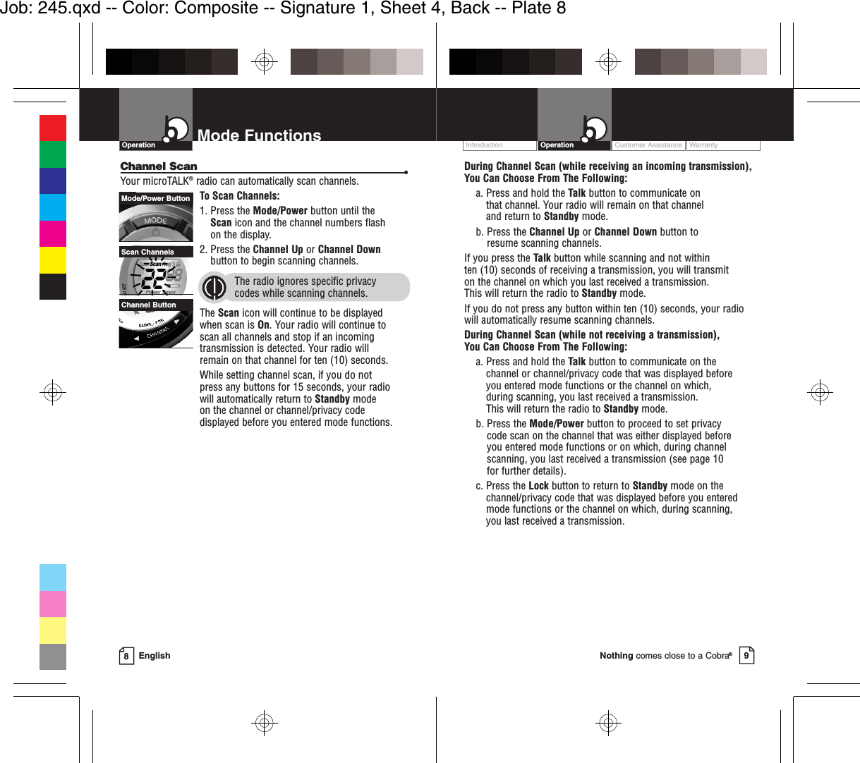 OperationEnglishMode Functions8Channel Scan •Your microTALK®radio can automatically scan channels.To Scan Channels:1. Press the Mode/Power button until the Scan icon and the channel numbers flash on the display.2. Press the Channel Up or Channel Downbutton to begin scanning channels.  The radio ignores specific privacy codes while scanning channels.The Scan icon will continue to be displayed when scan is On. Your radio will continue toscan all channels and stop if an incomingtransmission is detected. Your radio will remain on that channel for ten (10) seconds. While setting channel scan, if you do not press any buttons for 15 seconds, your radio will automatically return to Standby modeon the channel or channel/privacy code displayed before you entered mode functions.Mode/Power ButtonChannel ButtonScan ChannelsCustomer Assistance WarrantyIntroduction Operation9Nothing comes close to a Cobra®During Channel Scan (while receiving an incoming transmission), You Can Choose From The Following:a. Press and hold the Talk button to communicate on that channel. Your radio will remain on that channel and return to Standby mode.b. Press the Channel Up or Channel Down button to resume scanning channels.If you press the Talk button while scanning and not within ten (10) seconds of receiving a transmission, you will transmit on the channel on which you last received a transmission. This will return the radio to Standby mode.If you do not press any button within ten (10) seconds, your radiowill automatically resume scanning channels. During Channel Scan (while not receiving a transmission), You Can Choose From The Following:a. Press and hold the Talk button to communicate on the channel or channel/privacy code that was displayed before you entered mode functions or the channel on which, during scanning, you last received a transmission. This will return the radio to Standby mode.b. Press the Mode/Power button to proceed to set privacy code scan on the channel that was either displayed before you entered mode functions or on which, during channelscanning, you last received a transmission (see page 10 for further details).c. Press the Lock button to return to Standby mode on thechannel/privacy code that was displayed before you enteredmode functions or the channel on which, during scanning, you last received a transmission.Job: 245.qxd -- Color: Composite -- Signature 1, Sheet 4, Back -- Plate 8