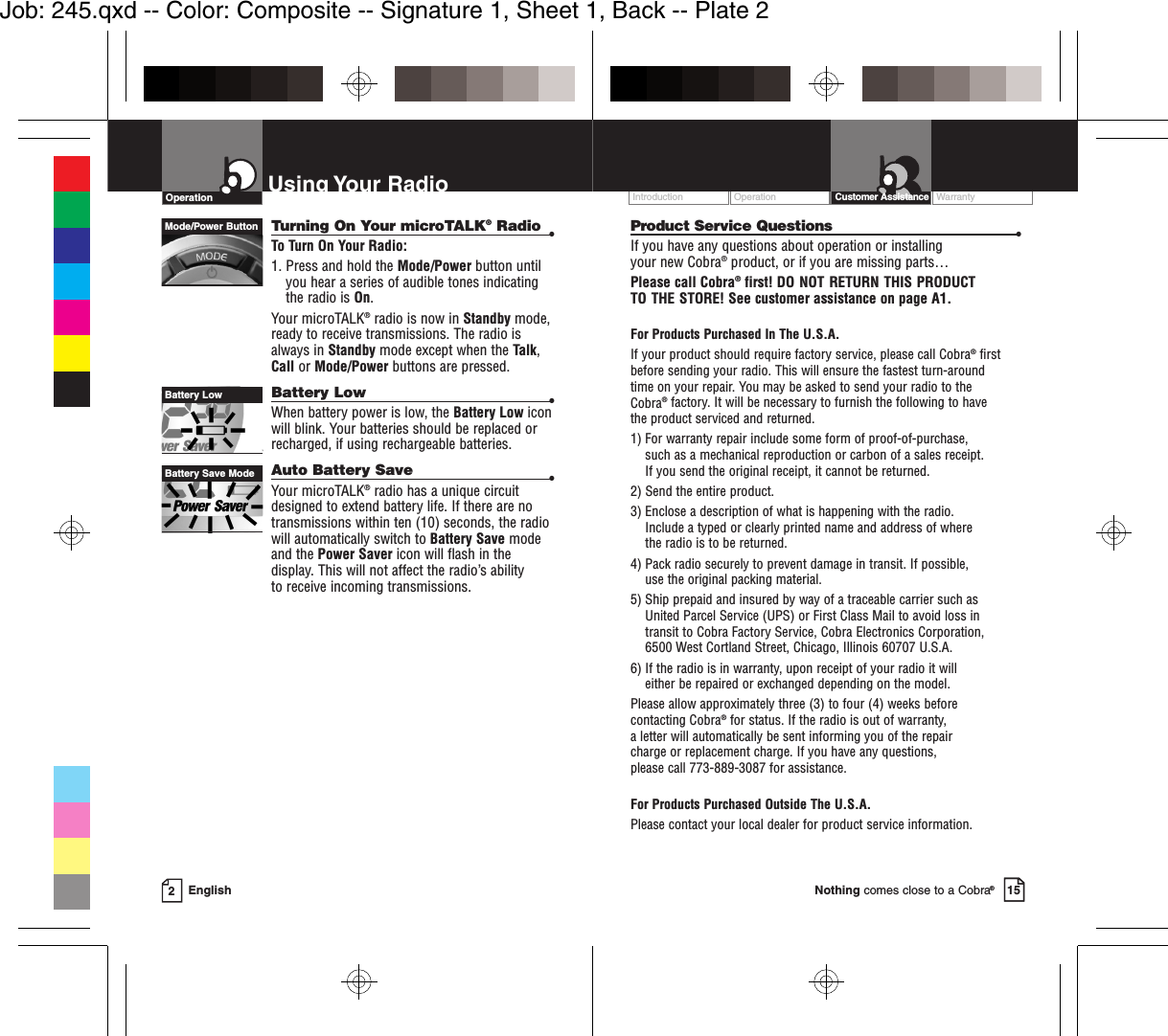 Turning On Your microTALK®Radio •To Turn On Your Radio:1. Press and hold the Mode/Power button untilyou hear a series of audible tones indicatingthe radio is On.Your microTALK®radio is now in Standby mode,ready to receive transmissions. The radio isalways in Standby mode except when the Talk,Call or Mode/Power buttons are pressed.Battery Low •When battery power is low, the Battery Low iconwill blink. Your batteries should be replaced orrecharged, if using rechargeable batteries.Auto Battery Save •Your microTALK®radio has a unique circuitdesigned to extend battery life. If there are notransmissions within ten (10) seconds, the radiowill automatically switch to Battery Save modeand the Power Saver icon will flash in thedisplay. This will not affect the radio’s ability to receive incoming transmissions.EnglishUsing Your Radio2OperationMode/Power ButtonBattery LowBattery Save ModeOperation WarrantyIntroduction Customer Assistance15Nothing comes close to a Cobra®Product Service Questions •If you have any questions about operation or installing your new Cobra®product, or if you are missing parts… Please call Cobra®first! DO NOT RETURN THIS PRODUCTTO THE STORE! See customer assistance on page A1.For Products Purchased In The U.S.A.If your product should require factory service, please call Cobra®first before sending your radio. This will ensure the fastest turn-around time on your repair. You may be asked to send your radio to the Cobra®factory. It will be necessary to furnish the following to have the product serviced and returned.1) For warranty repair include some form of proof-of-purchase, such as a mechanical reproduction or carbon of a sales receipt. If you send the original receipt, it cannot be returned. 2) Send the entire product. 3) Enclose a description of what is happening with the radio. Include a typed or clearly printed name and address of where the radio is to be returned. 4) Pack radio securely to prevent damage in transit. If possible, use the original packing material. 5) Ship prepaid and insured by way of a traceable carrier such as United Parcel Service (UPS) or First Class Mail to avoid loss in transit to Cobra Factory Service, Cobra Electronics Corporation, 6500 West Cortland Street, Chicago, Illinois 60707 U.S.A. 6) If the radio is in warranty, upon receipt of your radio it will either be repaired or exchanged depending on the model. Please allow approximately three (3) to four (4) weeks before contacting Cobra®for status. If the radio is out of warranty, a letter will automatically be sent informing you of the repair charge or replacement charge. If you have any questions, please call 773-889-3087 for assistance.For Products Purchased Outside The U.S.A.Please contact your local dealer for product service information.Job: 245.qxd -- Color: Composite -- Signature 1, Sheet 1, Back -- Plate 2