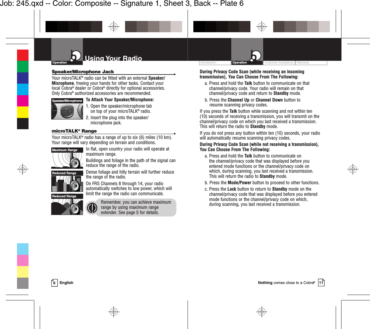 EnglishUsing Your Radio6OperationSpeaker/Microphone Jack •Your microTALK®radio can be fitted with an external Speaker/Microphone, freeing your hands for other tasks. Contact your local Cobra®dealer or Cobra®directly for optional accessories. Only Cobra®authorized accessories are recommended. To Attach Your Speaker/Microphone:1. Open the speaker/microphone tab on top of your microTALK®radio.2. Insert the plug into the speaker/microphone jack.microTALK®Range •Your microTALK®radio has a range of up to six (6) miles (10 km).Your range will vary depending on terrain and conditions.  In flat, open country your radio will operate atmaximum range.  Buildings and foliage in the path of the signal canreduce the range of the radio.Dense foliage and hilly terrain will further reducethe range of the radio.On FRS Channels 8 through 14, your radioautomatically switches to low power, which willlimit the range the radio can communicate.Remember, you can achieve maximumrange by using maximum rangeextender. See page 5 for details.Reduced RangeReduced RangeMaximum RangeSpeaker/MicrophoneCustomer Assistance WarrantyIntroduction Operation11Nothing comes close to a Cobra®During Privacy Code Scan (while receiving an incomingtransmission), You Can Choose From The Following:a. Press and hold the Talk button to communicate on thatchannel/privacy code. Your radio will remain on thatchannel/privacy code and return to Standby mode.b. Press the Channel Up or Channel Down button to resume scanning privacy codes.If you press the Talk button while scanning and not within ten (10) seconds of receiving a transmission, you will transmit on thechannel/privacy code on which you last received a transmission.This will return the radio to Standby mode.If you do not press any button within ten (10) seconds, your radiowill automatically resume scanning privacy codes. During Privacy Code Scan (while not receiving a transmission), You Can Choose From The Following:a. Press and hold the Talk button to communicate on the channel/privacy code that was displayed before youentered mode functions or the channel/privacy code on which, during scanning, you last received a transmission. This will return the radio to Standby mode.b. Press the Mode/Power button to proceed to other functions.c. Press the Lock button to return to Standby mode on thechannel/privacy code that was displayed before you enteredmode functions or the channel/privacy code on which, during scanning, you last received a transmission.Job: 245.qxd -- Color: Composite -- Signature 1, Sheet 3, Back -- Plate 6