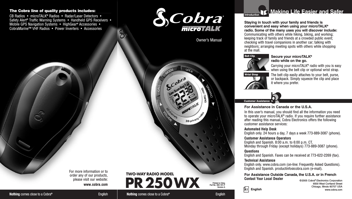 Owner’s ManualNothing comes close to a Cobra®EnglishTWO-WAY RADIO MODEL PR 250 WXPrinted in ChinaPart No. 480-191-PVersion A EnglishIntro Operation CustomerAssistanceWarrantyNoticeMain IconsSecondary IconsIntroduction©2005 Cobra®Electronics Corporation6500 West Cortland StreetChicago, Illinois 60707 USAwww.cobra.comMaking Life Easier and SaferStaying in touch with your family and friends is convenient and easy when using your microTALK®radio. Some of the many uses you will discover include:Communicating with others while hiking, biking, and working;keeping track of family and friends at a crowded public event;checking with travel companions in another car; talking withneighbors; arranging meeting spots with others while shopping at the mall.Secure your microTALK®radio while on the go.Carrying your microTALK®radio with you is easywhen using the belt clip or optional wrist strap. The belt clip easily attaches to your belt, purse, or backpack. Simply squeeze the clip and place it where you prefer.For Assistance in Canada or the U.S.A.In this user’s manual, you should find all the information you needto operate your microTALK®radio. If you require further assistanceafter reading this manual, Cobra Electronics offers the followingcustomer assistance services:Automated Help Desk English only. 24 hours a day, 7 days a week 773-889-3087 (phone). Customer Assistance OperatorsEnglish and Spanish. 8:00 a.m. to 6:00 p.m. CT, Monday through Friday (except holidays) 773-889-3087 (phone). QuestionsEnglish and Spanish. Faxes can be received at 773-622-2269 (fax). Technical AssistanceEnglish only. www.cobra.com (on-line: Frequently Asked Questions). English and Spanish. productinfo@cobra.com (e-mail).For Assistance Outside Canada, the U.S.A. or in FrenchContact Your Local DealerBelt ClipWrist StrapIntro Operation CustomerAssistanceWarrantyNoticeMain IconsSecondary IconsCustomer AssistanceA1The Cobra line of quality products includes:CB Radios  •  microTALK®Radios  •  Radar/Laser Detectors  •Safety Alert®Traffic Warning Systems  •  Handheld GPS Receivers  •Mobile GPS Navigation Systems  •  HighGear®Accessories  •CobraMarine™ VHF Radios  •  Power Inverters  •  AccessoriesNothing comes close to a Cobra®EnglishFor more information or to order any of our products, please visit our website:www.cobra.com      