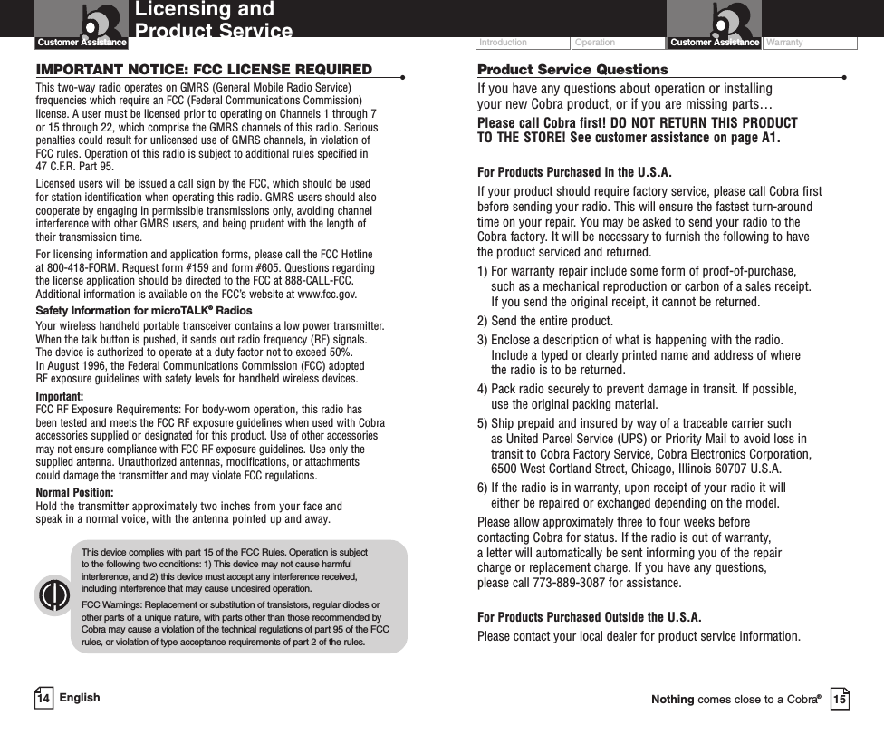 Operation WarrantyIntroductionIntro Operation CustomerAssistanceWarrantyNoticeSecondary IconsCustomer AssistanceLicensing and Product Service Operation CustomerAssistanceWarrantyNoticeCustomer AssistanceEnglish14 15Nothing comes close to a Cobra®IMPORTANT NOTICE: FCC LICENSE REQUIRED •This two-way radio operates on GMRS (General Mobile Radio Service) frequencies which require an FCC (Federal Communications Commission)license. A user must be licensed prior to operating on Channels 1 through 7 or 15 through 22, which comprise the GMRS channels of this radio. Seriouspenalties could result for unlicensed use of GMRS channels, in violation of FCC rules. Operation of this radio is subject to additional rules specified in 47 C.F.R. Part 95. Licensed users will be issued a call sign by the FCC, which should be used for station identification when operating this radio. GMRS users should alsocooperate by engaging in permissible transmissions only, avoiding channelinterference with other GMRS users, and being prudent with the length of their transmission time. For licensing information and application forms, please call the FCC Hotline at 800-418-FORM. Request form #159 and form #605. Questions regarding the license application should be directed to the FCC at 888-CALL-FCC. Additional information is available on the FCC’swebsite at www.fcc.gov.Safety Information for microTALK®RadiosYour wireless handheld portable transceiver contains a low power transmitter.When the talk button is pushed, it sends out radio frequency (RF) signals. The device is authorized to operate at a duty factor not to exceed 50%. In August 1996, the Federal Communications Commission (FCC) adopted RF exposure guidelines with safety levels for handheld wireless devices. Important:FCC RF Exposure Requirements: For body-worn operation, this radio has been tested and meets the FCC RF exposure guidelines when used with Cobraaccessories supplied or designated for this product. Use of other accessories may not ensure compliance with FCC RF exposure guidelines. Use only thesupplied antenna. Unauthorized antennas, modifications, or attachments could damage the transmitter and may violate FCC regulations. Normal Position: Hold the transmitter approximately two inches from your face and speak in a normal voice, with the antenna pointed up and away.o Operation CustomerAssistanceWarrantyNoticeonsThis device complies with part15 of the FCC Rules.Operation is subject to the following two conditions: 1) This device may not cause harmfulinterference, and 2) this device must accept any interference received,including interference that may cause undesired operation.FCC Warnings: Replacement or substitution of transistors, regular diodes orother parts of a unique nature, with parts other than those recommended byCobramay cause a violation of the technical regulations of part 95 of the FCCrules,or violation of type acceptance requirements of part 2 of the rules.Product Service Questions •If you have any questions about operation or installing your new Cobra product, or if you are missing parts… Please call Cobra first! DO NOT RETURN THIS PRODUCTTO THE STORE! See customer assistance on page A1.For Products Purchased in the U.S.A.If your product should require factory service, please call Cobra first before sending your radio. This will ensure the fastest turn-around time on your repair. You may be asked to send your radio to the Cobra factory. It will be necessary to furnish the following to have the product serviced and returned.1) For warranty repair include some form of proof-of-purchase, such as a mechanical reproduction or carbon of a sales receipt. If you send the original receipt, it cannot be returned. 2) Send the entire product. 3) Enclose a description of what is happening with the radio. Include a typed or clearly printed name and address of where the radio is to be returned. 4) Pack radio securely to prevent damage in transit. If possible, use the original packing material. 5) Ship prepaid and insured by way of a traceable carrier such as United Parcel Service (UPS) or Priority Mail to avoid loss in transit to Cobra FactoryService, Cobra Electronics Corporation, 6500 West Cortland Street, Chicago, Illinois 60707 U.S.A. 6) If the radio is in warranty, upon receipt of your radio it will either be repaired or exchanged depending on the model. Please allow approximately three to four weeks before contacting Cobra for status. If the radio is out of warranty, aletter will automatically be sent informing you of the repair charge or replacement charge. If you have any questions, please call 773-889-3087 for assistance.For Products Purchased Outside the U.S.A.Please contact your local dealer for product service information.