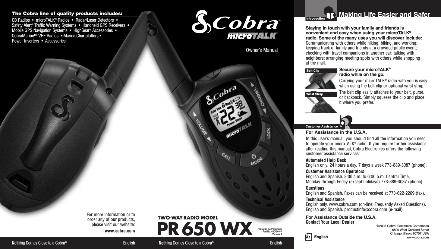 EnglishIntroduction©2005 Cobra Electronics Corporation6500 West Cortland StreetChicago, Illinois 60707 USAwww.cobra.comMaking Life Easier and SaferStaying in touch with your family and friends is convenient and easy when using your microTALK®radio. Some of the many uses you will discover include:Communicating with others while hiking, biking, and working;keeping track of family and friends at a crowded public event;checking with travel companions in another car; talking withneighbors; arranging meeting spots with others while shopping at the mall.Secure your microTALK®radio while on the go.Carrying your microTALK®radio with you is easywhen using the belt clip or optional wrist strap. The belt clip easily attaches to your belt, purse, or backpack. Simply squeeze the clip and place it where you prefer.For Assistance in the U.S.A.In this user’s manual, you should find all the information you needto operate your microTALK®radio. If you require further assistanceafter reading this manual, Cobra Electronics offers the followingcustomer assistance services:Automated Help Desk English only. 24 hours a day, 7 days a week 773-889-3087 (phone). Customer Assistance OperatorsEnglish and Spanish. 8:00 a.m. to 6:00 p.m. Central Time, Monday through Friday (except holidays) 773-889-3087 (phone). QuestionsEnglish and Spanish. Faxes can be received at 773-622-2269 (fax). Technical AssistanceEnglish only. www.cobra.com (on-line: Frequently Asked Questions). English and Spanish. productinfo@cobra.com (e-mail).For Assistance Outside the U.S.A.Contact Your Local DealerBelt ClipCustomer AssistanceA1Owner’s ManualNothing Comes Close to a Cobra®EnglishTWO-WAY RADIO MODEL PR 650 WXPrinted in the PhilippinesPart No. 480-246-PVersion AThe Cobra line of quality products includes:CB Radios  •  microTALK®Radios  •  Radar/Laser Detectors  •Safety Alert®Traffic Warning Systems  •  Handheld GPS Receivers  •Mobile GPS Navigation Systems  •  HighGear®Accessories  •CobraMarine™ VHF Radios  • Marine Chartplotters •Power Inverters  •  AccessoriesNothing Comes Close to a Cobra®EnglishFor more information or to order any of our products, please visit our website:www.cobra.comWrist Strap