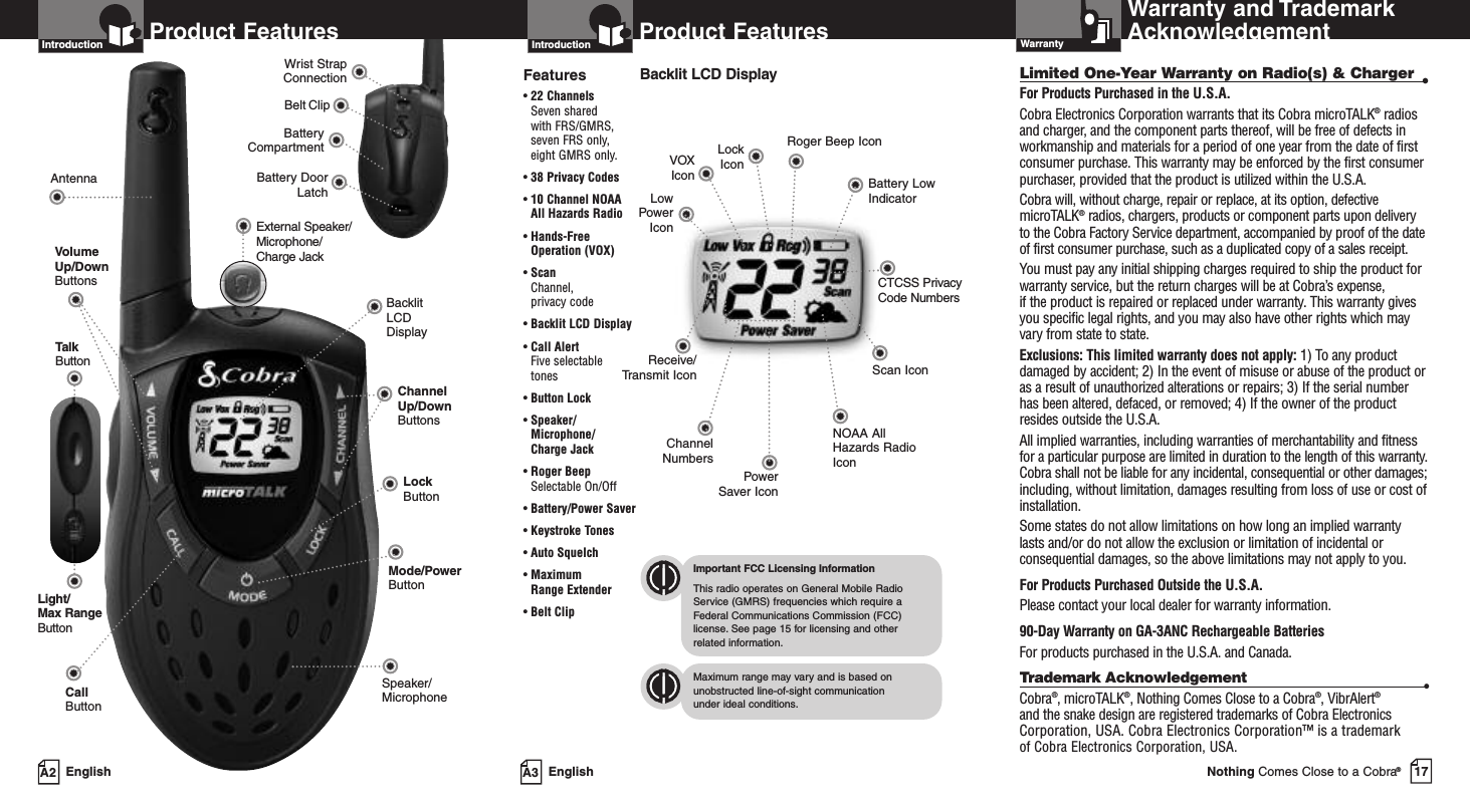 17Nothing Comes Close to a Cobra®EnglishProduct FeaturesA3IntroductionBacklit LCD DisplayReceive/Transmit IconLowPowerIconRoger Beep IconBattery LowIndicatorLockIconPowerSaver IconChannelNumbersCTCSS Privacy Code NumbersFeatures•22 ChannelsSeven shared with FRS/GMRS, seven FRS only, eight GMRS only.•38 Privacy Codes•10 Channel NOAAAll Hazards Radio•Hands-FreeOperation (VOX)•ScanChannel, privacy code•Backlit LCD Display•Call Alert Five selectable tones•Button Lock•Speaker/Microphone/ Charge Jack•Roger BeepSelectable On/Off•Battery/Power Saver•Keystroke Tones•Auto Squelch•Maximum Range Extender•Belt ClipImportant FCC Licensing InformationThis radio operates on General Mobile RadioService (GMRS) frequencies which require aFederal Communications Commission (FCC)license. See page 15 for licensing and other related information.Maximum range may vary and is based onunobstructed line-of-sight communication under ideal conditions.Battery CompartmentBattery DoorLatchBelt ClipWrist StrapConnectionEnglishProduct FeaturesA2IntroductionBacklit LCD DisplayChannel Up/Down ButtonsSpeaker/MicrophoneCall ButtonAntennaLockButtonVolumeUp/DownButtonsExternal Speaker/Microphone/    Charge JackLight/Max RangeButtonTalkButtonMode/PowerButtonVOXIconLimited One-Year Warranty on Radio(s) &amp; Charger •For Products Purchased in the U.S.A.Cobra Electronics Corporation warrants that its Cobra microTALK®radiosand charger, and the component parts thereof, will be free of defects inworkmanship and materials for a period of one year from the date of firstconsumer purchase. This warranty may be enforced by the first consumerpurchaser, provided that the product is utilized within the U.S.A. Cobra will, without charge, repair or replace, at its option, defectivemicroTALK®radios, chargers, products or component parts upon deliveryto the Cobra Factory Service department, accompanied by proof of the dateof first consumer purchase, such as a duplicated copy of a sales receipt.You must pay any initial shipping charges required to ship the product forwarranty service, but the return charges will be at Cobra’s expense, if the product is repaired or replaced under warranty. This warranty givesyou specific legal rights, and you may also have other rights which mayvaryfrom state to state.Exclusions: This limited warranty does not apply: 1) To any productdamaged by accident; 2) In the event of misuse or abuse of the product oras a result of unauthorized alterations or repairs; 3) If the serial numberhas been altered, defaced, or removed; 4) If the owner of the productresides outside the U.S.A.All implied warranties, including warranties of merchantability and fitnessfor a particular purpose are limited in duration to the length of this warranty.Cobra shall not be liable for any incidental, consequential or other damages;including, without limitation, damages resulting from loss of use or cost ofinstallation. Some states do not allow limitations on how long an implied warrantylasts and/or do not allow the exclusion or limitation of incidental orconsequential damages, so the above limitations may not apply to you.For Products Purchased Outside the U.S.A.Please contact your local dealer for warranty information.90-Day Warranty on GA-3ANC Rechargeable BatteriesFor products purchased in the U.S.A. and Canada.Trademark Acknowledgement •Cobra®,microTALK®,Nothing Comes Close to a Cobra®,VibrAlert®and the snake design are registered trademarks of Cobra ElectronicsCorporation, USA. Cobra Electronics Corporation™ is a trademark of Cobra Electronics Corporation, USA.Warranty and TrademarkAcknowledgementWarrantyScan IconNOAA AllHazards RadioIcon
