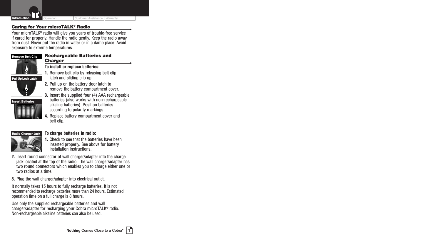 Operation Customer Assistance WarrantyIntroductionCaring for Your microTALK®Radio •Your microTALK®radio will give you years of trouble-free service if cared for properly. Handle the radio gently. Keep the radio awayfrom dust. Never put the radio in water or in a damp place. Avoidexposure to extreme temperatures.Rechargeable Batteries andCharger •To install or replace batteries:1. Remove belt clip by releasing belt clip latch and sliding clip up.2. Pull up on the battery door latch to remove the battery compartment cover.3. Insert the supplied four (4) AAA rechargeablebatteries (also works with non-rechargeablealkaline batteries). Position batteriesaccording to polarity markings.4. Replace batterycompartment cover and belt clip.Tocharge batteries in radio:1. Check to see that the batteries have beeninserted properly.See above for batteryinstallation instructions.2. Insert round connector of wall charger/adapter into the chargejack located at the top of the radio. The wall charger/adapter hastwo round connectors which enables you to charge either one ortwo radios at a time.3. Plug the wall charger/adapter into electrical outlet.It normally takes 15 hours to fully recharge batteries. It is notrecommended to recharge batteries more than 24 hours. Estimatedoperation time on a full charge is 8 hours.Use only the supplied rechargeable batteries and wallcharger/adapter for recharging your Cobra microTALK®radio. Non-rechargeable alkaline batteries can also be used.Insert BatteriesPull Up Lock LatchRemove Belt Clip1Nothing Comes Close to a Cobra®Radio Charger Jack