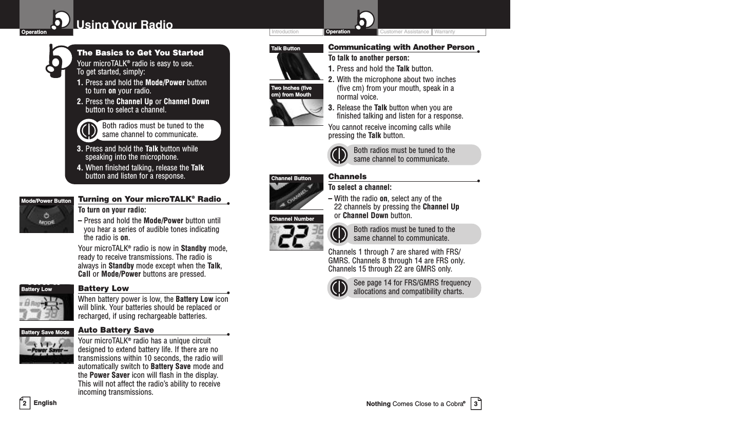 Customer Assistance WarrantyIntroduction OperationCommunicating with Another Person •To talk to another person:1. Press and hold the Talk button.2. With the microphone about two inches (five cm) from your mouth, speak in a normal voice.3. Release the Talk button when you are finished talking and listen for a response.You cannot receive incoming calls while pressing the Talk button.Both radios must be tuned to the same channel to communicate.Channels •To select a channel:–With the radio on,select any of the 22 channels by pressing the Channel Upor Channel Down button. Both radios must be tuned to the same channel to communicate.Channels 1 through 7 are shared with FRS/GMRS. Channels 8 through 14 are FRS only.Channels 15 through 22 are GMRS only.See page 14 for FRS/GMRS frequencyallocations and compatibility charts.Channel ButtonChannel NumberTalk ButtonTwo Inches (fivecm) from MouthEnglish2Turning on Your microTALK®Radio •To turn on your radio:–Press and hold the Mode/Power button untilyou hear a series of audible tones indicatingthe radio is on.Your microTALK®radio is now in Standby mode,ready to receive transmissions. The radio isalways in Standby mode except when the Talk,Call or Mode/Power buttons are pressed.Battery Low •When battery power is low, the Battery Low iconwill blink. Your batteries should be replaced orrecharged, if using rechargeable batteries.Auto Battery Save •Your microTALK®radio has a unique circuitdesigned to extend battery life. If there are notransmissions within 10 seconds, the radio willautomatically switch to BatterySave mode andthe Power Saver icon will flash in the display.This will not affect the radio’s ability to receiveincoming transmissions.Using Your RadioOperationMode/Power ButtonBattery LowBattery Save Mode3Nothing Comes Close to a Cobra®The Basics to Get You StartedYour microTALK®radio is easy to use. To get started, simply:1. Press and hold the Mode/Power button to turn on your radio.2. Press the Channel Up or Channel Downbutton to select a channel.Both radios must be tuned to the same channel to communicate.3. Press and hold the Talk button while speaking into the microphone.4. When finished talking, release the Talkbutton and listen for a response.